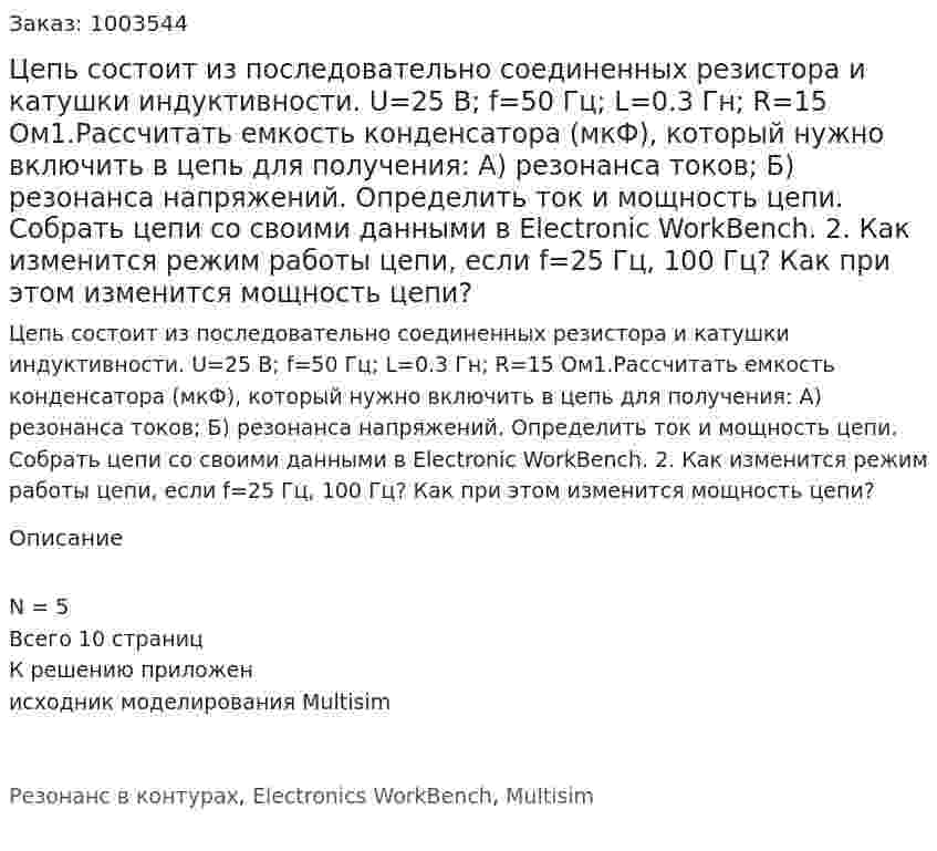 Цепь состоит из последовательно соединенных резистора и катушки индуктивности. U=25 B; f=50 Гц; L=0.3 Гн; R=15 Ом1.Рассчитать емкость конденсатора (мкФ), который нужно включить в цепь для получения: А) резонанса токов; Б) резонанса напряжений.  Определить ток и мощность цепи. Собрать цепи со своими данными в Electronic WorkBench. 2. Как изменится режим работы цепи, если f=25 Гц, 100 Гц? Как при этом изменится мощность цепи? 