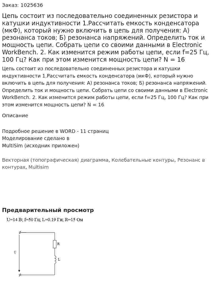 Цепь состоит из последовательно соединенных резистора и катушки индуктивности   1.Рассчитать емкость конденсатора (мкФ), который нужно включить в цепь для получения: А) резонанса токов; Б) резонанса напряжений.  Определить ток и мощность цепи. Собрать цепи со своими данными в Electronic WorkBench. 2. Как изменится режим работы цепи, если f=25 Гц, 100 Гц? Как при этом изменится мощность цепи? N = 16 