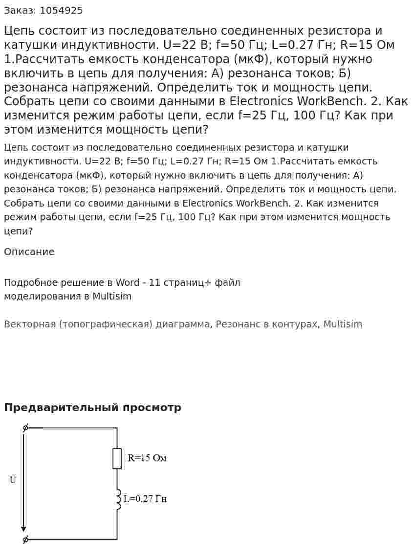 Цепь состоит из последовательно соединенных резистора и катушки индуктивности. U=22 B; f=50 Гц; L=0.27 Гн; R=15 Ом     1.Рассчитать емкость конденсатора (мкФ), который нужно включить в цепь для получения: А) резонанса токов; Б) резонанса напряжений.  Определить ток и мощность цепи. Собрать цепи со своими данными в Electronics WorkBench. 2. Как изменится режим работы цепи, если f=25 Гц, 100 Гц? Как при этом изменится мощность цепи? 