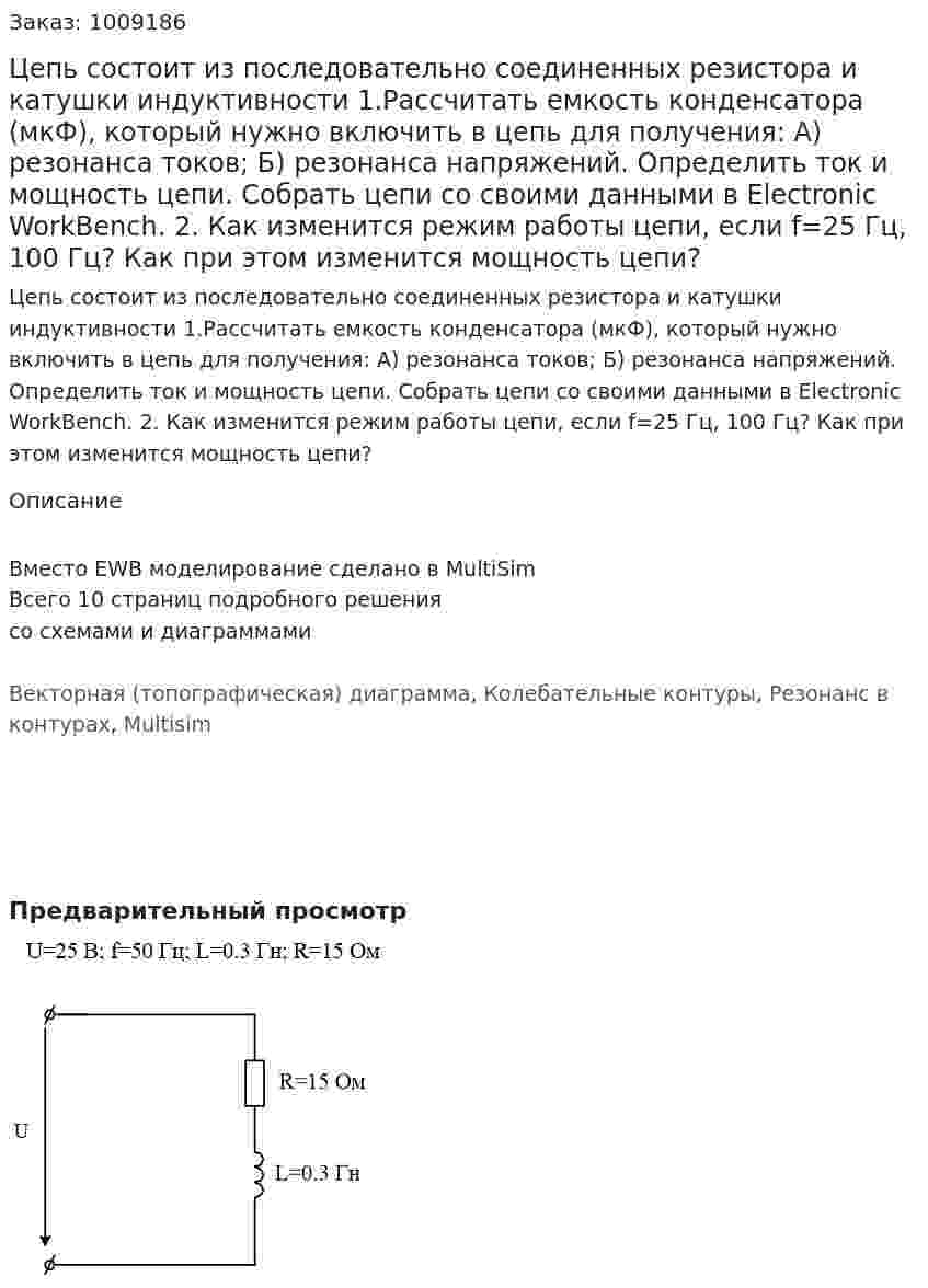 Цепь состоит из последовательно соединенных резистора и катушки индуктивности   1.Рассчитать емкость конденсатора (мкФ), который нужно включить в цепь для получения: А) резонанса токов; Б) резонанса напряжений.  Определить ток и мощность цепи. Собрать цепи со своими данными в Electronic WorkBench. 2. Как изменится режим работы цепи, если f=25 Гц, 100 Гц? Как при этом изменится мощность цепи? 