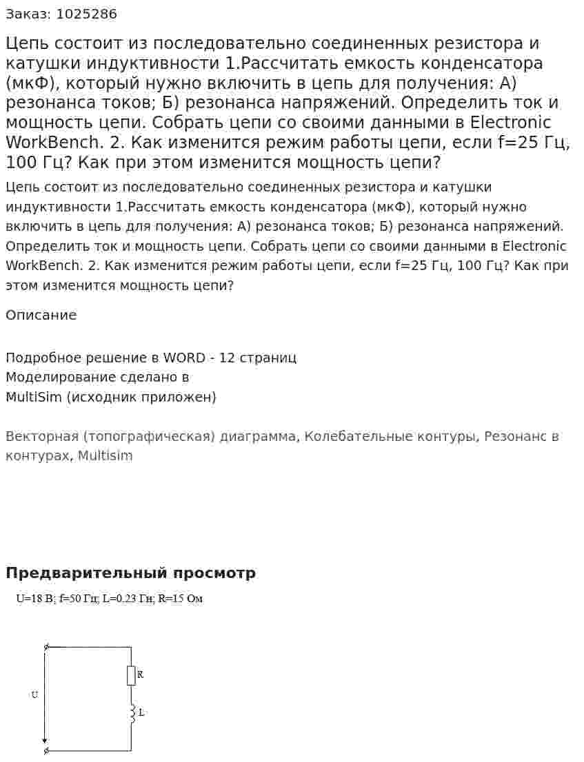 Цепь состоит из последовательно соединенных резистора и катушки индуктивности   1.Рассчитать емкость конденсатора (мкФ), который нужно включить в цепь для получения: А) резонанса токов; Б) резонанса напряжений.  Определить ток и мощность цепи. Собрать цепи со своими данными в Electronic WorkBench. 2. Как изменится режим работы цепи, если f=25 Гц, 100 Гц? Как при этом изменится мощность цепи? 