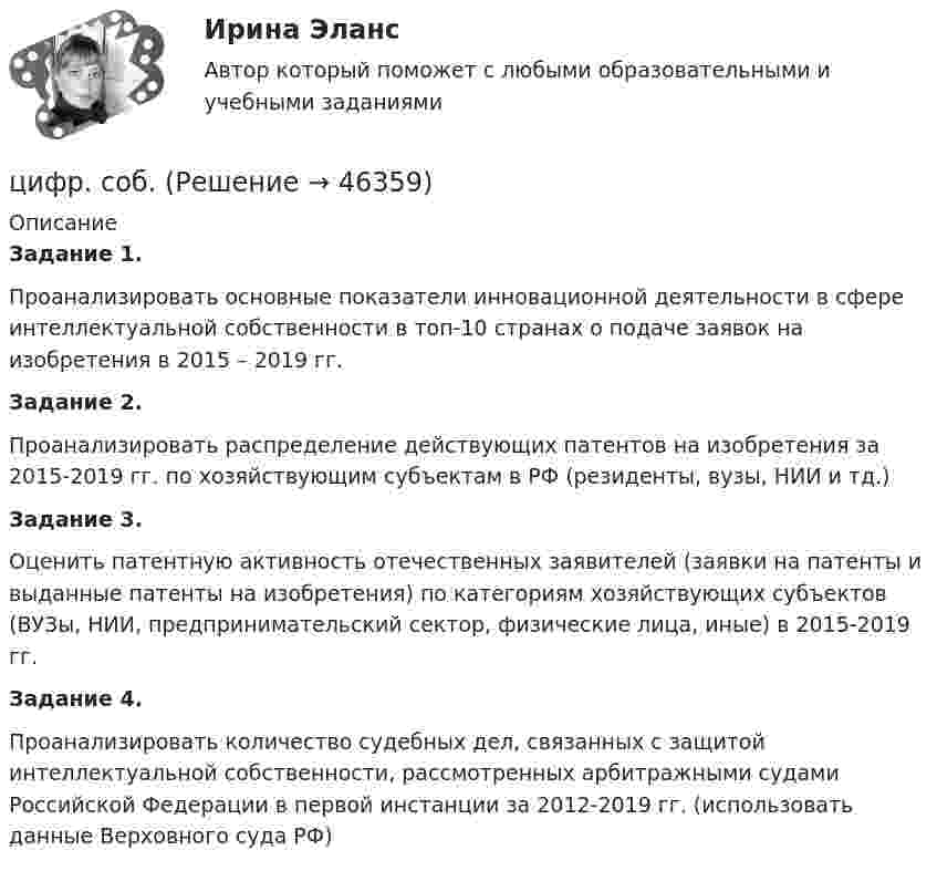      
            Описание
            Задание 1.	Проанализировать основные показатели инновационной деятельности в сфере интеллектуальной собственности в топ-10 странах о подаче заявок на изобретения в 2015 – 2019 гг.Задание 2. Проанализировать распределение действующих патентов на изобретения за 2015-2019 гг. по хозяйствующим субъектам в РФ (резиденты, вузы, НИИ и тд.)Задание 3.Оценить патентную активность отечественных заявителей (заявки на патенты и выданные патенты на изобретения) по категориям хозяйствующих субъектов (ВУЗы, НИИ, предпринимательский сектор, физические лица, иные) в 2015-2019 гг.Задание 4.Проанализировать количество судебных дел, связанных с защитой интеллектуальной собственности, рассмотренных арбитражными судами Российской Федерации в первой инстанции за 2012-2019 гг. (использовать данные Верховного суда РФ)   
            
            
            Цифрой 1 на чертеже обозначен ТулГУцифр. соб.циф. собственностьЧасовая производительность оборудования по производству подушечек с начинкой составляет 250 кгЧастица 1 массой m1, летящая со скоростью v, столкнувшись с неподвижной частицей 2 массой М, отскакивает от нее и летит в противоположном направлении со скоростью u1=v/2. Найдите: а) скорость частицы 2 после столкновенияЧастица в бесконечно глубоком, одномерном, прямоугольном потенциальном ящике находится в основном состоянии. Какова вероятность w обнаружения частицы в крайней четверти ящика?Частица в бесконечно глубоком, одномерном, прямоугольном потенциальном ящике находится в основном состоянии. Какова вероятность w обнаружения частицы в крайней четверти ящика? Цифровые технологии и базы данных в прикладных коммуникациях 2 семестр (тест с ответами Синергия/МОИ/ МТИ)Цифровые технологии и базы данных в прикладных коммуникациях. Синергия. Итоговый тест 2023 г. 3 семестр. На ОТЛИЧНО!«Цифровые технологии и базы данных в прикладных коммуникациях». Тест для сдачи в МФПУ «Синергия». Цифровые технологии и базы данных в прикладных коммуникациях тест Синергия итоговый (ответы✅100 баллов)Цифровые технологии и базы данных в прикладных коммуникациях (тест с ответами Синергия)Цифровые технологии и базы данных в прикладных коммуникациях (тест с ответами Синергия/МОИ/ МТИ)Цифровые технологий в политических сферах - КОНТРОЛЬНАЯ