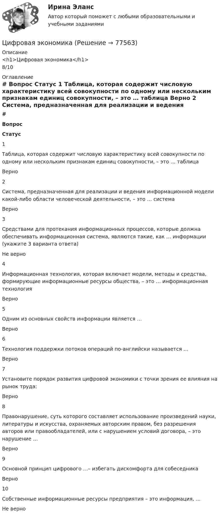      
            Описание
            <h1>Цифровая экономика</h1>8/10 
            Оглавление
             # Вопрос Статус    1 Таблица, которая содержит числовую характеристику всей совокупности по одному или нескольким признакам единиц совокупности, – это … таблица Верно   2 Система, предназначенная для реализации и ведения информационной модели какой-либо области человеческой деятельности, – это … система Верно   3 Средствами для протекания информационных процессов, которые должна обеспечивать информационная система, являются такие, как … информации (укажите 3 варианта ответа) Не верно   4 Информационная технология, которая включает модели, методы и средства, формирующие информационные ресурсы общества, – это … информационная технология Верно   5 Одним из основных свойств информации является … Верно   6 Технология поддержки потоков операций по-английски называется … Верно   7 Установите порядок развития цифровой экономики с точки зрения ее влияния на рынок труда: Верно   8 Правонарушение, суть которого составляет использование произведений науки, литературы и искусства, охраняемых авторским правом, без разрешения авторов или правообладателей, или с нарушением условий договора, – это нарушение … Верно   9 Основной принцип цифрового …– избегать дискомфорта для собеседника Верно   10 Собственные информационные ресурсы предприятия – это информация, … Не верно   
            
            
            Цифровая экономикаЦифровая экономикаЦифровая экономикаЦифровая экономикаЦифровая экономикаЦифровая экономикаЦифровая экономикаЦифровая экономикаЦифровая экономикаЦифровая экономикаЦифровая экономикаЦифровая экономикаЦифровая экономикаЦифровая экономика