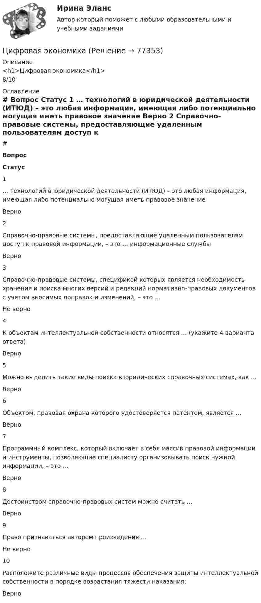      
            Описание
            <h1>Цифровая экономика</h1>8/10 
            Оглавление
             # Вопрос Статус    1 … технологий в юридической деятельности (ИТЮД) – это любая информация, имеющая либо потенциально могущая иметь правовое значение Верно   2 Справочно-правовые системы, предоставляющие удаленным пользователям доступ к правовой информации, – это … информационные службы Верно   3 Справочно-правовые системы, спецификой которых является необходимость хранения и поиска многих версий и редакций нормативно-правовых документов с учетом вносимых поправок и изменений, – это … Не верно   4 К объектам интеллектуальной собственности относятся … (укажите 4 варианта ответа) Верно   5 Можно выделить такие виды поиска в юридических справочных системах, как … Верно   6 Объектом, правовая охрана которого удостоверяется патентом, является … Верно   7 Программный комплекс, который включает в себя массив правовой информации и инструменты, позволяющие специалисту организовывать поиск нужной информации, – это … Верно   8 Достоинством справочно-правовых систем можно считать … Верно   9 Право признаваться автором произведения … Не верно   10 Расположите различные виды процессов обеспечения защиты интеллектуальной собственности в порядке возрастания тяжести наказания: Верно   
            
            
            Цифровая экономикаЦифровая экономикаЦифровая экономикаЦифровая экономикаЦифровая экономикаЦифровая экономикаЦифровая экономикаЦифровая трансформация призвана ... продажи и рост бизнеса:Цифровая трансформация Синергия МТИ МосАП Ответы на итоговый тест (Урок 1-10)Цифровая трансформация. Синергия. Ответы на ИТОГОВЫЙ ТЕСТ. На отлично!Цифровая трансформация (тест с ответами Синергия/МОИ/ МТИ /МОСАП)💯 Цифровая трансформация [Урок 1-10] (ответы на тест Синергия / МОИ / МТИ / МосАП, январь 2024)Цифровая трансформация экономики - это процесс, предполагающий активизацию роли… как мегарегулятораЦифровая трансформация — это не просто эволюция ИТ, а целостное изменение бизнеса, затрагивающее всю организацию, так ли это: