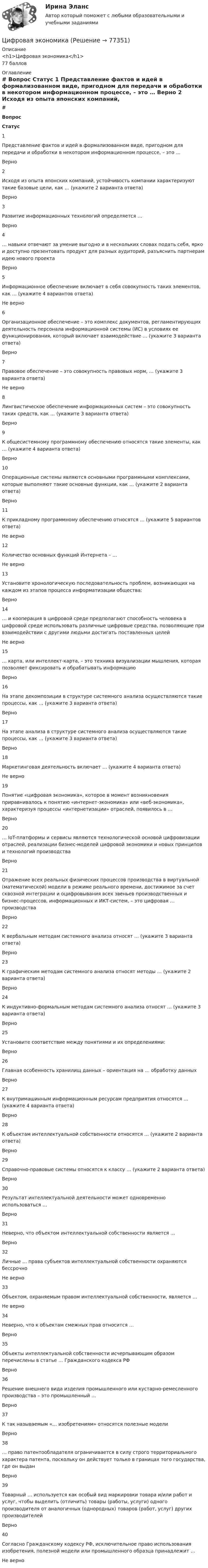     
            Описание
            <h1>Цифровая экономика</h1>77 баллов 
            Оглавление
             # Вопрос Статус    1 Представление фактов и идей в формализованном виде, пригодном для передачи и обработки в некотором информационном процессе, – это … Верно   2 Исходя из опыта японских компаний, устойчивость компании характеризуют такие базовые цели, как … (укажите 2 варианта ответа) Верно   3 Развитие информационных технологий определяется … Верно   4 … навыки отвечают за умение выгодно и в нескольких словах подать себя, ярко и доступно презентовать продукт для разных аудиторий, разъяснить партнерам идею нового проекта Верно   5 Информационное обеспечение включает в себя совокупность таких элементов, как … (укажите 4 вариантов ответа) Не верно   6 Организационное обеспечение – это комплекс документов, регламентирующих деятельность персонала информационной системы (ИС) в условиях ее функционирования, который включает взаимодействие … (укажите 3 варианта ответа) Верно   7 Правовое обеспечение – это совокупность правовых норм, … (укажите 3 варианта ответа) Не верно   8 Лингвистическое обеспечение информационных систем – это совокупность таких средств, как … (укажите 3 варианта ответа) Верно   9 К общесистемному программному обеспечению относятся такие элементы, как … (укажите 4 варианта ответа) Верно   10 Операционные системы являются основными программными комплексами, которые выполняют такие основные функции, как … (укажите 2 варианта ответа) Верно   11 К прикладному программному обеспечению относятся … (укажите 5 вариантов ответа) Не верно   12 Количество основных функций Интернета – … Не верно   13 Установите хронологическую последовательность проблем, возникающих на каждом из этапов процесса информатизации общества: Верно   14 … и кооперация в цифровой среде предполагают способность человека в цифровой среде использовать различные цифровые средства, позволяющие при взаимодействии с другими людьми достигать поставленных целей Не верно   15 … карта, или интеллект-карта, – это техника визуализации мышления, которая позволяет фиксировать и обрабатывать информацию Верно   16 На этапе декомпозиции в структуре системного анализа осуществляются такие процессы, как … (укажите 3 варианта ответа) Верно   17 На этапе анализа в структуре системного анализа осуществляются такие процессы, как … (укажите 3 варианта ответа) Верно   18 Маркетинговая деятельность включает … (укажите 4 варианта ответа) Не верно   19 Понятие «цифровая экономика», которое в момент возникновения приравнивалось к понятию «интернет-экономика» или «веб-экономика», характеризуя процессы «интернетизации» отраслей, появилось в … Верно   20 … IoT-платформы и сервисы являются технологической основой цифровизации отраслей, реализации бизнес-моделей цифровой экономики и новых принципов и технологий производства Верно   21 Отражение всех реальных физических процессов производства в виртуальной (математической) модели в режиме реального времени, достижимое за счет сквозной интеграции и оцифровывания всех звеньев производственных и бизнес-процессов, информационных и ИКТ-систем, – это цифровая … производства Верно   22 К вербальным методам системного анализа относят … (укажите 3 варианта ответа) Верно   23 К графическим методам системного анализа относят методы … (укажите 2 варианта ответа) Верно   24 К индуктивно-формальным методам системного анализа относят … (укажите 3 варианта ответа) Верно   25 Установите соответствие между понятиями и их определениями: Верно   26 Главная особенность хранилищ данных – ориентация на … обработку данных Верно   27 К внутримашинным информационным ресурсам предприятия относятся … (укажите 4 варианта ответа) Верно   28 К объектам интеллектуальной собственности относятся … (укажите 2 варианта ответа) Верно   29 Справочно-правовые системы относятся к классу … (укажите 2 варианта ответа) Верно   30 Результат интеллектуальной деятельности может одновременно использоваться … Верно   31 Неверно, что объектом интеллектуальной собственности является … Верно   32 Личные … права субъектов интеллектуальной собственности охраняются бессрочно Не верно   33 Объектом, охраняемым правом интеллектуальной собственности, является … Не верно   34 Неверно, что к объектам смежных прав относится … Верно   35 Объекты интеллектуальной собственности исчерпывающим образом перечислены в статье … Гражданского кодекса РФ Верно   36 Решение внешнего вида изделия промышленного или кустарно-ремесленного производства – это промышленный … Верно   37 К так называемым «… изобретениям» относятся полезные модели Верно   38 … право патентообладателя ограничивается в силу строго территориального характера патента, поскольку он действует только в границах того государства, где он выдан Верно   39 Товарный … используется как особый вид маркировки товара и/или работ и услуг, чтобы выделить (отличить) товары (работы, услуги) одного производителя от аналогичных (однородных) товаров (работ, услуг) других производителей Верно   40 Согласно Гражданскому кодексу РФ, исключительное право использования изобретения, полезной модели или промышленного образца принадлежит … Не верно   
            
            
            Цифровая экономикаЦифровая экономикаЦифровая экономикаЦифровая экономикаЦифровая экономикаЦифровая экономикаЦифровая экономика Цифровая трансформация педагогической деятельности. Цифровая дидактика.Цифровая трансформация призвана ... продажи и рост бизнеса:Цифровая трансформация Синергия МТИ МосАП Ответы на итоговый тест (Урок 1-10)Цифровая трансформация. Синергия. Ответы на ИТОГОВЫЙ ТЕСТ. На отлично!Цифровая трансформация (тест с ответами Синергия/МОИ/ МТИ /МОСАП)💯 Цифровая трансформация [Урок 1-10] (ответы на тест Синергия / МОИ / МТИ / МосАП, январь 2024)Цифровая трансформация экономики - это процесс, предполагающий активизацию роли… как мегарегулятора