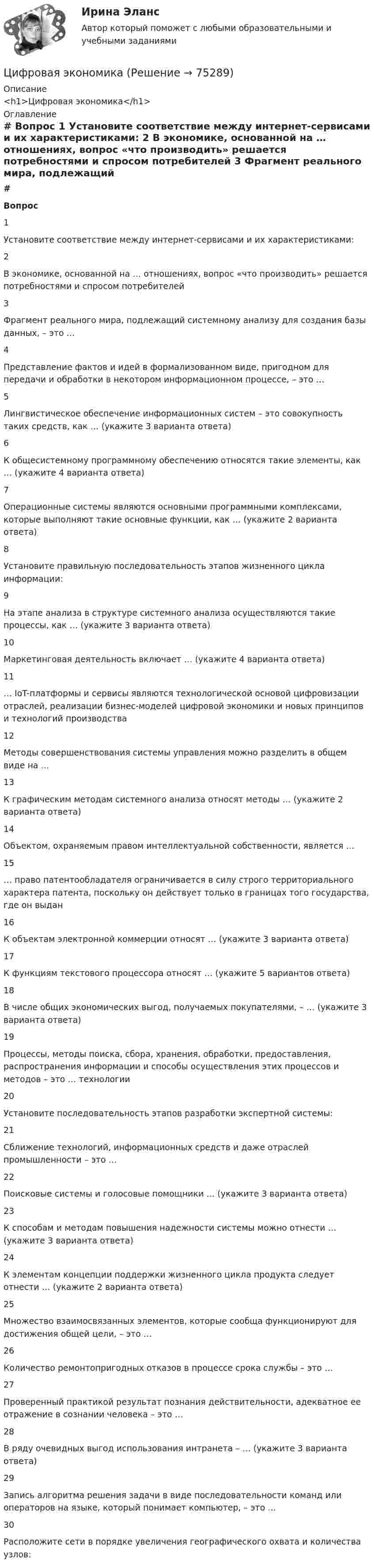     
            Описание
            <h1>Цифровая экономика</h1> 
            Оглавление
             # Вопрос    1 Установите соответствие между интернет-сервисами и их характеристиками:   2 В экономике, основанной на … отношениях, вопрос «что производить» решается потребностями и спросом потребителей   3 Фрагмент реального мира, подлежащий системному анализу для создания базы данных, – это …   4 Представление фактов и идей в формализованном виде, пригодном для передачи и обработки в некотором информационном процессе, – это …   5 Лингвистическое обеспечение информационных систем – это совокупность таких средств, как … (укажите 3 варианта ответа)   6 К общесистемному программному обеспечению относятся такие элементы, как … (укажите 4 варианта ответа)   7 Операционные системы являются основными программными комплексами, которые выполняют такие основные функции, как … (укажите 2 варианта ответа)   8 Установите правильную последовательность этапов жизненного цикла информации:   9 На этапе анализа в структуре системного анализа осуществляются такие процессы, как … (укажите 3 варианта ответа)   10 Маркетинговая деятельность включает … (укажите 4 варианта ответа)   11 … IoT-платформы и сервисы являются технологической основой цифровизации отраслей, реализации бизнес-моделей цифровой экономики и новых принципов и технологий производства   12 Методы совершенствования системы управления можно разделить в общем виде на …   13 К графическим методам системного анализа относят методы … (укажите 2 варианта ответа)   14 Объектом, охраняемым правом интеллектуальной собственности, является …   15 … право патентообладателя ограничивается в силу строго территориального характера патента, поскольку он действует только в границах того государства, где он выдан   16 К объектам электронной коммерции относят … (укажите 3 варианта ответа)   17 К функциям текстового процессора относят … (укажите 5 вариантов ответа)   18 В числе общих экономических выгод, получаемых покупателями, – … (укажите 3 варианта ответа)   19 Процессы, методы поиска, сбора, хранения, обработки, предоставления, распространения информации и способы осуществления этих процессов и методов – это … технологии   20 Установите последовательность этапов разработки экспертной системы:   21 Сближение технологий, информационных средств и даже отраслей промышленности – это …   22 Поисковые системы и голосовые помощники … (укажите 3 варианта ответа)   23 К способам и методам повышения надежности системы можно отнести … (укажите 3 варианта ответа)   24 К элементам концепции поддержки жизненного цикла продукта следует отнести … (укажите 2 варианта ответа)   25 Множество взаимосвязанных элементов, которые сообща функционируют для достижения общей цели, – это …   26 Количество ремонтопригодных отказов в процессе срока службы – это …   27 Проверенный практикой результат познания действительности, адекватное ее отражение в сознании человека – это …   28 В ряду очевидных выгод использования интранета – … (укажите 3 варианта ответа)   29 Запись алгоритма решения задачи в виде последовательности команд или операторов на языке, который понимает компьютер, – это …   30 Расположите сети в порядке увеличения географического охвата и количества узлов:   
            
            
            Цифровая экономикаЦифровая экономикаЦифровая экономикаЦифровая экономикаЦифровая экономикаЦифровая экономикаЦифровая экономикаЦифровая трансформация Синергия МТИ МосАП Ответы на итоговый тест (Урок 1-10)Цифровая трансформация. Синергия. Ответы на ИТОГОВЫЙ ТЕСТ. На отлично!Цифровая трансформация (тест с ответами Синергия/МОИ/ МТИ /МОСАП)💯 Цифровая трансформация [Урок 1-10] (ответы на тест Синергия / МОИ / МТИ / МосАП, январь 2024)Цифровая трансформация экономики - это процесс, предполагающий активизацию роли… как мегарегулятораЦифровая трансформация — это не просто эволюция ИТ, а целостное изменение бизнеса, затрагивающее всю организацию, так ли это:Цифровая экономика