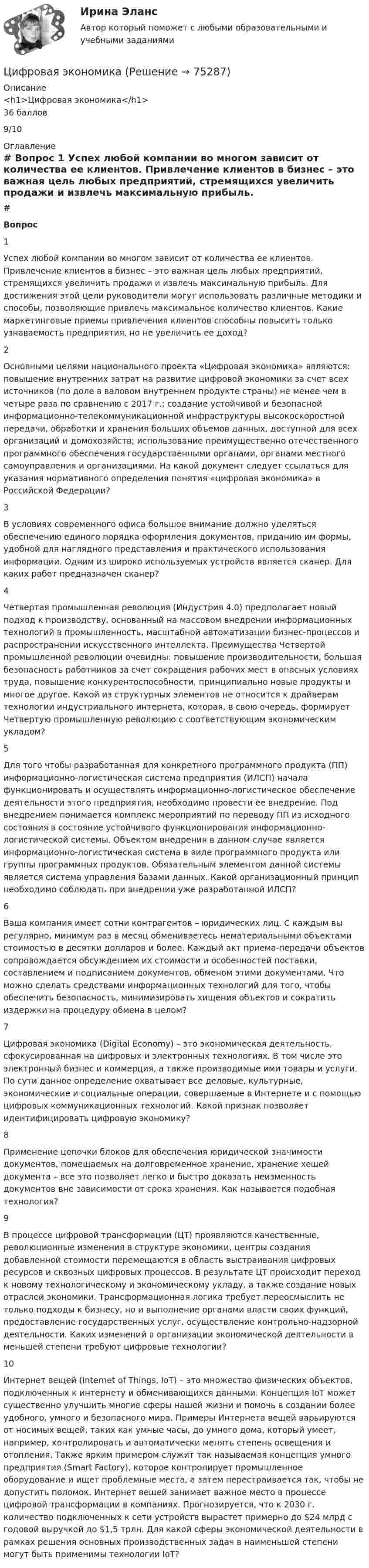     
            Описание
            <h1>Цифровая экономика</h1>36 баллов9/10 
            Оглавление
             # Вопрос    1 Успех любой компании во многом зависит от количества ее клиентов. Привлечение клиентов в бизнес – это важная цель любых предприятий, стремящихся увеличить продажи и извлечь максимальную прибыль. Для достижения этой цели руководители могут использовать различные методики и способы, позволяющие привлечь максимальное количество клиентов. Какие маркетинговые приемы привлечения клиентов способны повысить только узнаваемость предприятия, но не увеличить ее доход?   2 Основными целями национального проекта «Цифровая экономика» являются: повышение внутренних затрат на развитие цифровой экономики за счет всех источников (по доле в валовом внутреннем продукте страны) не менее чем в четыре раза по сравнению с 2017 г.; создание устойчивой и безопасной информационно-телекоммуникационной инфраструктуры высокоскоростной передачи, обработки и хранения больших объемов данных, доступной для всех организаций и домохозяйств; использование преимущественно отечественного программного обеспечения государственными органами, органами местного самоуправления и организациями. На какой документ следует ссылаться для указания нормативного определения понятия «цифровая экономика» в Российской Федерации?   3 В условиях современного офиса большое внимание должно уделяться обеспечению единого порядка оформления документов, приданию им формы, удобной для наглядного представления и практического использования информации. Одним из широко используемых устройств является сканер. Для каких работ предназначен сканер?   4 Четвертая промышленная революция (Индустрия 4.0) предполагает новый подход к производству, основанный на массовом внедрении информационных технологий в промышленность, масштабной автоматизации бизнес-процессов и распространении искусственного интеллекта. Преимущества Четвертой промышленной революции очевидны: повышение производительности, большая безопасность работников за счет сокращения рабочих мест в опасных условиях труда, повышение конкурентоспособности, принципиально новые продукты и многое другое. Какой из структурных элементов не относится к драйверам технологии индустриального интернета, которая, в свою очередь, формирует Четвертую промышленную революцию с соответствующим экономическим укладом?   5 Для того чтобы разработанная для конкретного программного продукта (ПП) информационно-логистическая система предприятия (ИЛСП) начала функционировать и осуществлять информационно-логистическое обеспечение деятельности этого предприятия, необходимо провести ее внедрение. Под внедрением понимается комплекс мероприятий по переводу ПП из исходного состояния в состояние устойчивого функционирования информационно-логистической системы. Объектом внедрения в данном случае является информационно-логистическая система в виде программного продукта или группы программных продуктов. Обязательным элементом данной системы является система управления базами данных. Какой организационный принцип необходимо соблюдать при внедрении уже разработанной ИЛСП?   6 Ваша компания имеет сотни контрагентов – юридических лиц. С каждым вы регулярно, минимум раз в месяц обмениваетесь нематериальными объектами стоимостью в десятки долларов и более. Каждый акт приема-передачи объектов сопровождается обсуждением их стоимости и особенностей поставки, составлением и подписанием документов, обменом этими документами. Что можно сделать средствами информационных технологий для того, чтобы обеспечить безопасность, минимизировать хищения объектов и сократить издержки на процедуру обмена в целом?   7 Цифровая экономика (Digital Economy) – это экономическая деятельность, сфокусированная на цифровых и электронных технологиях. В том числе это электронный бизнес и коммерция, а также производимые ими товары и услуги. По сути данное определение охватывает все деловые, культурные, экономические и социальные операции, совершаемые в Интернете и с помощью цифровых коммуникационных технологий. Какой признак позволяет идентифицировать цифровую экономику?   8 Применение цепочки блоков для обеспечения юридической значимости документов, помещаемых на долговременное хранение, хранение хешей документа – все это позволяет легко и быстро доказать неизменность документов вне зависимости от срока хранения. Как называется подобная технология?   9 В процессе цифровой трансформации (ЦТ) проявляются качественные, революционные изменения в структуре экономики, центры создания добавленной стоимости перемещаются в область выстраивания цифровых ресурсов и сквозных цифровых процессов. В результате ЦТ происходит переход к новому технологическому и экономическому укладу, а также создание новых отраслей экономики. Трансформационная логика требует переосмыслить не только подходы к бизнесу, но и выполнение органами власти своих функций, предоставление государственных услуг, осуществление контрольно-надзорной деятельности. Каких изменений в организации экономической деятельности в меньшей степени требуют цифровые технологии?   10 Интернет вещей (Internet of Things, IoT) – это множество физических объектов, подключенных к интернету и обменивающихся данными. Концепция IoT может существенно улучшить многие сферы нашей жизни и помочь в создании более удобного, умного и безопасного мира. Примеры Интернета вещей варьируются от носимых вещей, таких как умные часы, до умного дома, который умеет, например, контролировать и автоматически менять степень освещения и отопления. Также ярким примером служит так называемая концепция умного предприятия (Smart Factory), которое контролирует промышленное оборудование и ищет проблемные места, а затем перестраивается так, чтобы не допустить поломок. Интернет вещей занимает важное место в процессе цифровой трансформации в компаниях. Прогнозируется, что к 2030 г. количество подключенных к сети устройств вырастет примерно до $24 млрд с годовой выручкой до $1,5 трлн. Для какой сферы экономической деятельности в рамках решения основных производственных задач в наименьшей степени могут быть применимы технологии IoT?   
            
            
            Цифровая экономикаЦифровая экономикаЦифровая экономикаЦифровая экономикаЦифровая экономикаЦифровая экономикаЦифровая экономика Цифровая экономикаЦифровая экономикаЦифровая экономикаЦифровая экономикаЦифровая экономикаЦифровая экономикаЦифровая экономика