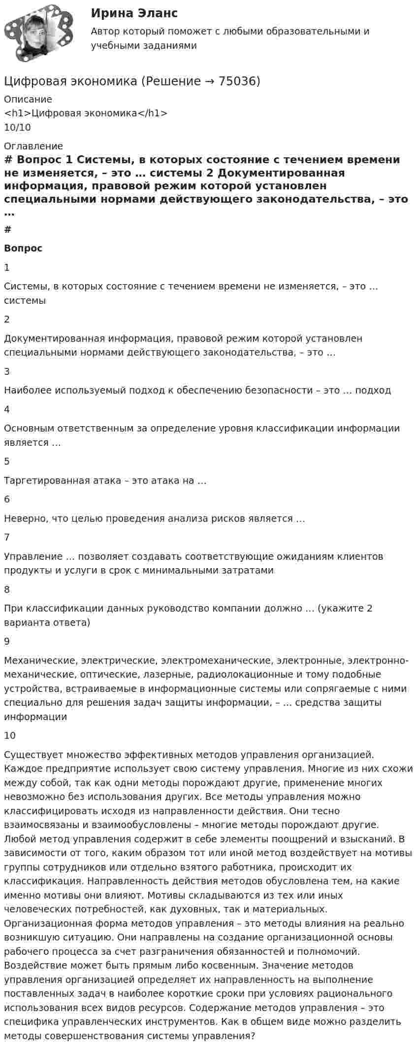      
            Описание
            <h1>Цифровая экономика</h1>10/10 
            Оглавление
             # Вопрос    1 Системы, в которых состояние с течением времени не изменяется, – это … системы   2 Документированная информация, правовой режим которой установлен специальными нормами действующего законодательства, – это …   3 Наиболее используемый подход к обеспечению безопасности – это … подход   4 Основным ответственным за определение уровня классификации информации является …   5 Таргетированная атака – это атака на …   6 Неверно, что целью проведения анализа рисков является …   7 Управление … позволяет создавать соответствующие ожиданиям клиентов продукты и услуги в срок с минимальными затратами   8 При классификации данных руководство компании должно … (укажите 2 варианта ответа)   9 Механические, электрические, электромеханические, электронные, электронно-механические, оптические, лазерные, радиолокационные и тому подобные устройства, встраиваемые в информационные системы или сопрягаемые с ними специально для решения задач защиты информации, – … средства защиты информации   10 Существует множество эффективных методов управления организацией. Каждое предприятие использует свою систему управления. Многие из них схожи между собой, так как одни методы порождают другие, применение многих невозможно без использования других. Все методы управления можно классифицировать исходя из направленности действия. Они тесно взаимосвязаны и взаимообусловлены – многие методы порождают другие. Любой метод управления содержит в себе элементы поощрений и взысканий. В зависимости от того, каким образом тот или иной метод воздействует на мотивы группы сотрудников или отдельно взятого работника, происходит их классификация. Направленность действия методов обусловлена тем, на какие именно мотивы они влияют. Мотивы складываются из тех или иных человеческих потребностей, как духовных, так и материальных. Организационная форма методов управления – это методы влияния на реально возникшую ситуацию. Они направлены на создание организационной основы рабочего процесса за счет разграничения обязанностей и полномочий. Воздействие может быть прямым либо косвенным. Значение методов управления организацией определяет их направленность на выполнение поставленных задач в наиболее короткие сроки при условиях рационального использования всех видов ресурсов. Содержание методов управления – это специфика управленческих инструментов. Как в общем виде можно разделить методы совершенствования системы управления?   
            
            
            Цифровая экономикаЦифровая экономикаЦифровая экономикаЦифровая экономикаЦифровая экономикаЦифровая экономикаЦифровая экономика💯 Цифровая трансформация [Урок 1-10] (ответы на тест Синергия / МОИ / МТИ / МосАП, январь 2024)Цифровая трансформация экономики - это процесс, предполагающий активизацию роли… как мегарегулятораЦифровая трансформация — это не просто эволюция ИТ, а целостное изменение бизнеса, затрагивающее всю организацию, так ли это:Цифровая экономикаЦифровая экономикаЦифровая экономикаЦифровая экономика