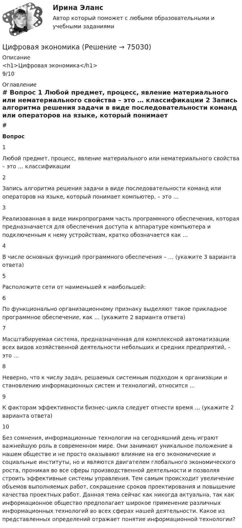      
            Описание
            <h1>Цифровая экономика</h1>9/10 
            Оглавление
             # Вопрос    1 Любой предмет, процесс, явление материального или нематериального свойства – это … классификации   2 Запись алгоритма решения задачи в виде последовательности команд или операторов на языке, который понимает компьютер, – это …   3 Реализованная в виде микропрограмм часть программного обеспечения, которая предназначается для обеспечения доступа к аппаратуре компьютера и подключенным к нему устройствам, кратко обозначается как …   4 В числе основных функций программного обеспечения – … (укажите 3 варианта ответа)   5 Расположите сети от наименьшей к наибольшей:   6 По функционально организационному признаку выделяют такое прикладное программное обеспечение, как … (укажите 2 варианта ответа)   7 Масштабируемая система, предназначенная для комплексной автоматизации всех видов хозяйственной деятельности небольших и средних предприятий, – это …   8 Неверно, что к числу задач, решаемых системным подходом к организации и становлению информационных систем и технологий, относится …   9 К факторам эффективности бизнес-цикла следует отнести время … (укажите 2 варианта ответа)   10 Без сомнения, информационные технологии на сегодняшний день играют важнейшую роль в современном мире. Они занимают уникальное положение в нашем обществе и не просто оказывают влияние на его экономические и социальные институты, но и являются двигателем глобального экономического роста, проникая во все сферы производственной деятельности и позволяя строить эффективные системы управления. Тем самым происходит увеличение объемов выполняемых работ, сокращение сроков проектирования и повышение качества проектных работ. Данная тема сейчас как никогда актуальна, так как информационное общество предполагает широкое применение различных информационных технологий во всех сферах нашей деятельности. Какое из представленных определений отражает понятие информационной технологии?   
            
            
            Цифровая экономикаЦифровая экономикаЦифровая экономикаЦифровая экономикаЦифровая экономикаЦифровая экономикаЦифровая экономикаЦифровая экономикаЦифровая экономикаЦифровая экономикаЦифровая экономикаЦифровая экономикаЦифровая экономикаЦифровая экономика