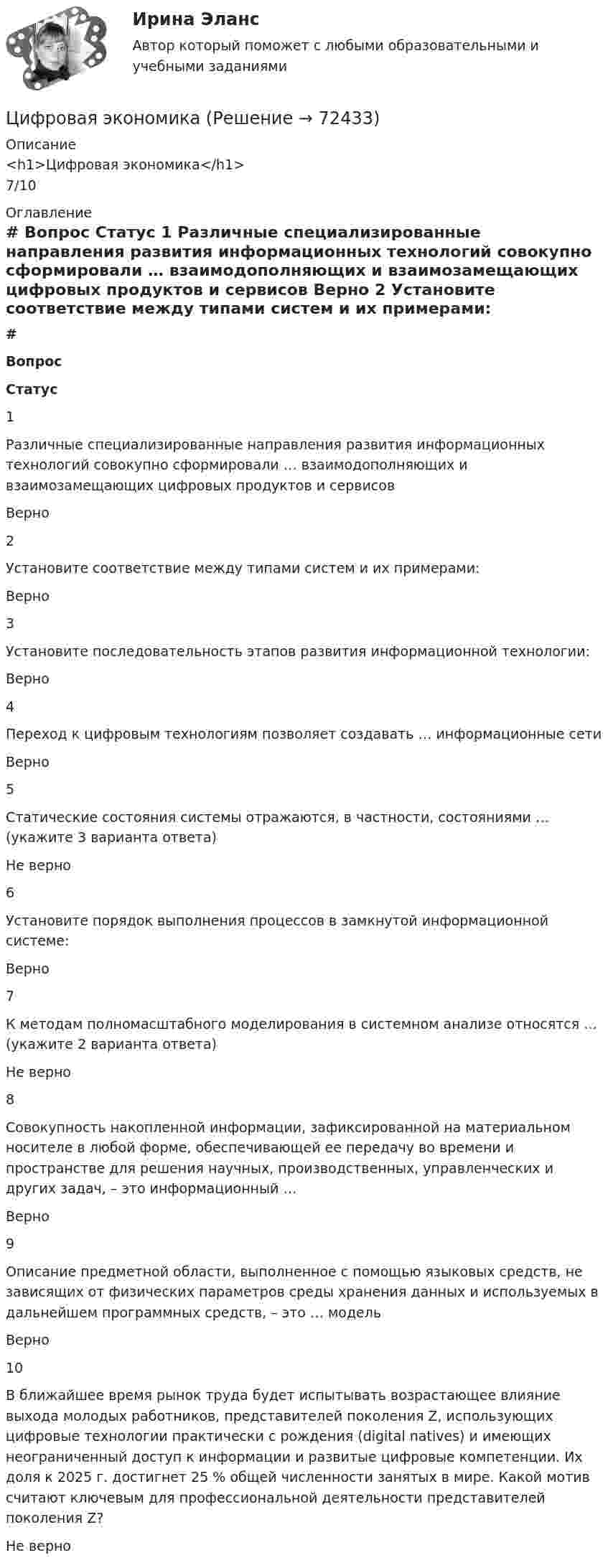     
            Описание
            <h1>Цифровая экономика</h1>7/10 
            Оглавление
             # Вопрос Статус    1 Различные специализированные направления развития информационных технологий совокупно сформировали … взаимодополняющих и взаимозамещающих цифровых продуктов и сервисов Верно   2 Установите соответствие между типами систем и их примерами: Верно   3 Установите последовательность этапов развития информационной технологии: Верно   4 Переход к цифровым технологиям позволяет создавать … информационные сети Верно   5 Статические состояния системы отражаются, в частности, состояниями … (укажите 3 варианта ответа) Не верно   6 Установите порядок выполнения процессов в замкнутой информационной системе: Верно   7 К методам полномасштабного моделирования в системном анализе относятся … (укажите 2 варианта ответа) Не верно   8 Совокупность накопленной информации, зафиксированной на материальном носителе в любой форме, обеспечивающей ее передачу во времени и пространстве для решения научных, производственных, управленческих и других задач, – это информационный … Верно   9 Описание предметной области, выполненное с помощью языковых средств, не зависящих от физических параметров среды хранения данных и используемых в дальнейшем программных средств, – это … модель Верно   10 В ближайшее время рынок труда будет испытывать возрастающее влияние выхода молодых работников, представителей поколения Z, использующих цифровые технологии практически с рождения (digital natives) и имеющих неограниченный доступ к информации и развитые цифровые компетенции. Их доля к 2025 г. достигнет 25 % общей численности занятых в мире. Какой мотив считают ключевым для профессиональной деятельности представителей поколения Z? Не верно   
            
            
            Цифровая экономикаЦифровая экономикаЦифровая экономикаЦифровая экономикаЦифровая экономика Цифровая экономика  Цифровая экономика_Цифровая экономикаЦифровая экономикаЦифровая экономикаЦифровая экономикаЦифровая экономикаЦифровая экономикаЦифровая экономика