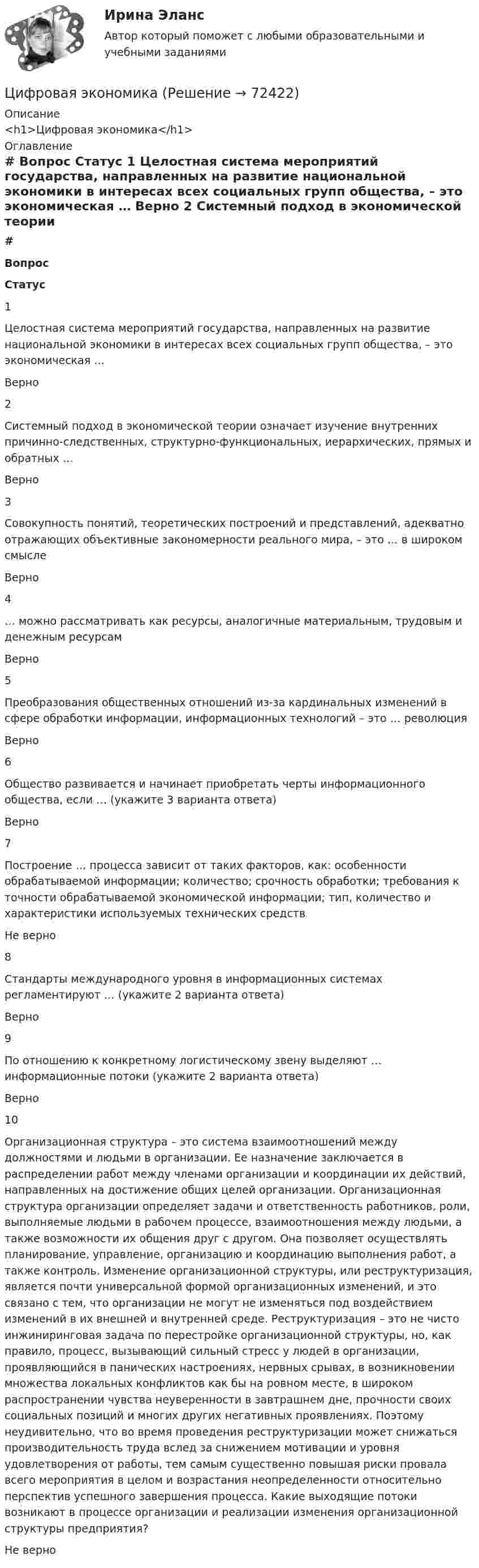      
            Описание
            <h1>Цифровая экономика</h1> 
            Оглавление
             # Вопрос Статус    1 Целостная система мероприятий государства, направленных на развитие национальной экономики в интересах всех социальных групп общества, – это экономическая … Верно   2 Системный подход в экономической теории означает изучение внутренних причинно-следственных, структурно-функциональных, иерархических, прямых и обратных … Верно   3 Совокупность понятий, теоретических построений и представлений, адекватно отражающих объективные закономерности реального мира, – это … в широком смысле Верно   4 … можно рассматривать как ресурсы, аналогичные материальным, трудовым и денежным ресурсам Верно   5 Преобразования общественных отношений из-за кардинальных изменений в сфере обработки информации, информационных технологий – это … революция Верно   6 Общество развивается и начинает приобретать черты информационного общества, если … (укажите 3 варианта ответа) Верно   7 Построение … процесса зависит от таких факторов, как: особенности обрабатываемой информации; количество; срочность обработки; требования к точности обрабатываемой экономической информации; тип, количество и характеристики используемых технических средств Не верно   8 Стандарты международного уровня в информационных системах регламентируют … (укажите 2 варианта ответа) Верно   9 По отношению к конкретному логистическому звену выделяют … информационные потоки (укажите 2 варианта ответа) Верно   10 Организационная структура – это система взаимоотношений между должностями и людьми в организации. Ее назначение заключается в распределении работ между членами организации и координации их действий, направленных на достижение общих целей организации. Организационная структура организации определяет задачи и ответственность работников, роли, выполняемые людьми в рабочем процессе, взаимоотношения между людьми, а также возможности их общения друг с другом. Она позволяет осуществлять планирование, управление, организацию и координацию выполнения работ, а также контроль. Изменение организационной структуры, или реструктуризация, является почти универсальной формой организационных изменений, и это связано с тем, что организации не могут не изменяться под воздействием изменений в их внешней и внутренней среде. Реструктуризация – это не чисто инжиниринговая задача по перестройке организационной структуры, но, как правило, процесс, вызывающий сильный стресс у людей в организации, проявляющийся в панических настроениях, нервных срывах, в возникновении множества локальных конфликтов как бы на ровном месте, в широком распространении чувства неуверенности в завтрашнем дне, прочности своих социальных позиций и многих других негативных проявлениях. Поэтому неудивительно, что во время проведения реструктуризации может снижаться производительность труда вслед за снижением мотивации и уровня удовлетворения от работы, тем самым существенно повышая риски провала всего мероприятия в целом и возрастания неопределенности относительно перспектив успешного завершения процесса. Какие выходящие потоки возникают в процессе организации и реализации изменения организационной структуры предприятия? Не верно   
            
            
            Цифровая экономикаЦифровая экономикаЦифровая экономикаЦифровая экономикаЦифровая экономикаЦифровая экономикаЦифровая экономикаЦифровая экономикаЦифровая экономикаЦифровая экономикаЦифровая экономикаЦифровая экономикаЦифровая экономикаЦифровая экономика