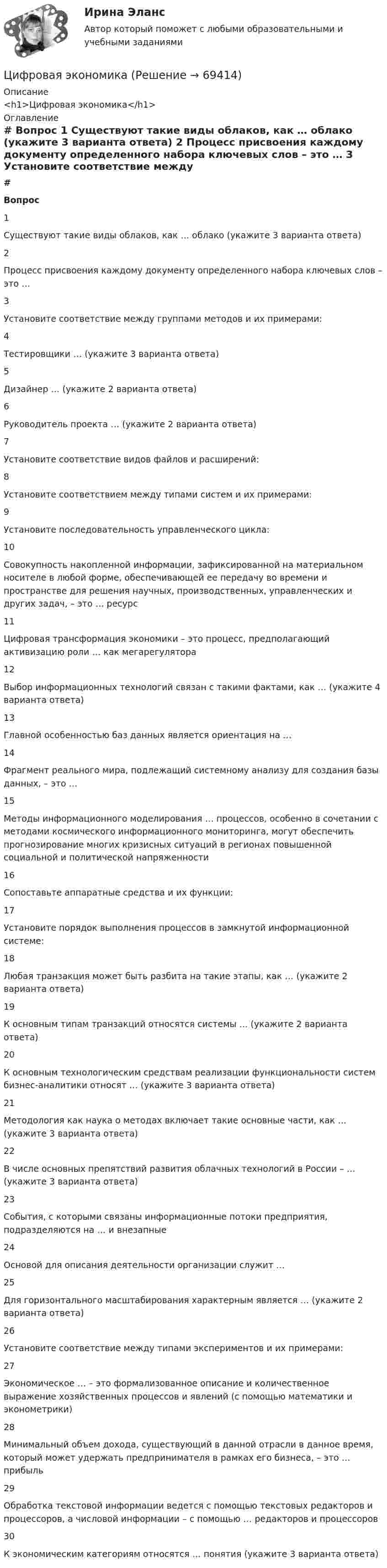     
            Описание
            <h1>Цифровая экономика</h1> 
            Оглавление
             # Вопрос    1 Существуют такие виды облаков, как … облако (укажите 3 варианта ответа)   2 Процесс присвоения каждому документу определенного набора ключевых слов – это …   3 Установите соответствие между группами методов и их примерами:   4 Тестировщики … (укажите 3 варианта ответа)   5 Дизайнер … (укажите 2 варианта ответа)   6 Руководитель проекта … (укажите 2 варианта ответа)   7 Установите соответствие видов файлов и расширений:   8 Установите соответствием между типами систем и их примерами:   9 Установите последовательность управленческого цикла:   10 Совокупность накопленной информации, зафиксированной на материальном носителе в любой форме, обеспечивающей ее передачу во времени и пространстве для решения научных, производственных, управленческих и других задач, – это … ресурс   11 Цифровая трансформация экономики – это процесс, предполагающий активизацию роли … как мегарегулятора   12 Выбор информационных технологий связан с такими фактами, как … (укажите 4 варианта ответа)   13 Главной особенностью баз данных является ориентация на …   14 Фрагмент реального мира, подлежащий системному анализу для создания базы данных, – это …   15 Методы информационного моделирования … процессов, особенно в сочетании с методами космического информационного мониторинга, могут обеспечить прогнозирование многих кризисных ситуаций в регионах повышенной социальной и политической напряженности   16 Сопоставьте аппаратные средства и их функции:   17 Установите порядок выполнения процессов в замкнутой информационной системе:   18 Любая транзакция может быть разбита на такие этапы, как … (укажите 2 варианта ответа)   19 К основным типам транзакций относятся системы … (укажите 2 варианта ответа)   20 К основным технологическим средствам реализации функциональности систем бизнес-аналитики относят … (укажите 3 варианта ответа)   21 Методология как наука о методах включает такие основные части, как … (укажите 3 варианта ответа)   22 В числе основных препятствий развития облачных технологий в России – … (укажите 3 варианта ответа)   23 События, с которыми связаны информационные потоки предприятия, подразделяются на … и внезапные   24 Основой для описания деятельности организации служит …   25 Для горизонтального масштабирования характерным является … (укажите 2 варианта ответа)   26 Установите соответствие между типами экспериментов и их примерами:   27 Экономическое … – это формализованное описание и количественное выражение хозяйственных процессов и явлений (с помощью математики и эконометрики)   28 Минимальный объем дохода, существующий в данной отрасли в данное время, который может удержать предпринимателя в рамках его бизнеса, – это … прибыль   29 Обработка текстовой информации ведется с помощью текстовых редакторов и процессоров, а числовой информации – с помощью … редакторов и процессоров   30 К экономическим категориям относятся … понятия (укажите 3 варианта ответа)   
            
            
            Цифровая экономикаЦифровая экономикаЦифровая экономикаЦифровая экономикаЦифровая экономикаЦифровая экономикаЦифровая экономикаЦифровая трансформация экономики - это процесс, предполагающий активизацию роли… как мегарегулятораЦифровая трансформация — это не просто эволюция ИТ, а целостное изменение бизнеса, затрагивающее всю организацию, так ли это:Цифровая экономикаЦифровая экономикаЦифровая экономикаЦифровая экономикаЦифровая экономика