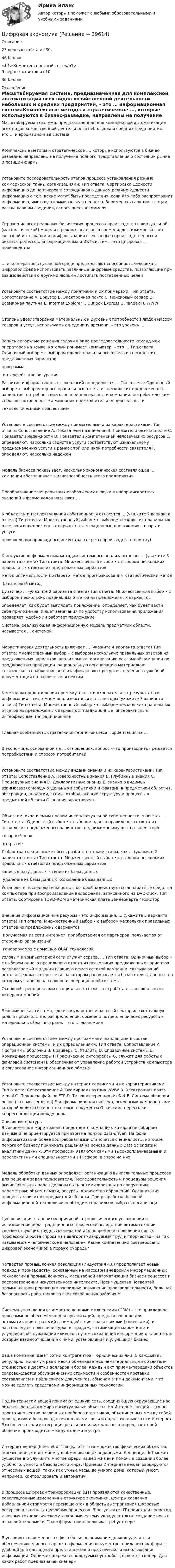      
          Описание
           23 верных ответа из 30.46 баллов<h1>Компетентностный тест</h1>9 верных ответов из 1036 баллов 
          Оглавление
          Масштабируемая система, предназначенная для комплексной автоматизации всех видов хозяйственной деятельности небольших и средних предприятий, – это … информационная системаКомплексные методы и стратегическое …, которые используются в бизнес-разведке, направлены на получение полного представления о состоянии рынка и позиций фирмыУстановите последовательность этапов процесса установления режима коммерческой тайны организациями: Тип ответа: Сортировка 1донести информацию до партнеров и сотрудников о данном режиме￼ 2донести информацию о том, какие могут быть последствия, если кто-либо распространит информацию, имеющую коммерческую ценность￼ 3применить санкции к лицам, разглашавшим сведения, относящиеся к коммерчОтражение всех реальных физических процессов производства в виртуальной (математической) модели в режиме реального времени, достижимое за счет сквозной интеграции и оцифровывания всех звеньев производственных и бизнес-процессов, информационных и ИКТ-систем, – это цифровая … производства… и кооперация в цифровой среде предполагают способность человека в цифровой среде использовать различные цифровые средства, позволяющие при взаимодействии с другими людьми достигать поставленных целейУстановите соответствие между понятиями и их примерами: Тип ответа: Сопоставление A. Браузер B. Электронная почта C. Поисковый сервер D. Всемирная паутина E. Internet Explorer F. Outlook Express G. Yandex H. WWWСтепень удовлетворения материальных и духовных потребностей людей массой товаров и услуг, используемых в единицу времени, – это уровень …Запись алгоритма решения задачи в виде последовательности команд или операторов на языке, который понимает компьютер, – это … Тип ответа: Одиночный выбор • с выбором одного правильного ответа из нескольких предложенных вариантов ￼ программа ￼ интерфейс ￼ конфигурацияРазвитие информационных технологий определяется … Тип ответа: Одиночный выбор • с выбором одного правильного ответа из нескольких предложенных вариантов ￼ потребностями основной деятельности компании ￼ потребительским спросом ￼ потребностями компании в дополнительной деятельности ￼ технологическими новшествамиУстановите соответствие между показателями и их характеристиками: Тип ответа: Сопоставление A. Показатели назначения B. Показатели безопасности C. Показатели надежности D. Показатели компетенцией человеческих ресурсов E. определяют, насколько свойства услуги соответствуют изначальному предназначению услуги в рамках той или иной потребности заявителя F. определяют, насколько надеженМодель бизнеса показывает, насколько экономическая составляющая … компании обеспечивает жизнеспособность всего предприятияПреобразование непрерывных изображений и звука в набор дискретных значений в форме кодов называют …К объектам интеллектуальной собственности относятся … (укажите 2 варианта ответа) Тип ответа: Множественный выбор • с выбором нескольких правильных ответов из предложенных вариантов ￼ селекционные достижения ￼ товары и услуги ￼ произведения прикладного искусства ￼ секреты производства (ноу-хау)К индуктивно-формальным методам системного анализа относят … (укажите 3 варианта ответа) Тип ответа: Множественный выбор • с выбором нескольких правильных ответов из предложенных вариантов ￼ метод оптимальности по Парето ￼ метод прогнозирования ￼ статистический метод ￼ балансовый методДизайнер … (укажите 2 варианта ответа) Тип ответа: Множественный выбор • с выбором нескольких правильных ответов из предложенных вариантов ￼ определяет, как будет выглядеть приложение ￼ определяет, как будет вести себя приложение ￼ пишет замечания по удобству использования приложения ￼ проверяет, удобно ли работает приложениеСистема, реализующая информационную модель предметной области, называется … системойМаркетинговая деятельность включает … (укажите 4 варианта ответа) Тип ответа: Множественный выбор • с выбором нескольких правильных ответов из предложенных вариантов ￼ анализ рынка ￼ организацию рекламной кампании по продвижению продукции ￼ рациональную организацию материально-технического снабжения ￼ анализа финансовых ресурсов ￼ ведение служебной документации по различным аспектамК методам представления промежуточных и окончательных результатов и информации в системном анализе относятся … методы (укажите 3 варианта ответа) Тип ответа: Множественный выбор • с выбором нескольких правильных ответов из предложенных вариантов ￼ традиционные ￼ интерактивные ￼ интерфейсные ￼ нетрадиционныеГлавная особенность стратегии интернет-бизнеса – ориентация на …В экономике, основанной на … отношениях, вопрос «что производить» решается потребностями и спросом потребителейУстановите соответствие между видами знания и их характеристиками: Тип ответа: Сопоставление A. Поверхностные знания B. Глубинные знания C. Процедурные знания D. Декларативные знания E. знания о видимых взаимосвязях между отдельными событиями и фактами в предметной области F. абстракции, аналогии, схемы, отображающие структуру и процессы в предметной области G. знания, «раствореннОбъектом, охраняемым правом интеллектуальной собственности, является … Тип ответа: Одиночный выбор • с выбором одного правильного ответа из нескольких предложенных вариантов ￼ недвижимое имущество ￼ идея ￼ герб ￼ товарный знак ￼ открытиеЛюбая транзакция может быть разбита на такие этапы, как … (укажите 2 варианта ответа) Тип ответа: Множественный выбор • с выбором нескольких правильных ответов из предложенных вариантов ￼ запись в базу данных ￼ чтение из базы данных ￼ удаление из базы данных ￼ обновление базы данныхУстановите последовательность, в которой задействуются аппаратные средства компьютера при воспроизведении видеофайла, записанного на DVD-диск: Тип ответа: Сортировка 1DVD-ROM￼ 2материнская плата￼ 3видеокарта￼ 4мониторВнешние информационные ресурсы – это информация, … (укажите 3 варианта ответа) Тип ответа: Множественный выбор • с выбором нескольких правильных ответов из предложенных вариантов ￼ получаемая из сети Интернет ￼ приобретаемая от партнеров ￼ получаемая от сторонних организаций ￼ генерируемая с помощью OLAP-технологийУзловым в компьютерной сети служит сервер, … Тип ответа: Одиночный выбор • с выбором одного правильного ответа из нескольких предложенных вариантов ￼ располагаемый в здании главного офиса сетевой компании ￼ связывающий остальные компьютеры сети ￼ на котором располагается база сетевых данных ￼ на котором установлена серверная операционной системыОсновной тренд рекламы в социальных сетях – это работа с … и локальными лидерами мненийЭкономическая система, где и государство, и частный сектор играют важную роль в производстве, распределении, обмене и потреблении всех ресурсов и материальных благ в стране, – это … экономикаУстановите соответствием между программами, входящими в состав операционной системы, и их определениями: Тип ответа: Сопоставление A. Программы оболочки B. Драйверы C. Утилиты D. Справочные системы E. Командные процессоры F. Графические интерфейсы G. служат для работы с файловой системой H. обеспечивают управление работой устройств компьютера и согласование информационного обменаУстановите соответствие между интернет-сервисами и их характеристиками: Тип ответа: Сопоставление A. Всемирная паутина WWW B. Электронная почта e-mail C. Передача файлов FTP D. Телеконференция UseNet E. Система общения online (чат, мессенджер) F. информационная система, основными компонентами которой являются гипертекстовые документы G. система пересылки корреспонденции между поль 
          Список литературы
          В современном мире тяжело представить компанию, которая не собирает данные и не ориентируется при этом на подход data-driven. На фоне информатизации более востребованными становятся специалисты, которые помогают бизнесу принимать решения на основе данных Data Scientists и аналитики данных. Эти профессии являются самыми высокооплачиваемыми и перспективными специальностями в IT-сфере, а спрос на нихМодель обработки данных определяет организацию вычислительных процессов для решения задач пользователя. Последовательность и процедуры решения вычислительных задач должны быть оптимизированы по следующим параметрам: объем памяти, ресурсы, количество обращений. Организация процесса зависит от предметной области. При разработке базовой информационной технологии необходимо правильно выбрать организациЦифровизация становится причиной технологического усложнения и исчезновения ряда традиционных профессий вследствие автоматизации соответствующих трудовых операций и одновременно появления новых профессий и роста спроса на неалгоритмизируемый труд и творчество – на так называемое «человеческое в человеке». Какие компетенции востребованы цифровой экономикой в первую очередь?Четвертая промышленная революция (Индустрия 4.0) предполагает новый подход к производству, основанный на массовом внедрении информационных технологий в промышленность, масштабной автоматизации бизнес-процессов и распространении искусственного интеллекта. Преимущества Четвертой промышленной революции очевидны: повышение производительности, большая безопасность работников за счет сокращения рабочих мСистема управления взаимоотношениями с клиентами (CRM) – это прикладное программное обеспечение для организаций, предназначенное для автоматизации стратегий взаимодействия с заказчиками (клиентами), в частности для повышения уровня продаж, оптимизации маркетинга и улучшения обслуживания клиентов путем сохранения информации о клиентах и истории взаимоотношений с ними, установления и улучшения бизнесВаша компания имеет сотни контрагентов – юридических лиц. С каждым вы регулярно, минимум раз в месяц обмениваетесь нематериальными объектами стоимостью в десятки долларов и более. Каждый акт приема-передачи объектов сопровождается обсуждением их стоимости и особенностей поставки, составлением и подписанием документов, обменом этими документами. Что можно сделать средствами информационных технологийПод Интернетом вещей понимают единую сеть, соединяющую окружающие нас объекты реального мира и виртуальные объекты. Но Интернет вещей – это не просто множество различных приборов и датчиков, объединенных между собой проводными и беспроводными каналами связи и подключенных к сети Интернет. Это более тесная интеграция реального и виртуального миров, в которой общение производится между людьми и устроИнтернет вещей (Internet of Things, IoT) – это множество физических объектов, подключенных к интернету и обменивающихся данными. Концепция IoT может существенно улучшить многие сферы нашей жизни и помочь в создании более удобного, умного и безопасного мира. Примеры Интернета вещей варьируются от носимых вещей, таких как умные часы, до умного дома, который умеет, например, контролировать и автоматичВ процессе цифровой трансформации (ЦТ) проявляются качественные, революционные изменения в структуре экономики, центры создания добавленной стоимости перемещаются в область выстраивания цифровых ресурсов и сквозных цифровых процессов. В результате ЦТ происходит переход к новому технологическому и экономическому укладу, а также создание новых отраслей экономики. Трансформационная логика требует переВ условиях современного офиса большое внимание должно уделяться обеспечению единого порядка оформления документов, приданию им формы, удобной для наглядного представления и практического использования информации. Одним из широко используемых устройств является сканер. Для каких работ предназначен сканер?
            
            
            Цифровая экономика Цифровая экономика  Цифровая экономика_Цифровая Экономика Цифровая экономика 1,2,3 семестры. Результат отлично.Цифровая экономика 1 кур 2 семестр ЗачетЦИФРОВАЯ ЭКОНОМИКА 1 курс 2 семестрЦифровая экономикаЦифровая экономикаЦифровая экономикаЦифровая экономикаЦифровая экономикаЦифровая экономикаЦифровая экономика