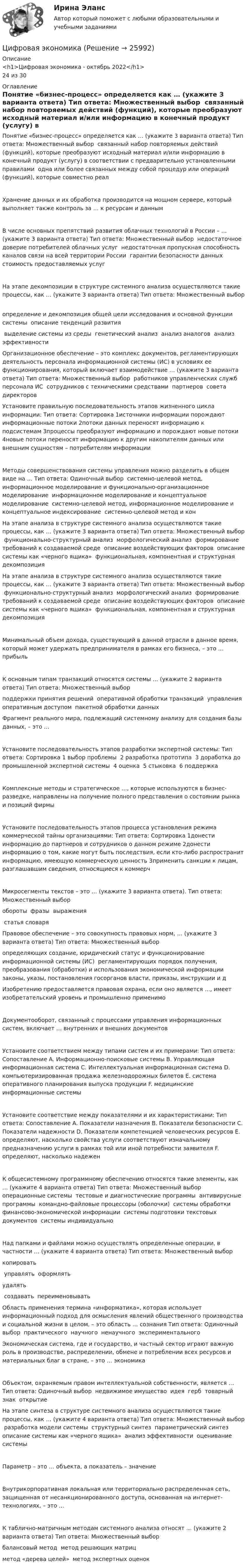      
          Описание
          <h1>Цифровая экономика - октябрь 2022</h1>24 из 30 
          Оглавление
          Понятие «бизнес-процесс» определяется как … (укажите 3 варианта ответа) Тип ответа: Множественный выбор ￼ связанный набор повторяемых действий (функций), которые преобразуют исходный материал и/или информацию в конечный продукт (услугу) в соответствии с предварительно установленными правилами ￼ одна или более связанных между собой процедур или операций (функций), которые совместно реалХранение данных и их обработка производится на мощном сервере, который выполняет также контроль за … к ресурсам и даннымВ числе основных препятствий развития облачных технологий в России – … (укажите 3 варианта ответа) Тип ответа: Множественный выбор ￼ недостаточное доверие потребителей облачных услуг ￼ недостаточная пропускная способность каналов связи на всей территории России ￼ гарантии безопасности данных ￼ стоимость предоставляемых услугНа этапе декомпозиции в структуре системного анализа осуществляются такие процессы, как … (укажите 3 варианта ответа) Тип ответа: Множественный выбор ￼ определение и декомпозиция общей цели исследования и основной функции системы ￼ описание тенденций развития ￼ выделение системы из среды ￼ генетический анализ ￼ анализ аналогов ￼ анализ эффективностиОрганизационное обеспечение – это комплекс документов, регламентирующих деятельность персонала информационной системы (ИС) в условиях ее функционирования, который включает взаимодействие … (укажите 3 варианта ответа) Тип ответа: Множественный выбор ￼ работников управленческих служб ￼ персонала ИС ￼ сотрудников с техническими средствами ￼ партнеров ￼ совета директоровУстановите правильную последовательность этапов жизненного цикла информации: Тип ответа: Сортировка 1источники информации порождают информационные потоки￼ 2потоки данных переносят информацию к подсистемам￼ 3процессы преобразуют информацию и порождают новые потоки￼ 4новые потоки переносят информацию к другим накопителям данных или внешним сущностям – потребителям информацииМетоды совершенствования системы управления можно разделить в общем виде на … Тип ответа: Одиночный выбор ￼ системно-целевой метод, информационное моделирование и функционально-организационное моделирование ￼ информационное моделирование и концептуальное моделирование ￼ системно-целевой метод, информационное моделирование и концептуальное индексирование ￼ системно-целевой метод и конНа этапе анализа в структуре системного анализа осуществляются такие процессы, как … (укажите 3 варианта ответа) Тип ответа: Множественный выбор ￼ функционально-структурный анализ ￼ морфологический анализ ￼ формирование требований к создаваемой среде ￼ описание воздействующих факторов ￼ описание системы как «черного ящика» ￼ функциональная, компонентная и структурная декомпозицияНа этапе анализа в структуре системного анализа осуществляются такие процессы, как … (укажите 3 варианта ответа) Тип ответа: Множественный выбор ￼ функционально-структурный анализ ￼ морфологический анализ ￼ формирование требований к создаваемой среде ￼ описание воздействующих факторов ￼ описание системы как «черного ящика» ￼ функциональная, компонентная и структурная декомпозицияМинимальный объем дохода, существующий в данной отрасли в данное время, который может удержать предпринимателя в рамках его бизнеса, – это … прибыльК основным типам транзакций относятся системы … (укажите 2 варианта ответа) Тип ответа: Множественный выбор ￼ поддержки принятия решений ￼ оперативной обработки транзакций ￼ управления оперативным доступом ￼ пакетной обработки данныхФрагмент реального мира, подлежащий системному анализу для создания базы данных, – это …Установите последовательность этапов разработки экспертной системы: Тип ответа: Сортировка 1 выбор проблемы ￼ 2 разработка прототипа ￼ 3 доработка до промышленной экспертной системы ￼ 4 оценка ￼ 5 стыковка ￼ 6 поддержкаКомплексные методы и стратегическое …, которые используются в бизнес-разведке, направлены на получение полного представления о состоянии рынка и позиций фирмыУстановите последовательность этапов процесса установления режима коммерческой тайны организациями: Тип ответа: Сортировка 1донести информацию до партнеров и сотрудников о данном режиме￼ 2донести информацию о том, какие могут быть последствия, если кто-либо распространит информацию, имеющую коммерческую ценность￼ 3применить санкции к лицам, разглашавшим сведения, относящиеся к коммерчМикросегменты текстов – это … (укажите 3 варианта ответа). Тип ответа: Множественный выбор ￼ обороты ￼ фразы ￼ выражения ￼ статья словаряПравовое обеспечение – это совокупность правовых норм, … (укажите 3 варианта ответа) Тип ответа: Множественный выбор ￼ определяющих создание, юридический статус и функционирование информационной системы (ИС) ￼ регламентирующих порядок получения, преобразования (обработки) и использования экономической информации ￼ законы, указы, постановления госорганов власти, приказы, инструкции и дИзобретению предоставляется правовая охрана, если оно является …, имеет изобретательский уровень и промышленно применимо Документооборот, связанный с процессами управления информационных систем, включает … внутренних и внешних документовУстановите соответствием между типами систем и их примерами: Тип ответа: Сопоставление A. Информационно-поисковые системы B. Управляющая информационная система C. Интеллектуальная информационная система D. компьютеризированная продажа железнодорожных билетов E. система оперативного планирования выпуска продукции F. медицинские информационные системыУстановите соответствие между показателями и их характеристиками: Тип ответа: Сопоставление A. Показатели назначения B. Показатели безопасности C. Показатели надежности D. Показатели компетенцией человеческих ресурсов E. определяют, насколько свойства услуги соответствуют изначальному предназначению услуги в рамках той или иной потребности заявителя F. определяют, насколько надеженК общесистемному программному обеспечению относятся такие элементы, как … (укажите 4 варианта ответа) Тип ответа: Множественный выбор ￼ операционные системы ￼ тестовые и диагностические программы ￼ антивирусные программы ￼ командно-файловые процессоры (оболочки) ￼ системы обработки финансово-экономической информации ￼ системы подготовки текстовых документов ￼ системы индивидуальноНад папками и файлами можно осуществлять определенные операции, в частности … (укажите 4 варианта ответа) Тип ответа: Множественный выбор ￼ копировать ￼ управлять ￼ оформлять ￼ удалять ￼ создавать ￼ переименовыватьОбласть применения термина «информатика», которая использует информационный подход для осмысления явлений общественного производства и социальной жизни в целом, – это область … сознания Тип ответа: Одиночный выбор ￼ практического ￼ научного ￼ ненаучного ￼ экспериментальногоЭкономическая система, где и государство, и частный сектор играют важную роль в производстве, распределении, обмене и потреблении всех ресурсов и материальных благ в стране, – это … экономикаОбъектом, охраняемым правом интеллектуальной собственности, является … Тип ответа: Одиночный выбор ￼ недвижимое имущество ￼ идея ￼ герб ￼ товарный знак ￼ открытиеНа этапе синтеза в структуре системного анализа осуществляются такие процессы, как … (укажите 4 варианта ответа) Тип ответа: Множественный выбор ￼ разработка модели системы ￼ структурный синтез ￼ параметрический синтез ￼ описание системы как «черного ящика» ￼ анализ эффективности ￼ оценивание системыПараметр – это … объекта, а показатель – значениеВнутрикорпоративная локальная или территориально распределенная сеть, защищенная от несанкционированного доступа, основанная на интернет-технологиях, – это …К таблично-матричным методам системного анализа относят … (укажите 2 варианта ответа) Тип ответа: Множественный выбор ￼ балансовый метод ￼ метод решающих матриц ￼ метод «дерева целей» ￼ метод экспертных оценок 
            
            
            Цифровая экономикаЦифровая экономикаЦифровая экономикаЦифровая экономика Цифровая экономика  Цифровая экономика_Цифровая Экономика Цифровая экономикаЦифровая экономикаЦифровая экономикаЦифровая экономикаЦифровая экономикаЦифровая экономикаЦифровая экономика