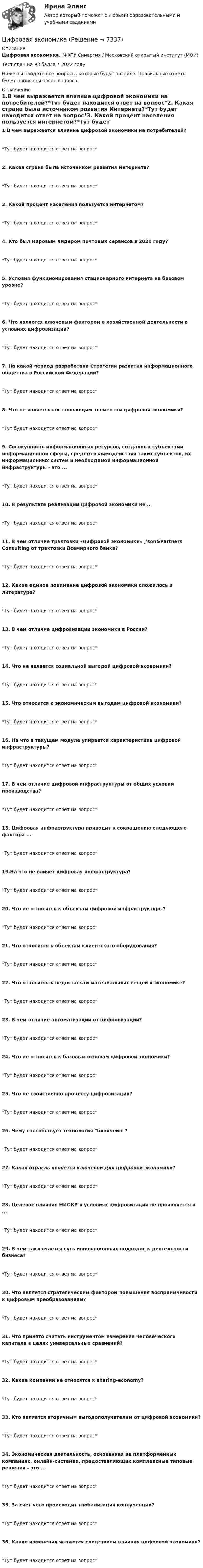     
          Описание
          Цифровая экономика. МФПУ Синергия / Московский открытый институт (МОИ) Тест сдан на 93 балла в 2022 году.Ниже вы найдете все вопросы, которые будут в файле. Правильные ответы будут написаны после вопроса. 
          Оглавление
          1.В чем выражается влияние цифровой экономики на потребителей?*Тут будет находится ответ на вопрос*2. Какая страна была источником развития Интернета?*Тут будет находится ответ на вопрос*3. Какой процент населения пользуется интернетом?*Тут будет находится ответ на вопрос*4. Кто был мировым лидером почтовых сервисов в 2020 году?*Тут будет находится ответ на вопрос*5. Условия функционирования стационарного интернета на базовом уровне?*Тут будет находится ответ на вопрос*6. Что является ключевым фактором в хозяйственной деятельности в условиях цифровизации?*Тут будет находится ответ на вопрос*7. На какой период разработана Стратегии развития информационного общества в Российской Федерации?*Тут будет находится ответ на вопрос*8. Что не является составляющим элементом цифровой экономики?*Тут будет находится ответ на вопрос*9. Совокупность информационных ресурсов, созданных субъектами информационной сферы, средств взаимодействия таких субъектов, их информационных систем и необходимой информационной инфраструктуры - это ...*Тут будет находится ответ на вопрос*10. В результате реализации цифровой экономики не ...*Тут будет находится ответ на вопрос*11. В чем отличие трактовки «цифровой экономики» J'son&amp;Partners Consulting от трактовки Всемирного банка?*Тут будет находится ответ на вопрос*12. Какое единое понимание цифровой экономики сложилось в литературе?*Тут будет находится ответ на вопрос*13. В чем отличие цифровизации экономики в России?*Тут будет находится ответ на вопрос*14. Что не является социальной выгодой цифровой экономики?*Тут будет находится ответ на вопрос*15. Что относится к экономическим выгодам цифровой экономики?*Тут будет находится ответ на вопрос*16. На что в текущем модуле упирается характеристика цифровой инфраструктуры?*Тут будет находится ответ на вопрос*17. В чем отличие цифровой инфраструктуры от общих условий производства?*Тут будет находится ответ на вопрос*18. Цифровая инфраструктура приводит к сокращению следующего фактора ...*Тут будет находится ответ на вопрос*19.На что не влияет цифровая инфраструктура? *Тут будет находится ответ на вопрос*20. Что не относится к объектам цифровой инфраструктуры?*Тут будет находится ответ на вопрос*21. Что относится к объектам клиентского оборудования?*Тут будет находится ответ на вопрос*22. Что относится к недостаткам материальных вещей в экономике?*Тут будет находится ответ на вопрос*23. В чем отличие автоматизации от цифровизации?*Тут будет находится ответ на вопрос*24. Что не относится к базовым основам цифровой экономики?*Тут будет находится ответ на вопрос*25. Что не свойственно процессу цифровизации? *Тут будет находится ответ на вопрос*26. Чему способствует технология блокчейн?*Тут будет находится ответ на вопрос*27. Какая отрасль является ключевой для цифровой экономики?*Тут будет находится ответ на вопрос*28. Целевое влияния НИОКР в условиях цифровизации не проявляется в ...*Тут будет находится ответ на вопрос*29. В чем заключается суть инновационных подходов к деятельности бизнеса?*Тут будет находится ответ на вопрос*30. Что является стратегическим фактором повышения восприимчивости к цифровым преобразованиям?*Тут будет находится ответ на вопрос*31. Что принято считать инструментом измерения человеческого капитала в целях универсальных сравнений?*Тут будет находится ответ на вопрос*32. Какие компании не относятся к sharing-economy?*Тут будет находится ответ на вопрос*33. Кто является вторичным выгодополучателем от цифровой экономики?*Тут будет находится ответ на вопрос*34. Экономическая деятельность, основанная на платформенных компаниях, онлайн-системах, предоставляющих комплексные типовые решения - это ... *Тут будет находится ответ на вопрос*35. За счет чего происходит глобализация конкуренции?*Тут будет находится ответ на вопрос*36. Какие изменения являются следствием влияния цифровой экономики?*Тут будет находится ответ на вопрос* 
            
            
            Цифровая экономикаЦифровая экономикаЦифровая экономикаЦифровая экономикаЦифровая экономикаЦифровая экономикаЦифровая экономикаЦифровая трансформация. Синергия. Ответы на ИТОГОВЫЙ ТЕСТ. На отлично!Цифровая трансформация (тест с ответами Синергия/МОИ/ МТИ /МОСАП)💯 Цифровая трансформация [Урок 1-10] (ответы на тест Синергия / МОИ / МТИ / МосАП, январь 2024)Цифровая трансформация экономики - это процесс, предполагающий активизацию роли… как мегарегулятораЦифровая трансформация — это не просто эволюция ИТ, а целостное изменение бизнеса, затрагивающее всю организацию, так ли это:Цифровая экономикаЦифровая экономика