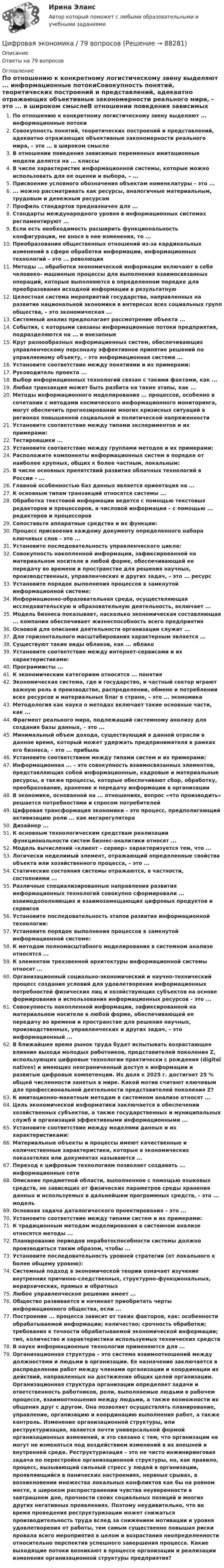      
            Описание
            Ответы на 79 вопросов 
            Оглавление
            По отношению к конкретному логистическому звену выделяют ... информационные потокиСовокупность понятий, теоретических построений и представлений, адекватно отражающих объективные закономерности реального мира, – это ... в широком смыслеВ отношении поведения зависимых переменных имитационные модели делятся на ... классыВ числе характеристик информационной системы, которые можно использовать для ее оценки и выбора, – ...Присвоение условного обозначения объектам номенклатуры – это ...... можно рассматривать как ресурсы, аналогичные материальным, трудовым и денежным ресурсамПрофиль стандартов предназначен для ...Стандарты международного уровня в информационных системах регламентируют ...Если есть необходимость расширить функциональность конфигурации, не внося в нее изменения, то ...Преобразования общественных отношений из-за кардинальных изменений в сфере обработки информации, информационных технологий – это ... революцияМетоды ... обработки экономической информации включают в себя человеко- машинные процессы для выполнения взаимосвязанных операций, которые выполняются в определенном порядке для преобразования исходной информации в результатнуюЦелостная система мероприятий государства, направленных на развитие национальной экономики в интересах всех социальных групп общества, – это экономическая ...Системный анализ предполагает рассмотрение объекта ...События, с которыми связаны информационные потоки предприятия, подразделяются на ... и внезапныеКруг разнообразных информационных систем, обеспечивающих управленческому персоналу эффективное принятие решений по управляемому объекту, – это информационная система ...Установите соответствие между понятиями и их примерами:Руководитель проекта ...Выбор информационных технологий связан с такими фактами, как ...Любая транзакция может быть разбита на такие этапы, как ...Методы информационного моделирования ... процессов, особенно в сочетании с методами космического информационного мониторинга, могут обеспечить прогнозирование многих кризисных ситуаций в регионах повышенной социальной и политической напряженностиУстановите соответствие между типами экспериментов и их примерами:Тестировщики ...Установите соответствие между группами методов и их примерами:Расположите компоненты информационных систем в порядке от наиболее крупных, общих к более частным, локальным:В числе основных препятствий развития облачных технологий в России – ...Главной особенностью баз данных является ориентация на ...К основным типам транзакций относятся системы ...Обработка текстовой информации ведется с помощью текстовых редакторов и процессоров, а числовой информации – с помощью ... редакторов и процессоровСопоставьте аппаратные средства и их функции:Процесс присвоения каждому документу определенного набора ключевых слов – это ...Установите последовательность управленческого цикла:Совокупность накопленной информации, зафиксированной на материальном носителе в любой форме, обеспечивающей ее передачу во времени и пространстве для решения научных, производственных, управленческих и других задач, – это ... ресурсУстановите порядок выполнения процессов в замкнутой информационной системе:Информационно-образовательная среда, осуществляющая исследовательскую и образовательную деятельность, включает ...Модель бизнеса показывает, насколько экономическая составляющая ... компании обеспечивает жизнеспособность всего предприятияОсновой для описания деятельности организации служит ...Для горизонтального масштабирования характерным является ...Существуют такие виды облаков, как ... облакоУстановите соответствие между интернет-сервисами и их характеристиками:Программисты ...К экономическим категориям относятся ... понятияЭкономическая система, где и государство, и частный сектор играют важную роль в производстве, распределении, обмене и потреблении всех ресурсов и материальных благ в стране, – это ... экономикаМетодология как наука о методах включает такие основные части, как ...Фрагмент реального мира, подлежащий системному анализу для создания базы данных, – это ...Минимальный объем дохода, существующий в данной отрасли в данное время, который может удержать предпринимателя в рамках его бизнеса, – это ... прибыльУстановите соответствием между типами систем и их примерами:Информационная ... – это совокупность взаимосвязанных элементов, представляющих собой информационные, кадровые и материальные ресурсы, а также процессы, которые обеспечивают сбор, обработку, преобразование, хранение и передачу информации в организацииВ экономике, основанной на ... отношениях, вопрос «что производить» решается потребностями и спросом потребителейЦифровая трансформация экономики – это процесс, предполагающий активизацию роли ... как мегарегулятораДизайнер ...К основным технологическим средствам реализации функциональности систем бизнес-аналитики относят ...Модель вычислений «клиент – сервер» характеризуется тем, что ...Логически неделимый элемент, отражающий определенные свойства объекта или хозяйственного процесса, – это ...Статические состояния системы отражаются, в частности, состояниями ...Различные специализированные направления развития информационных технологий совокупно сформировали ... взаимодополняющих и взаимозамещающих цифровых продуктов и сервисовУстановите последовательность этапов развития информационной технологии:Установите порядок выполнения процессов в замкнутой информационной системе:К методам полномасштабного моделирования в системном анализе относятся ...К элементам трехзвенной архитектуры информационной системы относят ...Организационный социально-экономический и научно-технический процесс создания условий для удовлетворения информационных потребностей физических лиц и хозяйствующих субъектов на основе формирования и использования информационных ресурсов – это ...Совокупность накопленной информации, зафиксированной на материальном носителе в любой форме, обеспечивающей ее передачу во времени и пространстве для решения научных, производственных, управленческих и других задач, – это информационный ...В ближайшее время рынок труда будет испытывать возрастающее влияние выхода молодых работников, представителей поколения Z, использующих цифровые технологии практически с рождения (digital natives) и имеющих неограниченный доступ к информации и развитые цифровые компетенции. Их доля к 2025 г. достигнет 25 % общей численности занятых в мире. Какой мотив считают ключевым для профессиональной деятельности представителей поколения Z?К имитационно-макетным методам в системном анализе относят ...Цель экономической информатики заключается в обеспечении хозяйственных субъектов, а также государственных и муниципальных служб и организаций эффективными информационными ...Установите соответствие между моделями данных и их характеристиками:Материальные объекты и процессы имеют качественные и количественные характеристики, которые в экономических показателях или документах называются ...Переход к цифровым технологиям позволяет создавать ... информационные сетиОписание предметной области, выполненное с помощью языковых средств, не зависящих от физических параметров среды хранения данных и используемых в дальнейшем программных средств, – это ... модельОсновная задача даталогического проектирования – это ...Установите соответствие между типами систем и их примерами:К традиционным методам моделирования в системном анализе относятся методы ...Планирование периодов неработоспособности системы должно производиться таким образом, чтобы ...Установите последовательность уровней стратегии (от локального к более общему уровню):Системный подход в экономической теории означает изучение внутренних причинно-следственных, структурно-функциональных, иерархических, прямых и обратныхЛюбое управленческое решение имеет ... Общество развивается и начинает приобретать черты информационного общества, если ...Построение ... процесса зависит от таких факторов, как: особенности обрабатываемой информации; количество; срочность обработки; требования к точности обрабатываемой экономической информации; тип, количество и характеристики используемых технических средствВ науке информационные технологии применяются для ...Организационная структура – это система взаимоотношений между должностями и людьми в организации. Ее назначение заключается в распределении работ между членами организации и координации их действий, направленных на достижение общих целей организации. Организационная структура организации определяет задачи и ответственность работников, роли, выполняемые людьми в рабочем процессе, взаимоотношения между людьми, а также возможности их общения друг с другом. Она позволяет осуществлять планирование, управление, организацию и координацию выполнения работ, а также контроль. Изменение организационной структуры, или реструктуризация, является почти универсальной формой организационных изменений, и это связано с тем, что организации не могут не изменяться под воздействием изменений в их внешней и внутренней среде. Реструктуризация – это не чисто инжиниринговая задача по перестройке организационной структуры, но, как правило, процесс, вызывающий сильный стресс у людей в организации, проявляющийся в панических настроениях, нервных срывах, в возникновении множества локальных конфликтов как бы на ровном месте, в широком распространении чувства неуверенности в завтрашнем дне, прочности своих социальных позиций и многих других негативных проявлениях. Поэтому неудивительно, что во время проведения реструктуризации может снижаться производительность труда вслед за снижением мотивации и уровня удовлетворения от работы, тем самым существенно повышая риски провала всего мероприятия в целом и возрастания неопределенности относительно перспектив успешного завершения процесса. Какие выходящие потоки возникают в процессе организации и реализации изменения организационной структуры предприятия?  
            
            
            Цифровая экономика 6-8 темы + компетентностный + итоговый . Синергия 2023 Цифровая экономика / 79 вопросов💯 Цифровая экономика [7 тем] (все ответы на тест Синергия / МТИ / МосАП, апрель 2023)⭐ Цифровая экономика (7 тем) (все ответы на тест Синергия / МТИ / МосАП, июль 2022)⭐ Цифровая экономика (7 тем) (все ответы на тест Синергия / МТИ / МосАП, июнь 2022)⭐ Цифровая экономика (7 тем) (все ответы на тест Синергия / МТИ / МосАП, июнь 2022)💯 Цифровая экономика [7 тем] (все ответы на тест Синергия / МТИ / МосАП, март 2023)Цифровая экономика 3 семестр (Тема 8 Цифровая экономика средствами компьютерных сетей, Internet, киберфизических систем, виртуальных облачных вычислений) Синергия 2022 / МТИ / МосАП. Все ответы на отлично (10/10)Цифровая экономика 3 семестр (Тема 8  Цифровая экономика средствами компьютерных сетей) Синергия 2022 / МТИ / МосАП. Новые ответы. (10 из 10)Цифровая экономика 3 семестр (тест с ответами Синергия/МОИ/ МТИ /МОСАП)Цифровая экономика 3 семестр (экзамен) тест с ответами  2023Цифровая экономика 3 семестр (экзамен) тест с ответами Синергия/МОИ/ МТИ /МОСАП💯 Цифровая экономика [3 темы] (ответы на тесты Синергия / МТИ / МосАП, декабрь 2022)💯 Цифровая экономика [3 темы] (ответы на тесты Синергия / МТИ / МосАП, ноябрь 2022)