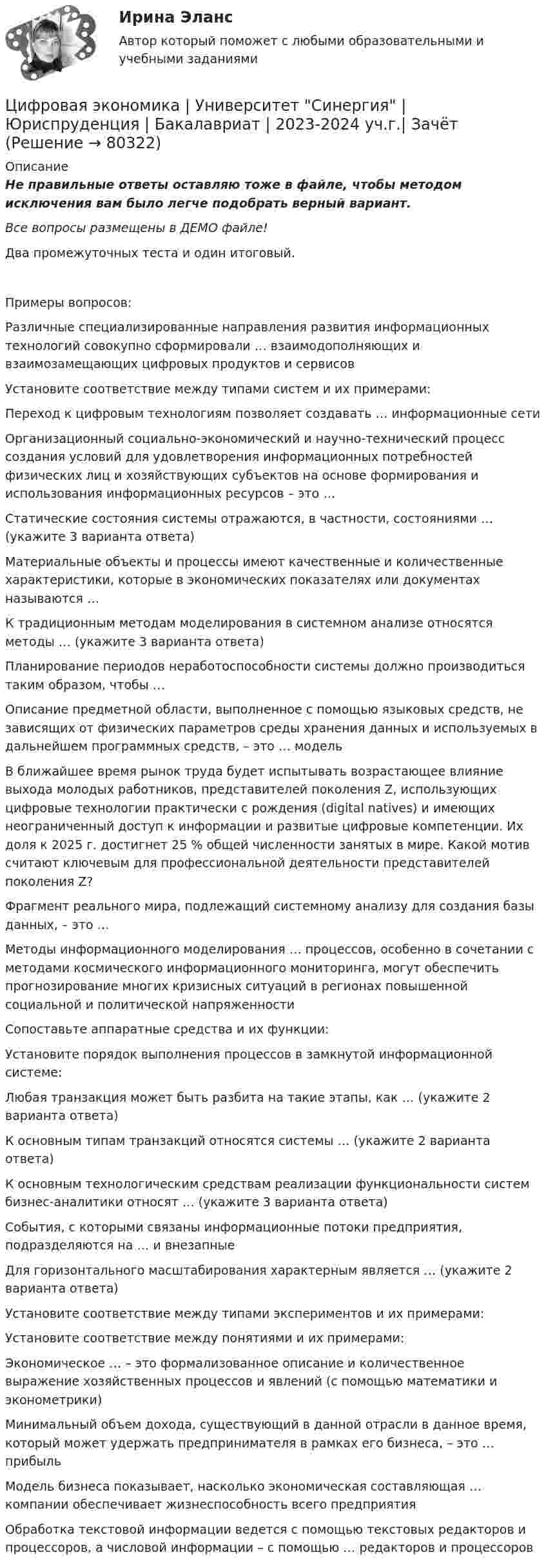     
            Описание
            Не правильные ответы оставляю тоже в файле, чтобы методом исключения вам было легче подобрать верный вариант. Все вопросы размещены в ДЕМО файле! Два промежуточных теста и один итоговый. Примеры вопросов:   Различные специализированные направления развития информационных технологий совокупно сформировали … взаимодополняющих и взаимозамещающих цифровых продуктов и сервисов   Установите соответствие между типами систем и их примерами:   Переход к цифровым технологиям позволяет создавать … информационные сети   Организационный социально-экономический и научно-технический процесс создания условий для удовлетворения информационных потребностей физических лиц и хозяйствующих субъектов на основе формирования и использования информационных ресурсов – это …   Статические состояния системы отражаются, в частности, состояниями … (укажите 3 варианта ответа)   Материальные объекты и процессы имеют качественные и количественные характеристики, которые в экономических показателях или документах называются …   К традиционным методам моделирования в системном анализе относятся методы … (укажите 3 варианта ответа)   Планирование периодов неработоспособности системы должно производиться таким образом, чтобы …   Описание предметной области, выполненное с помощью языковых средств, не зависящих от физических параметров среды хранения данных и используемых в дальнейшем программных средств, – это … модель   В ближайшее время рынок труда будет испытывать возрастающее влияние выхода молодых работников, представителей поколения Z, использующих цифровые технологии практически с рождения (digital natives) и имеющих неограниченный доступ к информации и развитые цифровые компетенции. Их доля к 2025 г. достигнет 25 % общей численности занятых в мире. Какой мотив считают ключевым для профессиональной деятельности представителей поколения Z?    Фрагмент реального мира, подлежащий системному анализу для создания базы данных, – это …   Методы информационного моделирования … процессов, особенно в сочетании с методами космического информационного мониторинга, могут обеспечить прогнозирование многих кризисных ситуаций в регионах повышенной социальной и политической напряженности   Сопоставьте аппаратные средства и их функции:   Установите порядок выполнения процессов в замкнутой информационной системе:   Любая транзакция может быть разбита на такие этапы, как … (укажите 2 варианта ответа)   К основным типам транзакций относятся системы … (укажите 2 варианта ответа)   К основным технологическим средствам реализации функциональности систем бизнес-аналитики относят … (укажите 3 варианта ответа)   События, с которыми связаны информационные потоки предприятия, подразделяются на … и внезапные   Для горизонтального масштабирования характерным является … (укажите 2 варианта ответа)   Установите соответствие между типами экспериментов и их примерами:   Установите соответствие между понятиями и их примерами:   Экономическое … – это формализованное описание и количественное выражение хозяйственных процессов и явлений (с помощью математики и эконометрики)   Минимальный объем дохода, существующий в данной отрасли в данное время, который может удержать предпринимателя в рамках его бизнеса, – это … прибыль   Модель бизнеса показывает, насколько экономическая составляющая … компании обеспечивает жизнеспособность всего предприятия   Обработка текстовой информации ведется с помощью текстовых редакторов и процессоров, а числовой информации – с помощью … редакторов и процессоров    
            
            
            Цифровая экономика (тесты с ответами Синергия)Цифровая экономика | Университет Синергия | Юриспруденция | Бакалавриат | 2023-2024 уч.г.| Зачёт💯 Цифровизация бизнеса нефтегазовых компаний (ответы на тест Синергия / МОИ / МТИ / МосАП, январь 2024)Цифровизация бизнеса предполагает не только установку дополнительного оборудования и обновление ПО, но и фундаментальное преобразование рабочих процессов. Верно ли данное утверждение:Цифровизация государственных услуг РАНХИГСЦифровизация психологииЦифровизация психологииЦифровая экономика (тест с ответами Синергия, МОИ) 3 семестр. Итоговый тест, октябрь 2022Цифровая экономика (тест с ответами Синергия, МОИ) 3 семестр. Компетентностный тест, октябрь 2022Цифровая_экономика_тест_с_ответами_Синергия,_МОИ_3_семестр_НовыйЦифровая экономика (тест с ответами Синергия, МОИ) 3 семестр. Новый тест, октябрь 2022Цифровая экономика (тест с ответами Синергия/МОИ/ МТИ /МОСАП)Цифровая экономика-тест с ответами Синергия Новый тест, 2022Цифровая экономика  (тест с ответами Юрайт)
