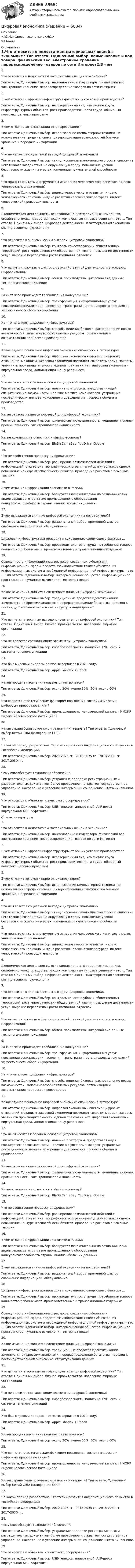      
          Описание
          <h1>Цифровая экономика</h1>93 балла 
          Оглавление
          1.Что относится к недостаткам материальных вещей в экономике? Тип ответа: Одиночный выбор ￼ наименование и код товара ￼ физический вес ￼ электронное хранение ￼ перераспределение товаров по сети Интернет2.В чем отличие цифровой инфраструктуры от общих условий производства?Тип ответа: Одиночный выбор ￼ несовершенный вид ￼ изменение круга инфраструктурных объектов ￼ рост производительности труда ￼ обширный комплекс целевых программ3.В чем отличие автоматизации от цифровизации? Тип ответа: Одиночный выбор ￼ использование компьютерной техники ￼ не использование труда человека ￼ диверсификация возможностей бизнеса ￼ хранение и передача информации4.Что не является социальной выгодой цифровой экономики? Тип ответа: Одиночный выбор ￼ стимулирование экономического роста ￼ снижение негативного воздействия на окружающую среду ￼ повышение уровня безопасности жизни на местах ￼ изменение покупательной способности5.Что принято считать инструментом измерения человеческого капитала в целях универсальных сравнений? Тип ответа: Одиночный выбор ￼ индекс человеческого развития ￼ индекс человеческого капитала ￼ индекс развития человеческих ресурсов ￼ индекс человеческой производительности6.Экономическая деятельность, основанная на платформенных компаниях, онлайн-системах, предоставляющих комплексные типовые решения – это ... Тип ответа: Одиночный выбор ￼ цифровая деятельность ￼ платформенная экономика ￼ sharing-economy ￼ gig-economy7.Что относится к экономическим выгодам цифровой экономики? Тип ответа: Одиночный выбор ￼ контроль качества уборки общественных территорий ￼ рост «прозрачности» общественной жизни ￼ повышение доступности услуг ￼ широкие перспективы роста компаний, отраслей8.Что является ключевым фактором в хозяйственной деятельности в условиях цифровизации? Тип ответа: Одиночный выбор ￼ обмен ￼ производство ￼ цифровой вид данных ￼ технологическое поколение9.За счет чего происходит глобализация конкуренции? Тип ответа: Одиночный выбор ￼ трансформация информационных услуг ￼ повышение социализации населения ￼ трансграничность цифровых технологий ￼ эффективность сбора информации10.На что не влияет цифровая инфраструктура? Тип ответа: Одиночный выбор ￼ способы ведения бизнеса ￼ распределение новых возможностей ￼ запасы невозобновляемых ресурсов ￼ оптимизация и автоматизация процессов производства11.Какое единое понимание цифровой экономики сложилось в литературе? Тип ответа: Одиночный выбор ￼ цифровая экономика – система цифровых отношений ￼ механизм цифровой экономики позволяет сократить время, затраты, увеличить производительность ￼ единой трактовки нет ￼ цифровая экономика – виртуальная среда, дополняющая нашу реальность12.Что не относится к базовым основам цифровой экономики? Тип ответа: Одиночный выбор ￼ наличие платформы, предоставляющей специфические возможности ￼ наличие в офисе компьютеров ￼ устранение посреднических звеньев ￼ ускорение и удешевление процесса обмена и производства13.Какая отрасль является ключевой для цифровой экономики? Тип ответа: Одиночный выбор ￼ химическая промышленность ￼ медицина ￼ тяжелая промышленность ￼ электронная промышленность14.Какие компании не относятся к sharing-economy? Тип ответа: Одиночный выбор ￼ BlaBlaCar ￼ eBay ￼ YouDrive ￼ Google15.Что не свойственно процессу цифровизации? Тип ответа: Одиночный выбор ￼ расширение возможностей действий с информацией ￼ отсутствие географических ограничений для участников сделок ￼ повышение конкурентоспособности бизнеса ￼ проведение расчетов с помощью техники16.В чем отличие цифровизации экономики в России? Тип ответа: Одиночный выбор ￼ базируется исключительно на создании новых видов сервисов ￼ отсутствие промышленного оборудования ￼ конкурентоспособность страны ￼ анализ «больших данных»17.В чем выражается влияние цифровой экономики на потребителей? Тип ответа: Одиночный выбор ￼ рациональный выбор ￼ временной фактор ￼ снабжение информацией ￼ обслуживание18.Цифровая инфраструктура приводит к сокращению следующего фактора ...Тип ответа: Одиночный выбор ￼ производительность труда ￼ потребление товаров ￼ количество рабочих мест ￼ производственные и транзакционные издержки19.Совокупность информационных ресурсов, созданных субъектами информационной сферы, средств взаимодействия таких субъектов, их информационных систем и необходимой информационной инфраструктуры – это ... Тип ответа: Одиночный выбор ￼ информационное общество ￼ информационное пространство ￼ туманные вычисления ￼ интернет вещей20.Какие изменения являются следствием влияния цифровой экономики? Тип ответа: Одиночный выбор ￼ традиционные средства идентификации заменяются цифровыми аналогами ￼ перераспределение богатства ￼ переход к постиндустриальной экономике ￼ структуризация данных21.Кто является вторичным выгодополучателем от цифровой экономики? Тип ответа: Одиночный выбор ￼ бизнес ￼ правительство ￼ население ￼ мировые организации22.Что не является составляющим элементом цифровой экономики? Тип ответа: Одиночный выбор ￼ кибербезопасность ￼ политика ￼ ГЧП ￼ сети и системы телекоммуникаций23.Кто был мировым лидером почтовых сервисов в 2020 году? Тип ответа: Одиночный выбор ￼ Apple ￼ Yandex ￼ Outlook ￼ 24.Какой процент населения пользуется интернетом? Тип ответа: Одиночный выбор ￼ около 30% ￼ менее 30% ￼ 50% ￼ около 60%25.Что является стратегическим фактором повышения восприимчивости к цифровым преобразованиям? Тип ответа: Одиночный выбор ￼ промышленность ￼ человеческий капитал ￼ НИОКР ￼ индекс человеческого потенциала26.Какая страна была источником развития Интернета? Тип ответа: Одиночный выбор Китай США Калифорния СССР27.На какой период разработана Стратегии развития информационного общества в Российской Федерации? Тип ответа: Одиночный выбор ￼ 2020-2025 гг. ￼ 2018-2035 гг. ￼ 2018-2030 гг. ￼ 2017-2030 гг.28.Чему способствует технология блокчейн? Тип ответа: Одиночный выбор ￼ устранение подделки регистрационных и разрешительных документов ￼ более прозрачное и открытое государственное управление ￼ накопление и усвоение информации ￼ сокращение штата чиновников29.Что относится к объектам клиентского оборудования? Тип ответа: Одиночный выбор ￼ USB-телефон ￼ аппаратный VoIP-шлюз ￼ виртуальная АТС ￼ софтсвитч 
          Список литературы
          1.Что относится к недостаткам материальных вещей в экономике? Тип ответа: Одиночный выбор ￼ наименование и код товара ￼ физический вес ￼ электронное хранение ￼ перераспределение товаров по сети Интернет2.В чем отличие цифровой инфраструктуры от общих условий производства?Тип ответа: Одиночный выбор ￼ несовершенный вид ￼ изменение круга инфраструктурных объектов ￼ рост производительности труда ￼ обширный комплекс целевых программ3.В чем отличие автоматизации от цифровизации? Тип ответа: Одиночный выбор ￼ использование компьютерной техники ￼ не использование труда человека ￼ диверсификация возможностей бизнеса ￼ хранение и передача информации4.Что не является социальной выгодой цифровой экономики? Тип ответа: Одиночный выбор ￼ стимулирование экономического роста ￼ снижение негативного воздействия на окружающую среду ￼ повышение уровня безопасности жизни на местах ￼ изменение покупательной способности5.Что принято считать инструментом измерения человеческого капитала в целях универсальных сравнений? Тип ответа: Одиночный выбор ￼ индекс человеческого развития ￼ индекс человеческого капитала ￼ индекс развития человеческих ресурсов ￼ индекс человеческой производительности6.Экономическая деятельность, основанная на платформенных компаниях, онлайн-системах, предоставляющих комплексные типовые решения – это ... Тип ответа: Одиночный выбор ￼ цифровая деятельность ￼ платформенная экономика ￼ sharing-economy ￼ gig-economy7.Что относится к экономическим выгодам цифровой экономики? Тип ответа: Одиночный выбор ￼ контроль качества уборки общественных территорий ￼ рост «прозрачности» общественной жизни ￼ повышение доступности услуг ￼ широкие перспективы роста компаний, отраслей8.Что является ключевым фактором в хозяйственной деятельности в условиях цифровизации? Тип ответа: Одиночный выбор ￼ обмен ￼ производство ￼ цифровой вид данных ￼ технологическое поколение9.За счет чего происходит глобализация конкуренции? Тип ответа: Одиночный выбор ￼ трансформация информационных услуг ￼ повышение социализации населения ￼ трансграничность цифровых технологий ￼ эффективность сбора информации10.На что не влияет цифровая инфраструктура? Тип ответа: Одиночный выбор ￼ способы ведения бизнеса ￼ распределение новых возможностей ￼ запасы невозобновляемых ресурсов ￼ оптимизация и автоматизация процессов производства11.Какое единое понимание цифровой экономики сложилось в литературе? Тип ответа: Одиночный выбор ￼ цифровая экономика – система цифровых отношений ￼ механизм цифровой экономики позволяет сократить время, затраты, увеличить производительность ￼ единой трактовки нет ￼ цифровая экономика – виртуальная среда, дополняющая нашу реальность12.Что не относится к базовым основам цифровой экономики? Тип ответа: Одиночный выбор ￼ наличие платформы, предоставляющей специфические возможности ￼ наличие в офисе компьютеров ￼ устранение посреднических звеньев ￼ ускорение и удешевление процесса обмена и производства13.Какая отрасль является ключевой для цифровой экономики? Тип ответа: Одиночный выбор ￼ химическая промышленность ￼ медицина ￼ тяжелая промышленность ￼ электронная промышленность14.Какие компании не относятся к sharing-economy? Тип ответа: Одиночный выбор ￼ BlaBlaCar ￼ eBay ￼ YouDrive ￼ Google15.Что не свойственно процессу цифровизации? Тип ответа: Одиночный выбор ￼ расширение возможностей действий с информацией ￼ отсутствие географических ограничений для участников сделок ￼ повышение конкурентоспособности бизнеса ￼ проведение расчетов с помощью техники16.В чем отличие цифровизации экономики в России? Тип ответа: Одиночный выбор ￼ базируется исключительно на создании новых видов сервисов ￼ отсутствие промышленного оборудования ￼ конкурентоспособность страны ￼ анализ «больших данных»17.В чем выражается влияние цифровой экономики на потребителей? Тип ответа: Одиночный выбор ￼ рациональный выбор ￼ временной фактор ￼ снабжение информацией ￼ обслуживание18.Цифровая инфраструктура приводит к сокращению следующего фактора ...Тип ответа: Одиночный выбор ￼ производительность труда ￼ потребление товаров ￼ количество рабочих мест ￼ производственные и транзакционные издержки19.Совокупность информационных ресурсов, созданных субъектами информационной сферы, средств взаимодействия таких субъектов, их информационных систем и необходимой информационной инфраструктуры – это ... Тип ответа: Одиночный выбор ￼ информационное общество ￼ информационное пространство ￼ туманные вычисления ￼ интернет вещей20.Какие изменения являются следствием влияния цифровой экономики? Тип ответа: Одиночный выбор ￼ традиционные средства идентификации заменяются цифровыми аналогами ￼ перераспределение богатства ￼ переход к постиндустриальной экономике ￼ структуризация данных21.Кто является вторичным выгодополучателем от цифровой экономики? Тип ответа: Одиночный выбор ￼ бизнес ￼ правительство ￼ население ￼ мировые организации22.Что не является составляющим элементом цифровой экономики? Тип ответа: Одиночный выбор ￼ кибербезопасность ￼ политика ￼ ГЧП ￼ сети и системы телекоммуникаций23.Кто был мировым лидером почтовых сервисов в 2020 году? Тип ответа: Одиночный выбор ￼ Apple ￼ Yandex ￼ Outlook ￼ 24.Какой процент населения пользуется интернетом? Тип ответа: Одиночный выбор ￼ около 30% ￼ менее 30% ￼ 50% ￼ около 60%25.Что является стратегическим фактором повышения восприимчивости к цифровым преобразованиям? Тип ответа: Одиночный выбор ￼ промышленность ￼ человеческий капитал ￼ НИОКР ￼ индекс человеческого потенциала26.Какая страна была источником развития Интернета? Тип ответа: Одиночный выбор Китай США Калифорния СССР27.На какой период разработана Стратегии развития информационного общества в Российской Федерации? Тип ответа: Одиночный выбор ￼ 2020-2025 гг. ￼ 2018-2035 гг. ￼ 2018-2030 гг. ￼ 2017-2030 гг.28.Чему способствует технология блокчейн? Тип ответа: Одиночный выбор ￼ устранение подделки регистрационных и разрешительных документов ￼ более прозрачное и открытое государственное управление ￼ накопление и усвоение информации ￼ сокращение штата чиновников29.Что относится к объектам клиентского оборудования? Тип ответа: Одиночный выбор ￼ USB-телефон ￼ аппаратный VoIP-шлюз ￼ виртуальная АТС ￼ софтсвитч
            
            
            Цифровая экономикаЦифровая экономикаЦифровая экономикаЦифровая экономикаЦифровая экономикаЦифровая экономикаЦифровая экономикаЦифровая трансформация — это не просто эволюция ИТ, а целостное изменение бизнеса, затрагивающее всю организацию, так ли это:Цифровая экономикаЦифровая экономикаЦифровая экономикаЦифровая экономикаЦифровая экономикаЦифровая экономика