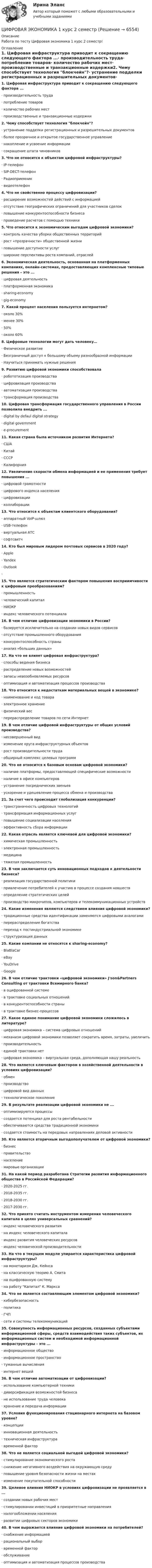      
          Описание
          Работа по тесту Цифровая экономика 1 курс 2 семестр! 
          Оглавление
          1.   Цифровая инфраструктура приводит к сокращению следующего фактора ...·      производительность труда·      потребление товаров·      количество рабочих мест·      производственные и транзакционные издержки2.   Чему способствует технология блокчейн?·      устранение подделки регистрационных и разрешительных документов·      более прозрачное и открытое государственное управление·      накопление и усвоение информации·      сокращение штата чиновников3.   Что не относится к объектам цифровой инфраструктуры?·      IP-телефон·      SIP-DECT-телефон·      Радиоприемник·      видеотелефон4.   Что не свойственно процессу цифровизации?·      расширение возможностей действий с информацией·      отсутствие географических ограничений для участников сделок·      повышение конкурентоспособности бизнеса·      проведение расчетов с помощью техники5.   Что относится к экономическим выгодам цифровой экономики?·      контроль качества уборки общественных территорий·      рост «прозрачности» общественной жизни·      повышение доступности услуг·      широкие перспективы роста компаний, отраслей6.   Экономическая деятельность, основанная на платформенных компаниях, онлайн-системах, предоставляющих комплексные типовые решения – это ...·      цифровая деятельность·      платформенная экономика·      sharing-economy·      gig-economу7.   Какой процент населения пользуется интернетом?·      около 30%·      менее 30%·      50%·      около 60%8.   Цифровые технологии могут дать человеку…·      Физическое развитие·      Безграничный доступ к большому объему разнообразной информации·      Научиться принимать нужные решения9.   Развитию цифровой экономики способствовала·      робототизация производства·      цифровизация производства·      автоматизация производства·      трансформация производства10. Цифровая трансформация государственного управления в России позволила внедрить ...·      digital by defaul digital strategy·      digital government·      e-procurement11. Какая страна была источником развития Интернета?·      США·      Китай·      СССР·      Калифорния12. Увеличение скорости обмена информацией и ее применения требует повышения ...·      цифровой грамотности ·      цифрового индекса населения·      цифровизации·      коллаборации 13. Что относится к объектам клиентского оборудования?·      аппаратный VoIP-шлюз·      USB-телефон·      виртуальная АТС·      софтсвитч14. Кто был мировым лидером почтовых сервисов в 2020 году?·      Apple·      Yandex·      Outlook·      15. Что является стратегическим фактором повышения восприимчивости к цифровым преобразованиям?·      промышленность·      человеческий капитал·      НИОКР·      индекс человеческого потенциала16. В чем отличие цифровизации экономики в России?·      базируется исключительно на создании новых видов сервисов·      отсутствие промышленного оборудования·      конкурентоспособность страны·      анализ «больших данных»17. На что не влияет цифровая инфраструктура?·      способы ведения бизнеса·      распределение новых возможностей·      запасы невозобновляемых ресурсов·      оптимизация и автоматизация процессов производства18. Что относится к недостаткам материальных вещей в экономике?·      наименование и код товара·      электронное хранение·      физический вес·      перераспределение товаров по сети Интернет19. В чем отличие цифровой инфраструктуры от общих условий производства?·      несовершенный вид·      изменение круга инфраструктурных объектов·      рост производительности труда·      обширный комплекс целевых программ20. Что не относится к базовым основам цифровой экономики?·      наличие платформы, предоставляющей специфические возможности·      наличие в офисе компьютеров·      устранение посреднических звеньев·      ускорение и удешевление процесса обмена и производства21. За счет чего происходит глобализация конкуренции?·      трансграничность цифровых технологий·      трансформация информационных услуг·      повышение социализации населения·      эффективность сбора информации22. Какая отрасль является ключевой для цифровой экономики?·      химическая промышленность·      электронная промышленность·      медицина·      тяжелая промышленность23. В чем заключается суть инновационных подходов к деятельности бизнеса?·      реализация государственной политики·      привлечение потребителей к участию в процессе создания новшеств·      определение стратегических целей·      производство микрочипов, компьютеров и телекоммуникационных устройств24. Какие изменения являются следствием влияния цифровой экономики?·      традиционные средства идентификации заменяются цифровыми аналогами·      перераспределение богатства·      переход к постиндустриальной экономике·      структуризация данных25. Какие компании не относятся к sharing-economy?·      BlaBlaCar·      eBay·      YouDrive·      Google26. В чем отличие трактовки «цифровой экономики» J'son&amp;Partners Consulting от трактовки Всемирного банка?·      в оцифрованной системе·      в трактовке социальных отношений·      в конкурентоспособности страны·      в трактовке бизнес-процессов27. Какое единое понимание цифровой экономики сложилось в литературе?·      цифровая экономика – система цифровых отношений·      механизм цифровой экономики позволяет сократить время, затраты, увеличить·      производительность·      единой трактовки нет·      цифровая экономика – виртуальная среда, дополняющая нашу реальность28. Что является ключевым фактором в хозяйственной деятельности в условиях цифровизации?·      обмен·      производство·      цифровой вид данных·      технологическое поколение29. В результате реализации цифровой экономики не ...·      оптимизируются процессы·      создается потенциал для роста рентабельности·      обеспечиваются средства традиционной экономики·      создается стоимость на передовых направлениях деловой активности30. Кто является вторичным выгодополучателем от цифровой экономики?·      бизнес·      правительство·      население·      мировые организации31. На какой период разработана Стратегии развития информационного общества в Российской Федерации?·      2020-2025 гг.·      2018-2035 гг.·      2018-2030 гг.·      2017-2030 гг.32. Что принято считать инструментом измерения человеческого капитала в целях универсальных сравнений?·      индекс человеческого развития·      на индекс человеческого капитала·      индекс развития человеческих ресурсов·      индекс человеческой производительности33. На что в текущем модуле упирается характеристика цифровой инфраструктуры?·      на монетаризм Дж. Кейнса·      на классическую теорию А. Смита·      на оцифрованную систему·      на работу Капитал К. Маркса34. Что не является составляющим элементом цифровой экономики?·      кибербезопасность·      политика·      ГЧП·      сети и системы телекоммуникаций 35. Совокупность информационных ресурсов, созданных субъектами информационной сферы, средств взаимодействия таких субъектов, их информационных систем и необходимой информационной инфраструктуры – это ...·      информационное общество·      информационное пространство·      туманные вычисления·      интернет вещей36. В чем отличие автоматизации от цифровизации?·      использование компьютерной техники·      диверсификация возможностей бизнеса·      не использование труда человека·      хранение и передача информации37. Условия функционирования стационарного интернета на базовом уровне?·      концепции·      инновационная деятельность·      техническая инфраструктура·      временной фактор38. Что не является социальной выгодой цифровой экономики?·      стимулирование экономического роста·      снижение негативного воздействия на окружающую среду·      повышение уровня безопасности жизни на местах·      изменение покупательной способности39. Целевое влияния НИОКР в условиях цифровизации не проявляется в ...·      создании новых рабочих мест·      стимулировании инвестиций в приоритетные направления·      налогообложении населения·      развитии цифровых секторов экономики 40. В чем выражается влияние цифровой экономики на потребителей?·      снабжение информацией·      рациональный выбор·      временной фактор·      обслуживание·      оптимизация и автоматизация процессов производства 
            
            
            Цифровая экономика 1 кур 2 семестр ЗачетЦИФРОВАЯ ЭКОНОМИКА 1 курс 2 семестрЦифровая экономика 1 (ответы на тест Синергия / МТИ / МОИ / МосАП)Цифровая экономика 1 семестр💯 Цифровая экономика [1 семестр] (все ответы на тест Синергия / МТИ / МосАП, октябрь 2022)💯 Цифровая экономика [1 семестр] (все ответы на тест Синергия / МТИ / МосАП, сентябрь 2022)Цифровая экономика (1 семестр) НОВЫЙ / Синергия (МОИ, МОСАП, МТИ) / Тема 1 + Тема 2 + Итоговая аттестация / 81 вопрос / Результаты 97-100%Цифровая экономикаЦифровая экономикаЦифровая экономикаЦифровая экономика Цифровая экономика  Цифровая экономика_Цифровая Экономика 