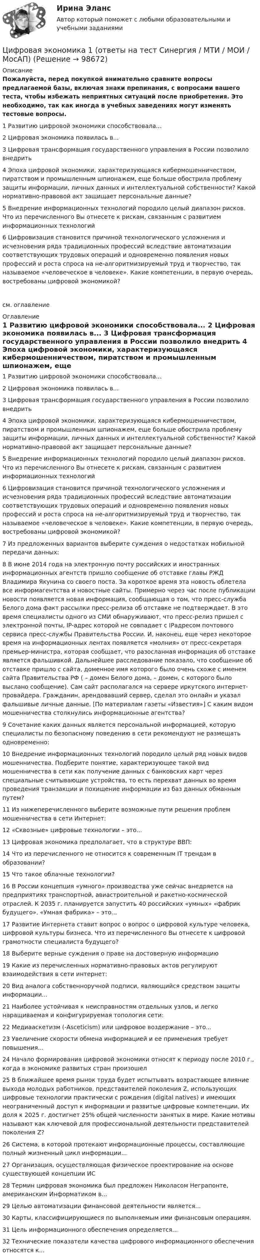     
            Описание
            Пожалуйста, перед покупкой внимательно сравните вопросы предлагаемой базы, включая знаки препинания, с вопросами вашего теста, чтобы избежать неприятных ситуаций после приобретения. Это необходимо, так как иногда в учебных заведениях могут изменять тестовые вопросы. 	1 Развитию цифровой экономики способствовала...	2 Цифровая экономика появилась в...	3 Цифровая трансформация государственного управления в России позволило внедрить	4 Эпоха цифровой экономики, характеризующаяся кибермошенничеством, пиратством и промышленным шпионажем, еще больше обострила проблему защиты информации, личных данных и интеллектуальной собственности? Какой нормативно-правовой акт защищает персональные данные?	5 Внедрение информационных технологий породило целый диапазон рисков. Что из перечисленного Вы отнесете к рискам, связанным с развитием информационных технологий	6 Цифровизация становится причиной технологического усложнения и исчезновения ряда традиционных профессий вследствие автоматизации соответствующих трудовых операций и одновременно появления новых профессий и роста спроса на не-алгоритмизируемый труд и творчество, так называемое «человеческое в человеке». Какие компетенции, в первую очередь, востребованы цифровой экономикой?см. оглавление 
            Оглавление
            	1 Развитию цифровой экономики способствовала...	2 Цифровая экономика появилась в...	3 Цифровая трансформация государственного управления в России позволило внедрить	4 Эпоха цифровой экономики, характеризующаяся кибермошенничеством, пиратством и промышленным шпионажем, еще больше обострила проблему защиты информации, личных данных и интеллектуальной собственности? Какой нормативно-правовой акт защищает персональные данные?	5 Внедрение информационных технологий породило целый диапазон рисков. Что из перечисленного Вы отнесете к рискам, связанным с развитием информационных технологий	6 Цифровизация становится причиной технологического усложнения и исчезновения ряда традиционных профессий вследствие автоматизации соответствующих трудовых операций и одновременно появления новых профессий и роста спроса на не-алгоритмизируемый труд и творчество, так называемое «человеческое в человеке». Какие компетенции, в первую очередь, востребованы цифровой экономикой?	7 Из предложенных вариантов выберите суждения о недостатках мобильной передачи данных:	8 В июне 2014 года на электронную почту российских и иностранных информационных агентств пришло сообщение об отставке главы РЖД Владимира Якунина со своего поста. За короткое время эта новость облетела все информагентства и новостные сайты. Примерно через час после публикации новости появляется новая информация, сообщающая о том, что пресс-служба Белого дома факт рассылки пресс-релиза об отставке не подтверждает. В это время специалисты одного из СМИ обнаруживают, что пресс-релиз пришел с электронной почты, IP-адрес которой не совпадает с IPадресом почтового сервиса пресс-службы Правительства России. И, наконец, еще через некоторое время на информационных лентах появляется «молния» от пресс-секретаря премьер-министра, которая сообщает, что разосланная информация об отставке является фальшивкой. Дальнейшее расследование показало, что сообщение об отставке пришло с сайта, доменное имя которого было очень схоже с именем сайта Правительства РФ ( – домен Белого дома,  – домен, с которого было выслано сообщение). Сам сайт располагался на сервере иркутского интернет-провайдера. Гражданин, арендовавший сервер, сделал это онлайн и указал фальшивые личные данные. [По материалам газеты «Известия»] С каким видом мошенничества столкнулись информационные агентства?	9 Сочетание каких данных является персональной информацией, которую специалисты по безопасному поведению в сети рекомендуют не размещать одновременно:	10 Внедрение информационных технологий породило целый ряд новых видов мошенничества. Подберите понятие, характеризующее такой вид мошенничества в сети как получение данных с банковских карт через специальные считывающие устройства, то есть перехват данных во время проведения транзакции и похищение информации из баз данных обманным путем?	11 Из нижеперечисленного выберите возможные пути решения проблем мошенничества в сети Интернет:	12 «Сквозные» цифровые технологии – это...	13 Цифровая экономика предполагает, что в структуре ВВП:	14 Что из перечисленного не относится к современным IT трендам в образовании?	15 Что такое облачные технологии?	16 В России концепция «умного» производства уже сейчас внедряется на предприятиях транспортной, авиастроительной и ракетно-космической отраслей. К 2035 г. планируется запустить 40 российских «умных» «фабрик будущего». «Умная фабрика» – это...	17 Развитие Интернета ставит вопрос о вопрос о цифровой культуре человека, цифровой культуры бизнеса. Что из перечисленного Вы отнесете к цифровой грамотности специалиста будущего?18 Выберите верные суждения о праве на достоверную информацию	19 Какие из перечисленных нормативно-правовых актов регулируют взаимодействия в сети интернет:	20 Вид аналога собственноручной подписи, являющийся средством защиты информации...	21 Наиболее устойчивая к неисправностям отдельных узлов, и легко наращиваемая и конфигурируемая топология сети:	22 Медиааскетизм (-Asceticism) или цифровое воздержание – это...	23 Увеличение скорости обмена информацией и ее применения требует повышения...	24 Начало формирования цифровой экономики относят к периоду после 2010 г., когда в экономике развитых стран произошел	25 В ближайшее время рынок труда будет испытывать возрастающее влияние выхода молодых работников, представителей поколения Z, использующих цифровые технологии практически с рождения (digital natives) и имеющих неограниченный доступ к информации и развитые цифровые компетенции. Их доля к 2025 г. достигнет 25% общей численности занятых в мире. Какие мотивы называют как ключевой для профессиональной деятельности представителей поколения Z?	26 Система, в которой протекают информационные процессы, составляющие полный жизненный цикл информации...	27 Организация, осуществляющая физическое проектирование на основе существующей концепции ИС	28 Термин цифровая экономика был предложен Николасом Неграпонте, американским Информатиком в...	29 Целью автоматизации финансовой деятельности является...	30 Карты, классифицирующиеся по выполняемым ими финансовым операциям.	31 Цель информационного обеспечения определяется...	32 Технические показатели качества цифрового информационного обеспечения относятся к...   
            
            
            ЦИФРОВАЯ ЭКОНОМИКА 1 курс 2 семестрЦифровая экономика 1 (ответы на тест Синергия / МТИ / МОИ / МосАП)Цифровая экономика 1 семестр💯 Цифровая экономика [1 семестр] (все ответы на тест Синергия / МТИ / МосАП, октябрь 2022)💯 Цифровая экономика [1 семестр] (все ответы на тест Синергия / МТИ / МосАП, сентябрь 2022)Цифровая экономика (1 семестр) НОВЫЙ / Синергия (МОИ, МОСАП, МТИ) / Тема 1 + Тема 2 + Итоговая аттестация / 81 вопрос / Результаты 97-100%Цифровая экономика 1 семестр (новый) тест с ответами Синергия/МОИ/ МТИ /МОСАПЦифровая экономикаЦифровая экономикаЦифровая экономика Цифровая экономика  Цифровая экономика_Цифровая Экономика Цифровая экономика 1,2,3 семестры. Результат отлично.
