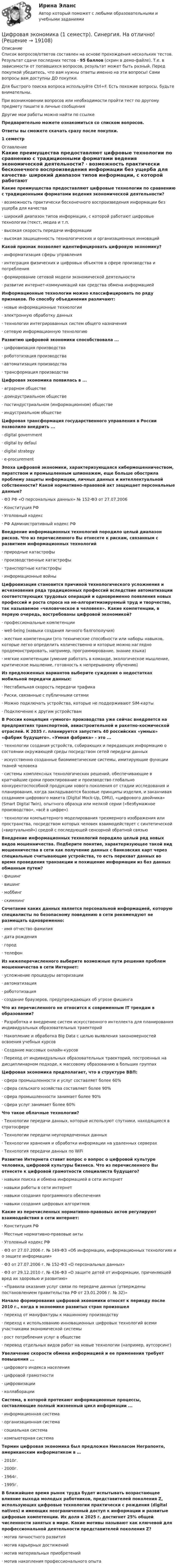     
          Описание
          Список вопросов/ответов составлен на основе прохождения нескольких тестов. Результат сдачи последних тестов - 95 баллов (скрин в демо-файле). Т.е. в зависимости от попавшихся вопросов, результат может быть разный. Перед покупкой убедитесь, что вам нужны ответы именно на эти вопросы! Сами вопросы вам доступны ДО покупки.Для быстрого поиска вопроса используйте Ctrl+F. Есть похожие вопросы, будьте внимательны.При возникновении вопросов или необходимости пройти тест по другому предмету пишите в личные сообщения Другие мои работы можно найти по ссылке Предварительно можете ознакомиться со списком вопросов.Ответы вы сможете скачать сразу после покупки.1 семестр 
          Оглавление
          Какие преимущества предоставляют цифровые технологии по сравнению с традиционными форматами ведения экономической деятельности? ·      возможность практически бесконечного воспроизведения информации без ущерба для качества·      широкий диапазон типов информации, с которой работают цифровые технологии (текст, медиа и т.п.·      высокая скорость передачи информации·      высокая защищенность технологических и организационных инновацийКакой признак позволяет идентифицировать цифровую экономику? ·      информатизация сферы управления·      интеграция физических и цифровых объектов в сфере производства и потребления·      формирование сетевой модели экономической деятельности·      развитие интернет-коммуникаций как средства обмена информациейИнформационные технологии можно классифицировать по ряду признаков. По способу объединения различают: ·      новые информационные технологии ·      электронную обработку данных ·      технологии интегрированных систем общего назначения ·      сетевую информационную технологиюРазвитию цифровой экономики способствовала ...·      цифровизация производства ·      робототизация производства ·      автоматизация производства ·      трансформация производстваЦифровая экономика появилась в ...·      аграрном обществе·      доиндустриальном обществе·      постиндустриальном (информационном) обществе ·      индустриальном обществеЦифровая трансформация государственного управления в России позволило внедрить ...·      digital government ·      digital by defaul ·      digital strategy·      e-procurementЭпоха цифровой экономики, характеризующаяся кибермошенничеством, пиратством и промышленным шпионажем, еще больше обострила проблему защиты информации, личных данных и интеллектуальной собственности? Какой нормативно-правовой акт защищает персональные данные?·      ФЗ РФ «О персональных данных» № 152-ФЗ от 27.07.2006 ·      Конституция РФ·      Уголовный кодекс·      РФ Административный кодекс РФВнедрение информационных технологий породило целый диапазон рисков. Что из перечисленного Вы отнесете к рискам, связанным с развитием информационных технологий·      природные катастрофы ·      производственные катастрофы ·      транспортные катастрофы ·      информационные войныЦифровизация становится причиной технологического усложнения и исчезновения ряда традиционных профессий вследствие автоматизации соответствующих трудовых операций и одновременно появления новых профессий и роста спроса на не-алгоритмизируемый труд и творчество, так называемое «человеческое в человеке». Какие компетенции, в первую очередь, востребованы цифровой экономикой?·      профессиональные компетенции·      well-being (навыки создания личного балгополучия)·      жесткие компетенции (это технические способности или наборы навыков, которые легко определить количественно и которые можно наглядно продемонстрировать, например, программирование, знание языка)·      мягкие компетенции (умение работать в команде, экологическое мышление, критическое мышление, готовность к непрерывному обучению)Из предложенных вариантов выберите суждения о недостатках мобильной передачи данных:·      Нестабильная скорость передачи трафика ·      Риски, связанные с публичными сетями·      Можно подключать устройства, которые не поддерживают SIM-карты ·      Подключение к другим устройствамВ России концепция «умного» производства уже сейчас внедряется на предприятиях транспортной, авиастроительной и ракетно-космической отраслей. К 2035 г. планируется запустить 40 российских «умных» «фабрик будущего». «Умная фабрика» - это ...·      технологии создания устройств, собирающих и передающих информацию о состоянии окружающей среды посредством сетей передачи данных·      искусственно созданные биомиметические системы, имитирующие функции тканей человека·      системы комплексных технологических решений, обеспечивающие в кратчайшие сроки проектирование и производство глобально конкурентоспособной продукции нового поколения от стадии исследования и планирования, когда закладываются базовые принципы изделия, и заканчивая созданием цифрового макета (Digital Mock-Up, DMU), «цифрового двойника» (Smart Digital Twin), опытного образца или мелкой серии («безбумажное производство», «всё в цифре»)·      технологии компьютерного моделирования трехмерного изображения или пространства, посредством которых человек взаимодействует с синтетической («виртуальной») средой с последующей сенсорной обратной связьюВнедрение информационных технологий породило целый ряд новых видов мошенничества. Подберите понятие, характеризующее такой вид мошенничества в сети как получение данных с банковских карт через специальные считывающие устройства, то есть перехват данных во время проведения транзакции и похищение информации из баз данных обманным путем?·      фишинг ·      вишинг ·      моббинг ·      скиммингСочетание каких данных является персональной информацией, которую специалисты по безопасному поведению в сети рекомендуют не размещать одновременно:·      имя отчество фамилия ·      дата рождения·      город ·      телефонИз нижеперечисленного выберите возможные пути решения проблем мошенничества в сети Интернет:·      усложнение процедуры авторизации ·      автоматизация·      робототизация·      создание браузеров, предупреждающих об угрозе фишингаЧто из перечисленного не относится к современным IT трендам в образовании?·      Разработка и внедрение систем искусственного интеллекта для планирования индивидуальных образовательных траекторий·      Накопление и обработка Big Data с целью выявления закономерностей освоения учебных курсов·      Создание массовых онлайн-курсов·      Переход от индивидуальных образовательных траекторий, построенных на дисциплинарном подходе, к массовому образованию в больших группахЦифровая экономика предполагает, что в структуре ВВП:·      сфера промышленности и услуг составляет более 60% ·      сфера сельского хозяйства составляет более 90%·      сфера промышленности занимает более 90% ·      сфера услуг занимает более 60%Что такое облачные технологии?·      Технологии передачи данных, которые используют спутники, находящиеся в стратосфере·      Технологии передачи неупорядоченных данных·      Технологии хранения и обработки информации на удаленных серверах ·      Технология передачи данных по WiFiРазвитие Интернета ставит вопрос о вопрос о цифровой культуре человека, цифровой культуры бизнеса. Что из перечисленного Вы отнесете к цифровой грамотности специалиста будущего?·      навыки поиска и обмена информацией в сети интернет ·      навыки работы в сети интернет·      навыки создания программного обеспечения ·      навыки создания цифровых алгоритмовКакие из перечисленных нормативно-правовых актов регулируют взаимодействия в сети интернет:·      Конституция РФ·      Местные нормативно-правовые акты ·      Уголовный кодекс РФ·      ФЗ от 27.07.2006 г. № 149-ФЗ «Об информации, информационных технологиях и о защите информации»·      ФЗ от 27.07.2006 г. № 152-ФЗ «О персональных данных»·      ФЗ от 29.12.2010 г. № 436-ФЗ «О защите детей от информации, причиняющей вред их здоровью и развитию»·      «Правила оказания услуг связи по передаче данных (утверждены постановлением правительства РФ от 23.01.2006 г. № 32)»Начало формирования цифровой экономики относят к периоду после 2010 г., когда в экономике развитых стран произошел·      переход от мануфактуры к машинному производству·      переход к использованию инновационных цифровых технологий всеми участниками экономической системы·      рост потребления услуг в обществе·      перевод отдельных видов работ на новые технологии (например, аутсорсинг)Увеличение скорости обмена информацией и ее применения требует повышения ...·      цифрового индекса населения ·      цифровой грамотности·      цифровизации ·      коллаборацииСистема, в которой протекают      информационные        процессы, составляющие полный жизненный цикл информации ...·      информационная система ·      организационная система·      социальная система ·      компьютерная системаТермин цифровая экономика был предложен Николасом Неграпонте, американским информатиком в …·      2010г.·      2000г.·      1964г.·      1995г.В ближайшее время рынок труда будет испытывать возрастающее влияние выхода молодых работников, представителей поколения Z, использующих цифровые технологии практически с рождения (digital natives) и имеющих неограниченный доступ к информации и развитые цифровые компетенции. Их доля к 2025 г. достигнет 25% общей численности занятых в мире. Какие мотивы называют как ключевой для профессиональной деятельности представителей поколения Z?·      мотив личностного развития ·      мотив карьерных достижений·      мотив материальных приобретений·      мотив накопления профессионального опыта 
            
            
            Цифровая экономика 1 семестр Ответы на тесты самопроверки и итоговый Синергия МТИЦифровая экономика (1 семестр). Синергия. На отлично!Цифровая экономика 1 семестр. Тест Синергия. Ответы на тест.Цифровая экономика 1 семестр (тест с ответами СИНЕРГИЯ/ МОИ/ МТИ)цифровая экономика 20022 ответы тест синергия Цифровая экономика (2-й семестр) / Синергия (МОИ, МОСАП, МТИ) / 90 вопросов / Результаты 77-87%Цифровая экономика 2 - Ответы на тест СинергияЦифровая экономика 1 кур 2 семестр ЗачетЦИФРОВАЯ ЭКОНОМИКА 1 курс 2 семестрЦифровая экономика 1 (ответы на тест Синергия / МТИ / МОИ / МосАП)Цифровая экономика 1 семестр💯 Цифровая экономика [1 семестр] (все ответы на тест Синергия / МТИ / МосАП, октябрь 2022)💯 Цифровая экономика [1 семестр] (все ответы на тест Синергия / МТИ / МосАП, сентябрь 2022)Цифровая экономика (1 семестр) НОВЫЙ / Синергия (МОИ, МОСАП, МТИ) / Тема 1 + Тема 2 + Итоговая аттестация / 81 вопрос / Результаты 97-100%