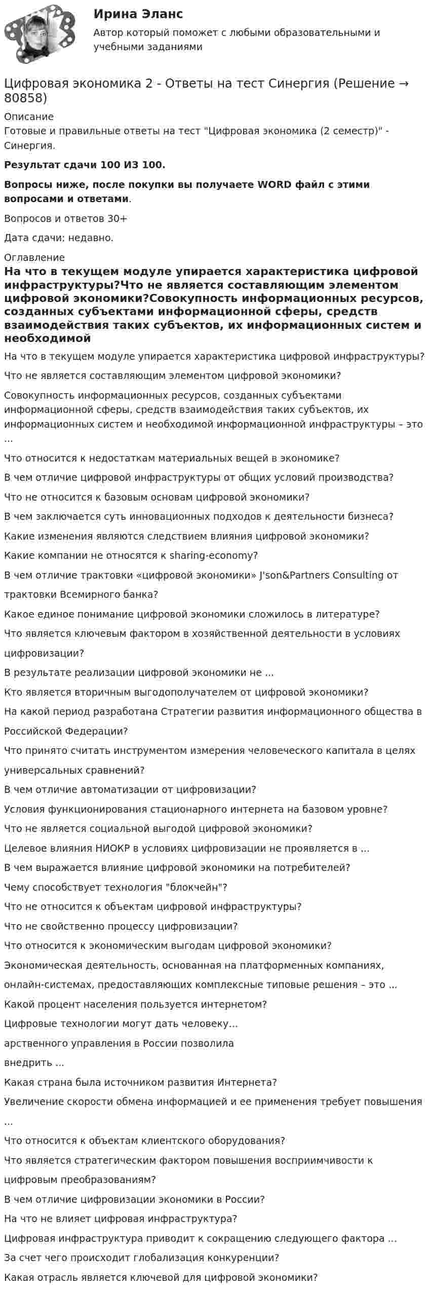     
            Описание
            Готовые и правильные ответы на тест Цифровая экономика (2 семестр) - Синергия.Результат сдачи 100 ИЗ 100.Вопросы ниже, после покупки вы получаете WORD файл с этими вопросами и ответами.Вопросов и ответов 30+Дата сдачи: недавно. 
            Оглавление
            На что в текущем модуле упирается характеристика цифровой инфраструктуры?Что не является составляющим элементом цифровой экономики?Совокупность информационных ресурсов, созданных субъектами информационной сферы, средств взаимодействия таких субъектов, их информационных систем и необходимой информационной инфраструктуры – это ...Что относится к недостаткам материальных вещей в экономике?В чем отличие цифровой инфраструктуры от общих условий производства?Что не относится к базовым основам цифровой экономики?В чем заключается суть инновационных подходов к деятельности бизнеса?Какие изменения являются следствием влияния цифровой экономики?Какие компании не относятся к sharing-economy?В чем отличие трактовки «цифровой экономики» J'son&amp;Partners Consulting оттрактовки Всемирного банка?Какое единое понимание цифровой экономики сложилось в литературе?Что является ключевым фактором в хозяйственной деятельности в условияхцифровизации?В результате реализации цифровой экономики не ...Кто является вторичным выгодополучателем от цифровой экономики?На какой период разработана Стратегии развития информационного общества вРоссийской Федерации?Что принято считать инструментом измерения человеческого капитала в целяхуниверсальных сравнений?В чем отличие автоматизации от цифровизации?Условия функционирования стационарного интернета на базовом уровне?Что не является социальной выгодой цифровой экономики?Целевое влияния НИОКР в условиях цифровизации не проявляется в ... В чем выражается влияние цифровой экономики на потребителей?Чему способствует технология блокчейн?Что не относится к объектам цифровой инфраструктуры?Что не свойственно процессу цифровизации?Что относится к экономическим выгодам цифровой экономики?Экономическая деятельность, основанная на платформенных компаниях,онлайн-системах, предоставляющих комплексные типовые решения – это ...Какой процент населения пользуется интернетом?Цифровые технологии могут дать человеку…арственного управления в России позволилавнедрить ...Какая страна была источником развития Интернета?Увеличение скорости обмена информацией и ее применения требует повышения...Что относится к объектам клиентского оборудования?Что является стратегическим фактором повышения восприимчивости кцифровым преобразованиям?В чем отличие цифровизации экономики в России?На что не влияет цифровая инфраструктура?Цифровая инфраструктура приводит к сокращению следующего фактора ...За счет чего происходит глобализация конкуренции?Какая отрасль является ключевой для цифровой экономики?  
            
            
             Цифровая экономика (2-й семестр) / Синергия (МОИ, МОСАП, МТИ) / 90 вопросов / Результаты 77-87%Цифровая экономика 2 - Ответы на тест СинергияЦифровая экономика, 2 семестр 1 курс Синергияцифровая экономика 2 семестр 2022 тест ответы💯 Цифровая экономика [2 семестр] (все ответы на тест Синергия / МТИ / МосАП, октябрь 2022)💯 Цифровая экономика [2 семестр] (все ответы на тест Синергия / МТИ / МосАП, сентябрь 2022)🌞Цифровая экономика 2 семестр Новый сборник на отлично! (100/100) Синергия / МТИ / МосАП. 2023 год💯 Цифровая экономика [1 семестр] (все ответы на тест Синергия / МТИ / МосАП, сентябрь 2022)Цифровая экономика (1 семестр) НОВЫЙ / Синергия (МОИ, МОСАП, МТИ) / Тема 1 + Тема 2 + Итоговая аттестация / 81 вопрос / Результаты 97-100%Цифровая экономика 1 семестр (новый) тест с ответами Синергия/МОИ/ МТИ /МОСАПЦифровая экономика 1 семестр Ответы на тесты самопроверки и итоговый Синергия МТИЦифровая экономика (1 семестр). Синергия. На отлично!Цифровая экономика 1 семестр. Тест Синергия. Ответы на тест.Цифровая экономика 1 семестр (тест с ответами СИНЕРГИЯ/ МОИ/ МТИ)