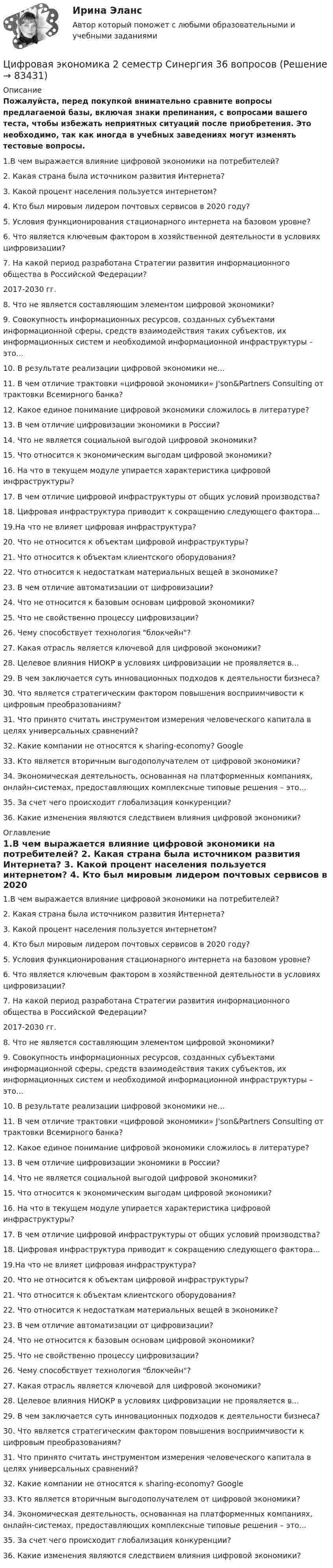     
            Описание
            Пожалуйста, перед покупкой внимательно сравните вопросы предлагаемой базы, включая знаки препинания, с вопросами вашего теста, чтобы избежать неприятных ситуаций после приобретения. Это необходимо, так как иногда в учебных заведениях могут изменять тестовые вопросы. 	1.В чем выражается влияние цифровой экономики на потребителей? 	2. Какая страна была источником развития Интернета? 	3. Какой процент населения пользуется интернетом? 	4. Кто был мировым лидером почтовых сервисов в 2020 году? 	5. Условия функционирования стационарного интернета на базовом уровне? 	6. Что является ключевым фактором в хозяйственной деятельности в условиях цифровизации? 	7. На какой период разработана Стратегии развития информационного общества в Российской Федерации? 	2017-2030 гг.	8. Что не является составляющим элементом цифровой экономики? 	9. Совокупность информационных ресурсов, созданных субъектами информационной сферы, средств взаимодействия таких субъектов, их информационных систем и необходимой информационной инфраструктуры – это...	10. В результате реализации цифровой экономики не...	11. В чем отличие трактовки «цифровой экономики» J'son&amp;Partners Consulting от трактовки Всемирного банка? 	12. Какое единое понимание цифровой экономики сложилось в литературе? 	13. В чем отличие цифровизации экономики в России? 	14. Что не является социальной выгодой цифровой экономики? 	15. Что относится к экономическим выгодам цифровой экономики?	16. На что в текущем модуле упирается характеристика цифровой инфраструктуры? 	17. В чем отличие цифровой инфраструктуры от общих условий производства? 	18. Цифровая инфраструктура приводит к сокращению следующего фактора...	19.На что не влияет цифровая инфраструктура? 	20. Что не относится к объектам цифровой инфраструктуры? 	21. Что относится к объектам клиентского оборудования? 	22. Что относится к недостаткам материальных вещей в экономике?	23. В чем отличие автоматизации от цифровизации? 	24. Что не относится к базовым основам цифровой экономики? 	25. Что не свойственно процессу цифровизации? 	26. Чему способствует технология блокчейн? 	27. Какая отрасль является ключевой для цифровой экономики? 	28. Целевое влияния НИОКР в условиях цифровизации не проявляется в...	29. В чем заключается суть инновационных подходов к деятельности бизнеса? 	30. Что является стратегическим фактором повышения восприимчивости к цифровым преобразованиям? 	31. Что принято считать инструментом измерения человеческого капитала в целях универсальных сравнений? 	32. Какие компании не относятся к sharing-economy? Google 	33. Кто является вторичным выгодополучателем от цифровой экономики? 	34. Экономическая деятельность, основанная на платформенных компаниях, онлайн-системах, предоставляющих комплексные типовые решения – это... 	35. За счет чего происходит глобализация конкуренции? 	36. Какие изменения являются следствием влияния цифровой экономики?  
            Оглавление
            	1.В чем выражается влияние цифровой экономики на потребителей? 	2. Какая страна была источником развития Интернета? 	3. Какой процент населения пользуется интернетом? 	4. Кто был мировым лидером почтовых сервисов в 2020 году? 	5. Условия функционирования стационарного интернета на базовом уровне? 	6. Что является ключевым фактором в хозяйственной деятельности в условиях цифровизации? 	7. На какой период разработана Стратегии развития информационного общества в Российской Федерации? 	2017-2030 гг.	8. Что не является составляющим элементом цифровой экономики? 	9. Совокупность информационных ресурсов, созданных субъектами информационной сферы, средств взаимодействия таких субъектов, их информационных систем и необходимой информационной инфраструктуры – это...	10. В результате реализации цифровой экономики не...	11. В чем отличие трактовки «цифровой экономики» J'son&amp;Partners Consulting от трактовки Всемирного банка? 	12. Какое единое понимание цифровой экономики сложилось в литературе? 	13. В чем отличие цифровизации экономики в России? 	14. Что не является социальной выгодой цифровой экономики? 	15. Что относится к экономическим выгодам цифровой экономики?	16. На что в текущем модуле упирается характеристика цифровой инфраструктуры? 	17. В чем отличие цифровой инфраструктуры от общих условий производства? 	18. Цифровая инфраструктура приводит к сокращению следующего фактора...	19.На что не влияет цифровая инфраструктура? 	20. Что не относится к объектам цифровой инфраструктуры? 	21. Что относится к объектам клиентского оборудования? 	22. Что относится к недостаткам материальных вещей в экономике?	23. В чем отличие автоматизации от цифровизации? 	24. Что не относится к базовым основам цифровой экономики? 	25. Что не свойственно процессу цифровизации? 	26. Чему способствует технология блокчейн? 	27. Какая отрасль является ключевой для цифровой экономики? 	28. Целевое влияния НИОКР в условиях цифровизации не проявляется в...	29. В чем заключается суть инновационных подходов к деятельности бизнеса? 	30. Что является стратегическим фактором повышения восприимчивости к цифровым преобразованиям? 	31. Что принято считать инструментом измерения человеческого капитала в целях универсальных сравнений? 	32. Какие компании не относятся к sharing-economy? Google 	33. Кто является вторичным выгодополучателем от цифровой экономики? 	34. Экономическая деятельность, основанная на платформенных компаниях, онлайн-системах, предоставляющих комплексные типовые решения – это... 	35. За счет чего происходит глобализация конкуренции? 	36. Какие изменения являются следствием влияния цифровой экономики?   
            
            
            цифровая экономика 2 семестр сдан 21.08.2022 на 90 балловЦифровая экономика 2 семестр Синергия 36 вопросовЦифровая экономика (2 семестр) / Синергия (МОИ, МОСАП, МТИ) / 90 вопросов / Результаты 77-87%Цифровая экономика 2 семестр (Синергия/МОИ/МТИ/МОСАП)Цифровая экономика 2 семестр. Синергия. Ответы на тест. Цифровая экономика 2 семестр (тест с ответами Синергия/МОИ/ МТИ)Цифровая Экономика_2_СИНЕГРИЯцифровая экономика 20022 ответы тест синергия Цифровая экономика (2-й семестр) / Синергия (МОИ, МОСАП, МТИ) / 90 вопросов / Результаты 77-87%Цифровая экономика 2 - Ответы на тест СинергияЦифровая экономика, 2 семестр 1 курс Синергияцифровая экономика 2 семестр 2022 тест ответы💯 Цифровая экономика [2 семестр] (все ответы на тест Синергия / МТИ / МосАП, октябрь 2022)💯 Цифровая экономика [2 семестр] (все ответы на тест Синергия / МТИ / МосАП, сентябрь 2022)