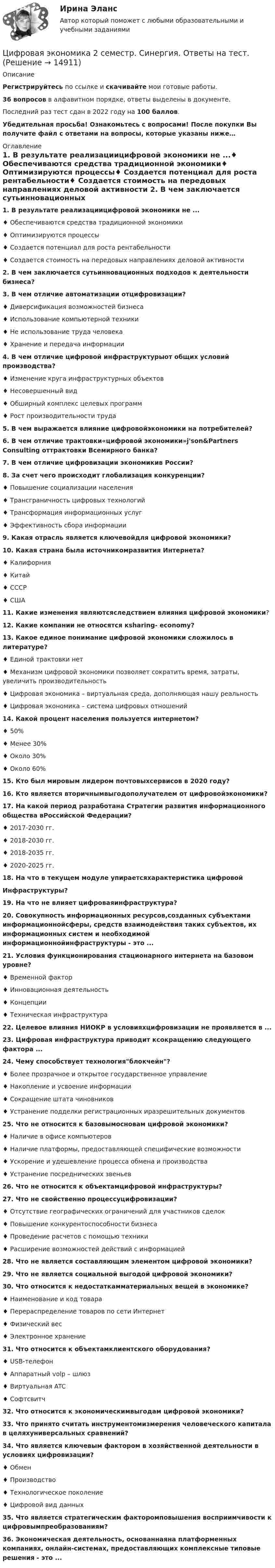      
          Описание
           Регистрируйтесь по ссылке  и скачивайте мои готовые работы.36 вопросов в алфавитном порядке, ответы выделены в документе.Последний раз тест сдан в 2022 году на 100 баллов.Убедительная просьба! Ознакомьтесь с вопросами! После покупки Вы получите файл с ответами на вопросы, которые указаны ниже… 
          Оглавление
           1. В результате реализациицифровой экономики не ...♦ Обеспечиваются средства традиционной экономики♦ Оптимизируются процессы♦ Создается потенциал для роста рентабельности♦ Создается стоимость на передовых направлениях деловой активности 2. В чем заключается сутьинновационных подходов к деятельности бизнеса?  3. В чем отличие автоматизации отцифровизации? ♦ Диверсификация возможностей бизнеса♦ Использование компьютерной техники♦ Не использование труда человека♦ Хранение и передача информации 4. В чем отличие цифровой инфраструктурыот    общих условий производства?♦ Изменение круга инфраструктурных объектов♦ Несовершенный вид♦ Обширный комплекс целевых программ♦ Рост производительности труда 5. В чем выражается влияние цифровойэкономики на потребителей? 6. В чем отличие трактовки«цифровой экономики»j'son&amp;Partners Consulting оттрактовки Всемирного банка? 7. В чем отличие цифровизации экономикив России? 8. За счет чего происходит глобализация конкуренции?♦ Повышение социализации населения♦ Трансграничность цифровых технологий♦ Трансформация информационных услуг♦ Эффективность сбора информации 9. Какая отрасль является ключевойдля цифровой экономики? 10. Какая страна была источникомразвития   Интернета?♦ Калифорния♦ Китай♦ СССР♦ США 11. Какие изменения являютсяследствием влияния цифровой экономики? 12. Какие компании не относятся кsharing- economy? 13. Какое единое понимание цифровой экономики сложилось в литературе?♦ Единой трактовки нет♦ Механизм цифровой экономики позволяет сократить время, затраты, увеличить производительность♦ Цифровая экономика – виртуальная среда, дополняющая нашу реальность ♦ Цифровая экономика – система цифровых отношений  14. Какой процент населения пользуется интернетом?♦ 50%♦ Менее 30%♦ Около 30%♦ Около 60% 15. Кто был мировым лидером почтовыхсервисов в 2020 году? 16. Кто является вторичнымвыгодополучателем от цифровойэкономики? 17. На какой период разработана Стратегии развития информационного общества вРоссийской Федерации?♦ 2017-2030 гг.♦ 2018-2030 гг.♦ 2018-2035 гг.♦ 2020-2025 гг. 18. На что в текущем модуле упираетсяхарактеристика цифровойИнфраструктуры? 19. На что не влияет цифроваяинфраструктура? 20. Совокупность информационных ресурсов,созданных субъектами информационнойсферы,     средств взаимодействия таких субъектов, их информационных систем и необходимой информационнойинфраструктуры - это ... 21. Условия функционирования стационарного интернета на базовом уровне?♦ Временной фактор♦ Инновационная деятельность♦ Концепции♦ Техническая инфраструктура 22. Целевое влияния НИОКР в условияхцифровизации не проявляется в ... 23. Цифровая инфраструктура приводит ксокращению следующего фактора ... 24. Чему способствует технологияблокчейн?♦ Более прозрачное и открытое государственное управление ♦ Накопление и усвоение информации♦ Сокращение штата чиновников♦ Устранение подделки регистрационных иразрешительных документов 25. Что не относится к базовымосновам цифровой экономики?♦ Наличие в офисе компьютеров♦ Наличие платформы, предоставляющей специфические возможности♦ Ускорение и удешевление процесса обмена и производства♦ Устранение посреднических звеньев 26. Что не относится к объектамцифровой инфраструктуры? 27. Что не свойственно процессуцифровизации?♦ Отсутствие географических ограничений для участников сделок♦ Повышение конкурентоспособности бизнеса♦ Проведение расчетов с помощью техники♦ Расширение возможностей действий с информацией 28. Что не является составляющим элементом цифровой экономики? 29. Что не является социальной выгодой цифровой экономики? 30. Что относится к недостаткамматериальных вещей в экономике?♦ Наименование и код товара♦ Перераспределение товаров по сети Интернет ♦ Физический вес♦ Электронное хранение  31. Что относится к объектамклиентского оборудования?♦ USB-телефон♦ Аппаратный volp – шлюз♦ Виртуальная ATC♦ Софтсвитч  32. Что относится к экономическимвыгодам цифровой экономики? 33. Что принято считать инструментомизмерения человеческого капитала в целяхуниверсальных сравнений? 34. Что является ключевым фактором в хозяйственной деятельности в условиях цифровизации? ♦ Обмен♦ Производство♦ Технологическое поколение♦ Цифровой вид данных 35. Что является стратегическим факторомповышения восприимчивости к цифровымпреобразованиям?  36. Экономическая деятельность, основаннаяна платформенных компаниях, онлайн-системах, предоставляющих комплексные типовые решения - это ...  
            
            
            Цифровая экономика 2 семестр (Синергия/МОИ/МТИ/МОСАП)Цифровая экономика 2 семестр. Синергия. Ответы на тест. Цифровая экономика 2 семестр (тест с ответами Синергия/МОИ/ МТИ)Цифровая Экономика_2_СИНЕГРИЯЦифровая экономика / 335 вопросов✅ Цифровая экономика 38 вопросов СИНЕРГИЯ МТИ 2022Цифровая экономика 3 Промежуточных Темы (6,7,8) + 1 Итоговый + 1 Компетентностный тестЦифровая экономика, 2 семестр 1 курс Синергияцифровая экономика 2 семестр 2022 тест ответы💯 Цифровая экономика [2 семестр] (все ответы на тест Синергия / МТИ / МосАП, октябрь 2022)💯 Цифровая экономика [2 семестр] (все ответы на тест Синергия / МТИ / МосАП, сентябрь 2022)🌞Цифровая экономика 2 семестр Новый сборник на отлично! (100/100) Синергия / МТИ / МосАП. 2023 годцифровая экономика 2 семестр сдан 21.08.2022 на 90 балловЦифровая экономика 2 семестр Синергия 36 вопросов