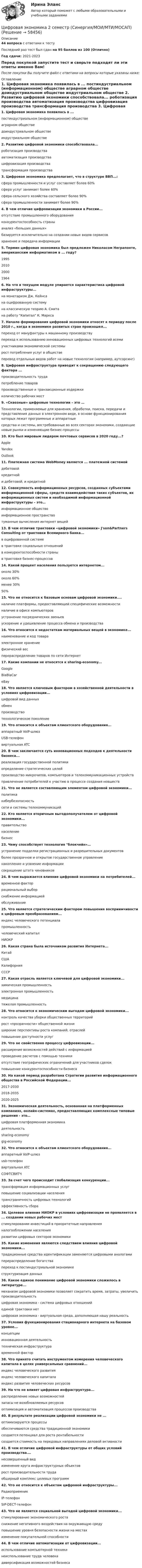     
            Описание
            44 вопроса с ответами к тестуПоследний раз тест был сдан на 95 баллов из 100 (Отлично)Год сдачи: 2021-2023Перед покупкой запустите тест и сверьте подходят ли эти ответы именно Вам!После покупки Вы получите файл с ответами на вопросы которые указаны ниже: 
            Оглавление
             1.          Цифровая экономика появилась в ... постиндустриальном (информационном) обществе аграрном обществе доиндустриальном обществе индустриальном обществе  2.          Развитию цифровой экономики способствовала... роботизация производства автоматизация производства цифровизация производства трансформация производства  3.          Цифровая экономика предполагает, что в структуре ВВП...: сфера промышленности и услуг составляет более 60% сфера услуг занимает более 60% сфера сельского хозяйства составляет более 90% сфера промышленности занимает более 90%  4.          В чем отличие цифровизации экономики в России... отсутствие промышленного оборудования конкурентоспособность страныанализ «больших данных»базируется исключительно на создании новых видов сервисов хранение и передача информации  5.          Термин цифровая экономика был предложен Николасом Неграпонте, американским информатиком в ... году?1995201020001964  6.          На что в текущем модуле упирается характеристика цифровой инфраструктуры...на монетаризм Дж. Кейнса на оцифрованную систему на классическую теорию А. Смитана работу Капитал К. Маркса  7.          Начало формирования цифровой экономики относят к периоду после 2010 г., когда в экономике развитых стран произошел... переход от мануфактуры к машинному производству переход к использованию инновационных цифровых технологий всемиучастниками экономической системы рост потребления услуг в обществеперевод отдельных видов работ на новые технологии (например, аутсорсинг)  8.          Цифровая инфраструктура приводит к сокращению следующего фактора ... производительность труда потребление товаров производственные и транзакционные издержки количество рабочих мест  9.          «Сквозные» цифровые технологии – это …Технологии, применяемые для хранения, обработки, поиска, передачи и представления данных в электронном виде, в основе функционирования которых лежат программные и аппаратные средства и системы, востребованные во всех секторах экономики, создающие новые рынки и изменяющие бизнес-процессы  10.      Кто был мировым лидером почтовых сервисов в 2020 году...?AppleYandexOutlook  11.      Платежная система WebMoney является ... платежной системой дебетовойкредитнойи дебетовой, и кредитной   12.      Совокупность информационных ресурсов, созданных субъектами информационной сферы, средств взаимодействия таких субъектов, их информационных систем и необходимой информационной инфраструктуры – это… информационное общество информационное пространство туманные вычисления интернет вещей  13.      В чем отличие трактовки «цифровой экономики» J'son&amp;Partners Consulting от трактовки Всемирного банка...в оцифрованной системе в трактовке социальных отношений в конкурентоспособности страны в трактовке бизнес-процессов  14.      Какой процент населения пользуется интернетом... около 30% около 60%менее 30%50%  15.      Что не относится к базовым основам цифровой экономики.... наличие платформы, предоставляющей специфические возможности наличие в офисе компьютеров устранение посреднических звеньевускорение и удешевление процесса обмена и производства  16.      Что относится к недостаткам материальных вещей в экономике... наименование и код товара электронное хранениефизический вес перераспределение товаров по сети Интернет  17.      Какие компании не относятся к sharing-economy...GoogleBlaBlaCar eBay  18.      Что является ключевым фактором в хозяйственной деятельности в условиях цифровизации...цифровой вид данных обмен производство технологическое поколение  19.      Что относится к объектам клиентского оборудования...аппаратный VolP-шлюз USB-телефон виртуальная ATC  20.      В чем заключается суть инновационных подходов к деятельности бизнеса... реализация государственной политики определение стратегических целейпроизводство микрочипов, компьютеров и телекоммуникационных устройств привлечение потребителей к участию в процессе создания новшеств  21.      Что не является составляющим элементом цифровой экономики... политика кибербезопасностьсети и системы телекоммуникаций  22.      Кто является вторичным выгодополучателем от цифровой экономики...правительство населениебизнес   23.      Чему способствует технология блокчейн»…устранение подделки регистрационных и разрешительных документов более прозрачное и открытое государственное управление накопление и усвоение информации сокращение штата чиновников  24.      В чем выражается влияние цифровой экономики на потребителей... временной фактор рациональный выбор снабжение информацией обслуживание  25.      Что является стратегическим фактором повышения восприимчивости к цифровым преобразованиям... индекс человеческого потенциала промышленность человеческий капиталНИОКР  26.      Какая страна была источником развития Интернета...КитайСШАКалифорнияСССР  27.      Какая отрасль является ключевой для цифровой экономики...химическая промышленность электронная промышленность медицина тяжелая промышленность  28.      Что относится к экономическим выгодам цифровой экономики... контроль качества уборки общественных территорийрост «прозрачности» общественной жизниширокие перспективы роста компаний, отраслей повышение доступности услуг  29.      Что не свойственно процессу цифровизации... расширение возможностей действий с информацией проведение расчетов с помощью техники отсутствие географических ограничений для участников сделокповышение конкурентоспособности бизнеса  30.      На какой период разработана Стратегии развития информационного общества в Российской Федерации...2017-20302018-20352020-2025  31.      Экономическая деятельность, основанная на платформенных компаниях, онлайн-системах, предоставляющих комплексные типовые решения - это… цифровая платформенная экономика деятельностьsharing-economy gig-economy  32.      Что относится к объектам клиентского оборудования... аппаратный VolP-шлюз usb-телефон виртуальная ATCСОФТСВИТЧ  33.      За счет чего происходит глобализация конкуренции... трансформация информационных услуг повышение социализации населения трансграничность цифровых технологийэффективность сбора  34.      Целевое влияния НИОКР в условиях цифровизации не проявляется в ... создании новых рабочих мест стимулировании инвестиций в приоритетные направления налогообложении населенияразвитии цифровых секторов экономики   35.      Какие изменения являются следствием влияния цифровой экономики... традиционные средства идентификации заменяются цифровыми аналогами перераспределение богатства переход к постиндустриальной экономике структуризация данных  36.      Какое единое понимание цифровой экономики сложилось в литературе... механизм цифровой экономики позволяет сократить время, затраты, увеличить производительностьцифровая экономика - система цифровых отношений единой трактовки нет цифровая экономика - виртуальная среда, дополняющая нашу реальность  37.      Условия функционирования стационарного интернета на базовом уровне... концепции инновационная деятельность техническая инфраструктура временной фактор  38.      Что принято считать инструментом измерения человеческого капитала в целях универсальных сравнений...индекс человеческого развития индекс человеческого капитала индекс развития человеческих ресурсов  39.      На что не влияет цифровая инфраструктура... распределение новых возможностейзапасы не возобновляемых ресурсовоптимизация и автоматизация процессов производства  40.      В результате реализации цифровой экономики не ... оптимизируются процессы обеспечиваются средства традиционной экономики создается потенциал для роста рентабельности создается стоимость на передовых направлениях деловой активности  41.      В чем отличие цифровой инфраструктуры от общих условий производства…. несовершенный вид изменение круга инфраструктурных объектоврост производительности труда обширный комплекс целевых программ  42.      Что не относится к объектам цифровой инфраструктуры...РадиоприемникIР-телефонSIP-DECT-телефон  43.      Что не является социальной выгодой цифровой экономики... стимулирование экономического роста снижение негативного воздействия на окружающую средуповышение уровня безопасности жизни на местах изменение покупательной способности   44.      В чем отличие автоматизации от цифровизации... использование компьютерной техники неиспользование труда человека диверсификация возможностей бизнеса  
            
            
            Цифровая экономика (2 семестр) / Синергия (МОИ, МОСАП, МТИ) / 90 вопросов / Результаты 77-87%Цифровая экономика 2 семестр (Синергия/МОИ/МТИ/МОСАП)Цифровая экономика 2 семестр. Синергия. Ответы на тест. Цифровая экономика 2 семестр (тест с ответами Синергия/МОИ/ МТИ)Цифровая Экономика_2_СИНЕГРИЯЦифровая экономика / 335 вопросов✅ Цифровая экономика 38 вопросов СИНЕРГИЯ МТИ 2022Цифровая экономика 2 - Ответы на тест СинергияЦифровая экономика, 2 семестр 1 курс Синергияцифровая экономика 2 семестр 2022 тест ответы💯 Цифровая экономика [2 семестр] (все ответы на тест Синергия / МТИ / МосАП, октябрь 2022)💯 Цифровая экономика [2 семестр] (все ответы на тест Синергия / МТИ / МосАП, сентябрь 2022)🌞Цифровая экономика 2 семестр Новый сборник на отлично! (100/100) Синергия / МТИ / МосАП. 2023 годцифровая экономика 2 семестр сдан 21.08.2022 на 90 баллов