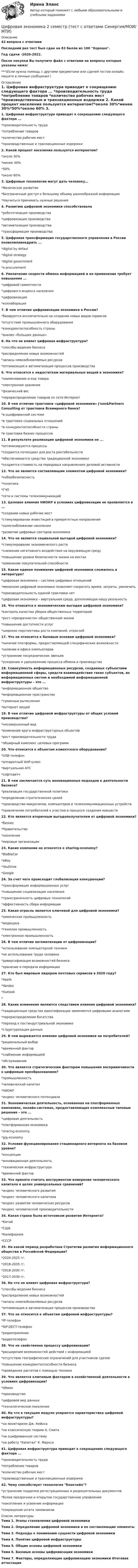     
          Описание
          42 вопроса с ответамиПоследний раз тест был сдан на 83 балла из 100 Хорошо.Год сдачи -2020-2022.После покупки Вы получите файл с ответами на вопросы которые указаны ниже:***(Если нужна помощь с другими предметами или сдачей тестов онлайн, пишите в личные сообщения  ) 
          Оглавление
          1. Цифровая инфраструктура приводит к сокращению следующего фактора ... *производительность труда *потребление товаров *количество рабочих мест *производственные и транзакционные издержки 2. Какой процент населения пользуется интернетом?*около 30%*менее 30%*50%*около 60% 3. Цифровые технологии могут дать человеку…*Физическое развитие*Безграничный доступ к большому объему разнообразной информации *Научиться принимать нужные решения 4. Развитию цифровой экономики способствовала*робототизация производства *цифровизация производства *автоматизация производства*трансформация производства 5. Цифровая трансформация государственного управления в России позволилавнедрить ...*digital by defaul *digital strategy *digital government*e-procurement 6. Увеличение скорости обмена информацией и ее применения требует повышения ...*цифровой грамотности *цифрового индекса населения *цифровизации *коллаборации 7. В чем отличие цифровизации экономики в России?*базируется исключительно на создании новых видов сервисов *отсутствие промышленного оборудования *конкурентоспособность страны*анализ «больших данных» 8. На что не влияет цифровая инфраструктура?*способы ведения бизнеса *распределение новых возможностей *запасы невозобновляемых ресурсов*оптимизация и автоматизация процессов производства 9. Что относится к недостаткам материальных вещей в экономике?*наименование и код товара*электронное хранение *физический вес*перераспределение товаров по сети Интернет 10. В чем отличие трактовки «цифровой экономики» J'son&amp;Partners Consulting от трактовки Всемирного банка?*в оцифрованной системе*в трактовке социальных отношений *в конкурентоспособности страны*в трактовке бизнес-процессов 11. В результате реализации цифровой экономики не ...*оптимизируются процессы*создается потенциал для роста рентабельности *обеспечиваются средства традиционной экономики*создается стоимость на передовых направлениях деловой активности 12. Что не является составляющим элементом цифровой экономики?*кибербезопасность *политика*ГЧП*сети и системы телекоммуникаций 13. Целевое влияния НИОКР в условиях цифровизации не проявляется в ... *создании новых рабочих мест *стимулировании инвестиций в приоритетные направления *налогообложении населения*развитии цифровых секторов экономики 14. Что не является социальной выгодой цифровой экономики? *стимулирование экономического роста *снижение негативного воздействия на окружающую среду *повышение уровня безопасности жизни на местах *изменение покупательной способности 15. Какое единое понимание цифровой экономики сложилось в литературе? *цифровая экономика – система цифровых отношений *механизм цифровой экономики позволяет сократить время, затраты, увеличить *производительность единой трактовки нет *цифровая экономика – виртуальная среда, дополняющая нашу реальность 16. Что относится к экономическим выгодам цифровой экономики? *контроль качества уборки общественных территорий *рост «прозрачности» общественной жизни *повышение доступности услуг *широкие перспективы роста компаний, отраслей 17. Что не относится к базовым основам цифровой экономики? *наличие платформы, предоставляющей специфические возможности *наличие в офисе компьютеров *устранение посреднических звеньев *ускорение и удешевление процесса обмена и производства 18. Совокупность информационных ресурсов, созданных субъектами информационной сферы, средств взаимодействия таких субъектов, их информационных систем и необходимой информационной инфраструктуры – это ... *информационное общество *информационное пространство *туманные вычисления *интернет вещей 19. В чем отличие цифровой инфраструктуры от общих условий производства? *несовершенный вид *изменение круга инфраструктурных объектов *рост производительности труда *обширный комплекс целевых программ 20. Что относится к объектам клиентского оборудования? *USB-телефон *аппаратный VoIP-шлюз *виртуальная АТС *софтсвитч 21. В чем заключается суть инновационных подходов к деятельности бизнеса? *реализация государственной политики *определение стратегических целей *производство микрочипов, компьютеров и телекоммуникационных устройств *привлечение потребителей к участию в процессе создания новшеств 22. Кто является вторичным выгодополучателем от цифровой экономики? *бизнес *Правительство*население *мировые организации 23. Какие компании не относятся к sharing-economy?*BlaBlaCar *eBay *YouDrive *Google 24. За счет чего происходит глобализация конкуренции? *трансформация информационных услуг *повышение социализации населения *трансграничность цифровых технологий*эффективность сбора информации 25. Какая отрасль является ключевой для цифровой экономики? *химическая промышленность *медицина *тяжелая промышленность *электронная промышленность 26. В чем отличие автоматизации от цифровизации? *использование компьютерной техники *не использование труда человека *диверсификация возможностей бизнеса *хранение и передача информации 27. Кто был мировым лидером почтовых сервисов в 2020 году? *Apple *Yandex *Outlook * 28. Какие изменения являются следствием влияния цифровой экономики? *традиционные средства идентификации заменяются цифровыми аналогами *перераспределение богатства *переход к постиндустриальной экономике *структуризация данных 29. В чем выражается влияние цифровой экономики на потребителей? *рациональный выбор *временной фактор *снабжение информацией *обслуживание 30. Что является стратегическим фактором повышения восприимчивости к цифровым преобразованиям? *промышленность *человеческий капитал *НИОКР *индекс человеческого потенциала 31. Экономическая деятельность, основанная на платформенных компаниях, онлайн-системах, предоставляющих комплексные типовые решения – это ... *цифровая деятельность *платформенная экономика*sharing-economy *gig-economy 32. Условия функционирования стационарного интернета на базовом уровне? *концепции *инновационная деятельность *техническая инфраструктура *временной фактор 33. Что принято считать инструментом измерения человеческого капитала в целях универсальных сравнений? *индекс человеческого развития *индекс человеческого капитала*индекс развития человеческих ресурсов *индекс человеческой производительности 34. Какая страна была источником развития Интернета? *Китай *США*Калифорния *СССР 35. На какой период разработана Стратегии развития информационного общества в Российской Федерации? *2020-2025 гг. *2018-2035 гг. *2018-2030 гг. *2017-2030 гг. 36. На что не влияет цифровая инфраструктура? *способы ведения бизнеса*распределение новых возможностей *запасы невозобновляемых ресурсов *оптимизация и автоматизация процессов производства 37. Что не относится к объектам цифровой инфраструктуры? *IP-телефон*SIP-DECT-телефон *радиоприемник *видеотелефон 38. Что не свойственно процессу цифровизации? *расширение возможностей действий с информацией *отсутствие географических ограничений для участников сделок *повышение конкурентоспособности бизнеса *проведение расчетов с помощью техники 39. Что является ключевым фактором в хозяйственной деятельности в условиях цифровизации? *обмен *производство *цифровой вид данных *технологическое поколение 40. На что в текущем модуле упирается характеристика цифровой инфраструктуры? *на монетаризм Дж. Кейнса *на классическую теорию А. Смита *на оцифрованную систему *на работу Капитал К. Маркса 41. Цифровая инфраструктура приводит к сокращению следующего фактора ... *производительность труда *потребление товаров *количество рабочих мест *производственные и транзакционные издержки 42. Чему способствует технология блокчейн?*устранение подделки регистрационных и разрешительных документов *более прозрачное и открытое государственное управление*накопление и усвоение информации *сокращение штата чиновников 
          Список литературы
          Тема 1. Этапы становления цифровой экономики Тема 2. Определение цифровой экономики и ее составляющие элементы Тема 3. Подходы к пониманию сущности цифровой экономики Тема 4. Понятие цифровой инфраструктуры Тема 5. Общие основы цифровой экономики Тема 6. Базовые основы цифровизации экономики Тема 7. Факторы, определяющие цифровизацию экономики Итоговая аттестация
            
            
            Цифровая экономика 2 семестр. Синергия. Ответы на тест. Цифровая экономика 2 семестр (тест с ответами Синергия/МОИ/ МТИ)Цифровая Экономика_2_СИНЕГРИЯЦифровая экономика / 335 вопросов✅ Цифровая экономика 38 вопросов СИНЕРГИЯ МТИ 2022Цифровая экономика 3 Промежуточных Темы (6,7,8) + 1 Итоговый + 1 Компетентностный тест🌞Цифровая экономика 3 семестр. Итоговый + компетентностный тесты: 105 ответов. Синергия / МТИ / МосАП. 2022 (октябрь) Новые ответы на отлично (90/100)цифровая экономика 2 семестр 2022 тест ответы💯 Цифровая экономика [2 семестр] (все ответы на тест Синергия / МТИ / МосАП, октябрь 2022)💯 Цифровая экономика [2 семестр] (все ответы на тест Синергия / МТИ / МосАП, сентябрь 2022)🌞Цифровая экономика 2 семестр Новый сборник на отлично! (100/100) Синергия / МТИ / МосАП. 2023 годцифровая экономика 2 семестр сдан 21.08.2022 на 90 балловЦифровая экономика 2 семестр Синергия 36 вопросовЦифровая экономика (2 семестр) / Синергия (МОИ, МОСАП, МТИ) / 90 вопросов / Результаты 77-87%