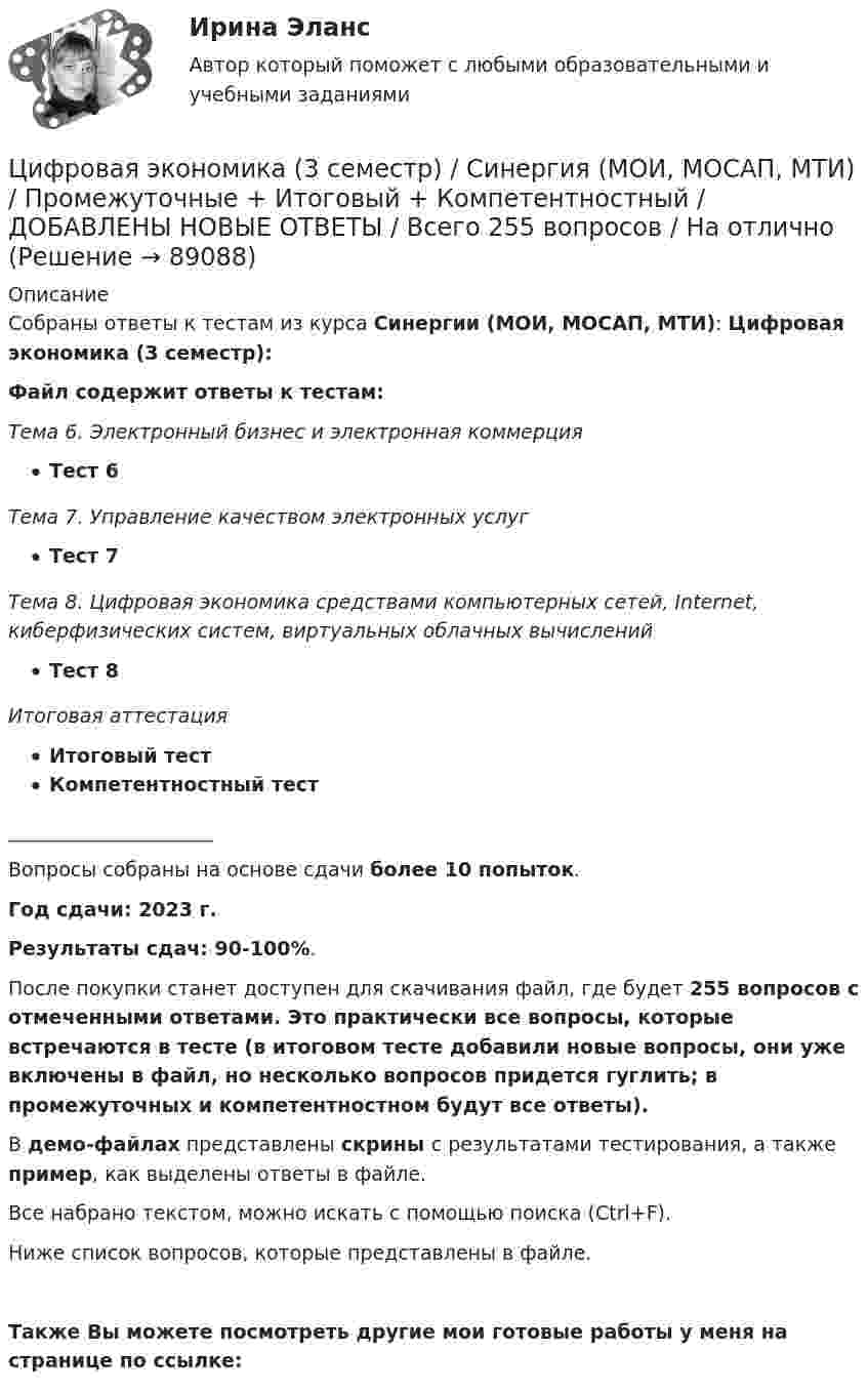     
            Описание
            Собраны ответы к тестам из курса Синергии (МОИ, МОСАП, МТИ): Цифровая экономика (3 семестр): Файл содержит ответы к тестам: Тема 6. Электронный бизнес и электронная коммерцияТест 6Тема 7. Управление качеством электронных услугТест 7Тема 8. Цифровая экономика средствами компьютерных сетей, Internet, киберфизических систем, виртуальных облачных вычисленийТест 8Итоговая аттестацияИтоговый тестКомпетентностный тест_____________________Вопросы собраны на основе сдачи более 10 попыток.Год сдачи: 2023 г.Результаты сдач: 90-100%.После покупки станет доступен для скачивания файл, где будет 255 вопросов с отмеченными ответами. Это практически все вопросы, которые встречаются в тесте (в итоговом тесте добавили новые вопросы, они уже включены в файл, но несколько вопросов придется гуглить; в промежуточных и компетентностном будут все ответы).В демо-файлах представлены скрины с результатами тестирования, а также пример, как выделены ответы в файле.Все набрано текстом, можно искать с помощью поиска (Ctrl+F).Ниже список вопросов, которые представлены в файле.Также Вы можете посмотреть другие мои готовые работы у меня на странице по ссылке:   
            
            
            ❤️Цифровая экономика 3 семестр Синергия 2022 Итоговый промежуточный тест 78 вопросов (90/100)Цифровая экономика (3 семестр) / Синергия (МОИ, МОСАП, МТИ) / Промежуточные + Итоговый + Компетентностный / ДОБАВЛЕНЫ НОВЫЕ ОТВЕТЫ / Всего 255 вопросов / На отлично🏅Цифровая экономика 3 семестр (Тема 6 + Тема 7 + Тема 8) Синергия / МТИ / МосАП. Все ответы на отлично (10/10)💯 Цифровая экономика [3 семестр] // Тема 6. Электронный бизнес и электронная коммерция (ответы на тест Синергия / МТИ / МосАП, октябрь 2022)🌞Цифровая экономика 3 семестр (Тема 6 Электронный бизнес и электронная коммерция ) Синергия 2022 / МТИ / МосАП. Новые ответы на отлично (95/100)Цифровая экономика 3 семестр (Тема 7 Управление качеством электронных услуг ) Синергия 2022 / МТИ / МосАП. Новые ответы. (8 из 10)🌞Цифровая экономика 3 семестр (Тема 7 Управление качеством электронных услуг ) Синергия 2022 / МТИ / МосАП. Новые ответы на отлично (100/100)🌞Цифровая экономика 3 семестр. Итоговый + компетентностный тесты: 105 ответов. Синергия / МТИ / МосАП. 2022 (октябрь) Новые ответы на отлично (90/100)🌞Цифровая экономика 3 семестр (Итоговый, Промежуточные и Компетентностные тесты: 223 ответа). Синергия / МТИ / МосАП. Все ответы на отлично!Цифровая экономика 3 семестр (Итоговый, Промежуточные и Компетентностные тесты: 253 ответа). Синергия / МТИ / МосАП.🌞Цифровая экономика 3 семестр (Итоговый, Промежуточные и Компетентностные тесты: сборник из новых 245 ответов). Синергия / МТИ / МосАП. 2023 год. (90/100)Цифровая экономика (3 семестр) - Ответы на тест СинергияЦифровая экономика - 3 семестр (Ответы на тест Синергия/МОИ/ МТИ)Цифровая экономика 3 семестр, ответы на тесты (итоговый, компетентностный тест, тесты по темам 6, 7, 8), 157 ответов. Синергия / МТИ / МОИ / МосАП