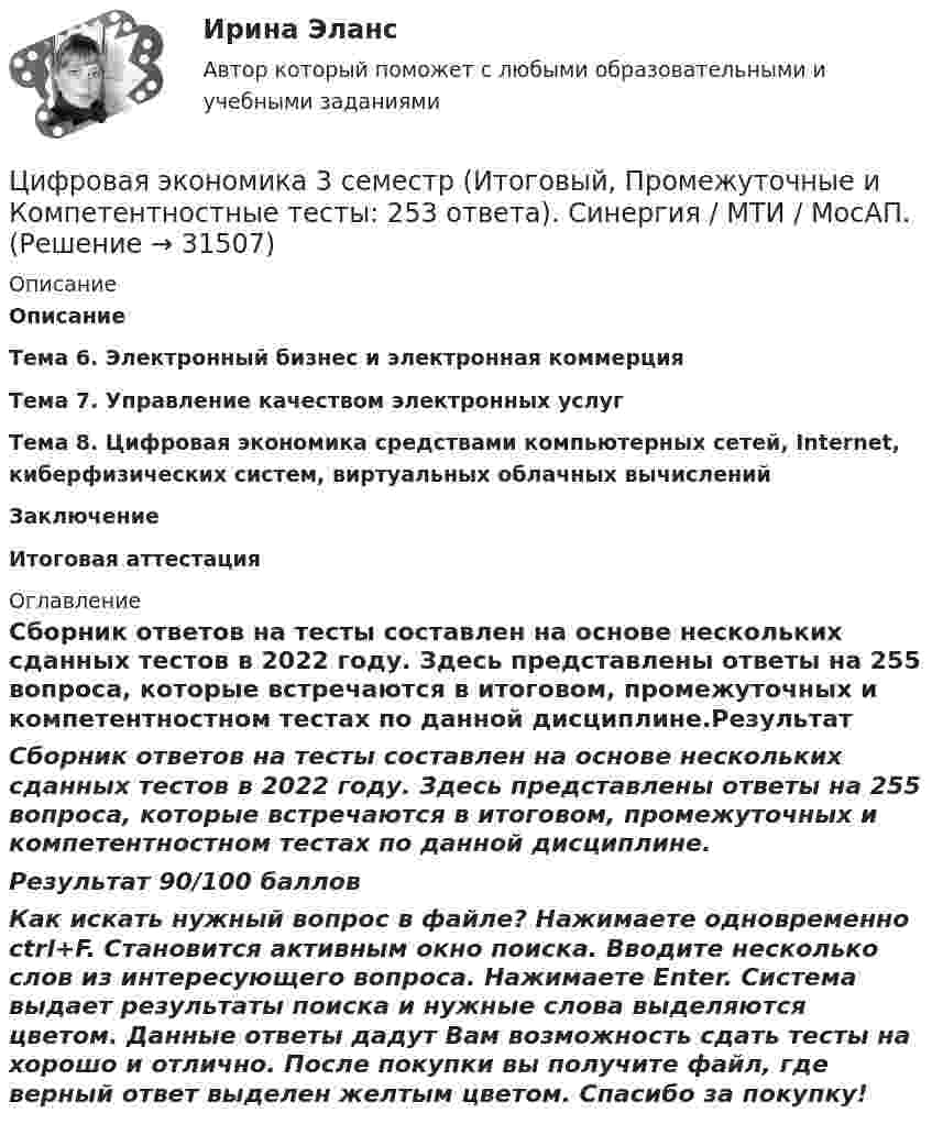     
          Описание
          ОписаниеТема 6. Электронный бизнес и электронная коммерцияТема 7. Управление качеством электронных услугТема 8. Цифровая экономика средствами компьютерных сетей, Internet, киберфизических систем, виртуальных облачных вычисленийЗаключениеИтоговая аттестация 
          Оглавление
          Сборник ответов на тесты составлен на основе нескольких сданных тестов в 2022 году. Здесь представлены ответы на 255 вопроса, которые встречаются в итоговом, промежуточных и компетентностном тестах по данной дисциплине.Результат 90/100 баллов Как искать нужный вопрос в файле? Нажимаете одновременно ctrl+F. Становится активным окно поиска. Вводите несколько слов из интересующего вопроса. Нажимаете Enter. Система выдает результаты поиска и нужные слова выделяются цветом. Данные ответы дадут Вам возможность сдать тесты на хорошо и отлично. После покупки вы получите файл, где верный ответ выделен желтым цветом. Спасибо за покупку! 
            
            
            🌞Цифровая экономика 3 семестр (Итоговый, Промежуточные и Компетентностные тесты: 223 ответа). Синергия / МТИ / МосАП. Все ответы на отлично!Цифровая экономика 3 семестр (Итоговый, Промежуточные и Компетентностные тесты: 253 ответа). Синергия / МТИ / МосАП.🌞Цифровая экономика 3 семестр (Итоговый, Промежуточные и Компетентностные тесты: сборник из новых 245 ответов). Синергия / МТИ / МосАП. 2023 год. (90/100)Цифровая экономика (3 семестр) - Ответы на тест СинергияЦифровая экономика - 3 семестр (Ответы на тест Синергия/МОИ/ МТИ)Цифровая экономика 3 семестр, ответы на тесты (итоговый, компетентностный тест, тесты по темам 6, 7, 8), 157 ответов. Синергия / МТИ / МОИ / МосАП🌞Цифровая экономика 3 семестр (Промежуточные тесты Темы 3-4-5, Итоговый тест: 120 ответов). Синергия / МТИ / МосАП. Все ответы на высокий балл (80/90)!! Цифровая экономика 2 семестр (Синергия/МОИ/МТИ/МОСАП)Цифровая экономика 2 семестр. Синергия. Ответы на тест. Цифровая экономика 2 семестр (тест с ответами Синергия/МОИ/ МТИ)Цифровая Экономика_2_СИНЕГРИЯЦифровая экономика / 335 вопросов✅ Цифровая экономика 38 вопросов СИНЕРГИЯ МТИ 2022Цифровая экономика 3 Промежуточных Темы (6,7,8) + 1 Итоговый + 1 Компетентностный тест