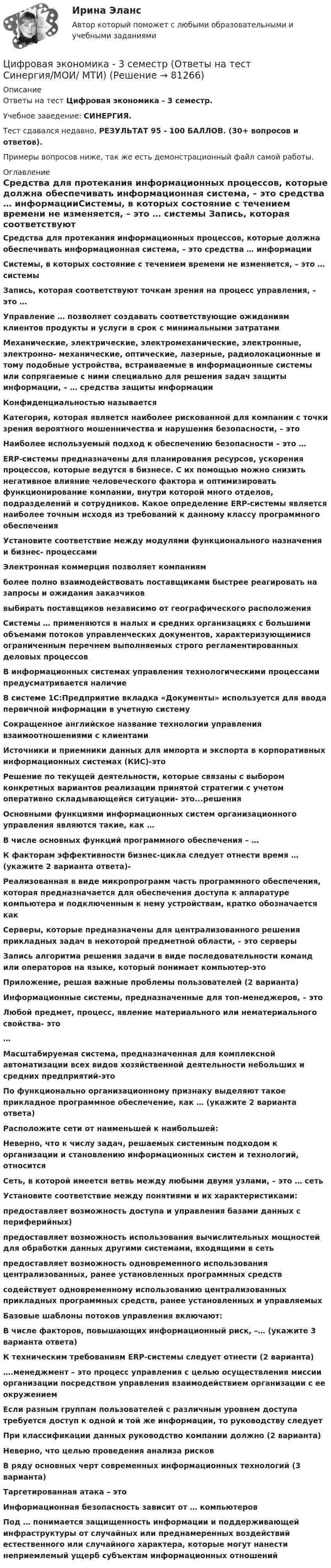     
            Описание
            Ответы на тест Цифровая экономика - 3 семестр.Учебное заведение: СИНЕРГИЯ.Тест сдавался недавно, РЕЗУЛЬТАТ 95 - 100 БАЛЛОВ. (30+ вопросов и ответов).Примеры вопросов ниже, так же есть демонстрационный файл самой работы. 
            Оглавление
            Средства для протекания информационных процессов, которые должна обеспечивать информационная система, – это средства … информацииСистемы, в которых состояние с течением времени не изменяется, – это … системы Запись, которая соответствуют точкам зрения на процесс управления, – это … Управление … позволяет создавать соответствующие ожиданиям клиентов продукты и услуги в срок с минимальными затратами Механические, электрические, электромеханические, электронные, электронно- механические, оптические, лазерные, радиолокационные и тому подобные устройства, встраиваемые в информационные системы или сопрягаемые с ними специально для решения задач защиты информации, – … средства защиты информацииКонфиденциальностью называетсяКатегория, которая является наиболее рискованной для компании с точки зрения вероятного мошенничества и нарушения безопасности, – этоНаиболее используемый подход к обеспечению безопасности – это … ERP-системы предназначены для планирования ресурсов, ускорения процессов, которые ведутся в бизнесе. С их помощью можно снизить негативное влияние человеческого фактора и оптимизировать функционирование компании, внутри которой много отделов, подразделений и сотрудников. Какое определение ERP-системы является наиболее точным исходя из требований к данному классу программного обеспеченияУстановите соответствие между модулями функционального назначения и бизнес- процессамиЭлектронная коммерция позволяет компаниямболее полно взаимодействовать поставщиками быстрее реагировать на запросы и ожидания заказчиковвыбирать поставщиков независимо от географического расположения Системы … применяются в малых и средних организациях с большими объемами потоков управленческих документов, характеризующимися ограниченным перечнем выполняемых строго регламентированных деловых процессовВ информационных системах управления технологическими процессами предусматривается наличиеВ системе 1С:Предприятие вкладка «Документы» используется для ввода первичной информации в учетную системуСокращенное английское название технологии управления взаимоотношениями с клиентами Источники и приемники данных для импорта и экспорта в корпоративных информационных системах (КИС)-этоРешение по текущей деятельности, которые связаны с выбором конкретных вариантов реализации принятой стратегии с учетом оперативно складывающейся ситуации- это...решения Основными функциями информационных систем организационного управления являются такие, как … В числе основных функций программного обеспечения – … К факторам эффективности бизнес-цикла следует отнести время … (укажите 2 варианта ответа)-Реализованная в виде микропрограмм часть программного обеспечения, которая предназначается для обеспечения доступа к аппаратуре компьютера и подключенным к нему устройствам, кратко обозначается как Серверы, которые предназначены для централизованного решения прикладных задач в некоторой предметной области, – это серверы                             Запись алгоритма решения задачи в виде последовательности команд или операторов на языке, который понимает компьютер-это Приложение, решая важные проблемы пользователей (2 варианта)Информационные системы, предназначенные для топ-менеджеров, – это Любой предмет, процесс, явление материального или нематериального свойства- это…Масштабируемая система, предназначенная для комплексной автоматизации всех видов хозяйственной деятельности небольших и средних предприятий-этоПо функционально организационному признаку выделяют такое прикладное программное обеспечение, как … (укажите 2 варианта ответа)Расположите сети от наименьшей к наибольшей:Неверно, что к числу задач, решаемых системным подходом к организации и становлению информационных систем и технологий, относитсяСеть, в которой имеется ветвь между любыми двумя узлами, – это … сетьУстановите соответствие между понятиями и их характеристиками: предоставляет возможность доступа и управления базами данных с периферийных) предоставляет возможность использования вычислительных мощностей для обработки данных другими системами, входящими в сетьпредоставляет возможность одновременного использования централизованных, ранее установленных программных средствсодействует одновременному использованию централизованных прикладных программных средств, ранее установленных и управляемыхБазовые шаблоны потоков управления включают:В числе факторов, повышающих информационный риск, –… (укажите 3 варианта ответа)К техническим требованиям ERP-системы следует отнести (2 варианта) ….менеджмент – это процесс управления с целью осуществления миссии организации посредством управления взаимодействием организации с ее окружениемЕсли разным группам пользователей с различным уровнем доступа требуется доступ к одной и той же информации, то руководству следуетПри классификации данных руководство компании должно (2 варианта) Неверно, что целью проведения анализа рисков В ряду основных черт современных информационных технологий (3 варианта) Таргетированная атака – это Информационная безопасность зависит от … компьютеровПод … понимается защищенность информации и поддерживающей инфраструктуры от случайных или преднамеренных воздействий естественного или случайного характера, которые могут нанести неприемлемый ущерб субъектам информационных отношений  
            
            
            Цифровая экономика (3 семестр) - Ответы на тест СинергияЦифровая экономика - 3 семестр (Ответы на тест Синергия/МОИ/ МТИ)Цифровая экономика 3 семестр, ответы на тесты (итоговый, компетентностный тест, тесты по темам 6, 7, 8), 157 ответов. Синергия / МТИ / МОИ / МосАП🌞Цифровая экономика 3 семестр (Промежуточные тесты Темы 3-4-5, Итоговый тест: 120 ответов). Синергия / МТИ / МосАП. Все ответы на высокий балл (80/90)!! ❤️Цифровая экономика 3 семестр Синергия 2022 Итоговый промежуточный тест 78 вопросов (90/100)Цифровая экономика (3 семестр) / Синергия (МОИ, МОСАП, МТИ) / Промежуточные + Итоговый + Компетентностный / ДОБАВЛЕНЫ НОВЫЕ ОТВЕТЫ / Всего 255 вопросов / На отлично🏅Цифровая экономика 3 семестр (Тема 6 + Тема 7 + Тема 8) Синергия / МТИ / МосАП. Все ответы на отлично (10/10)Цифровая Экономика_2_СИНЕГРИЯЦифровая экономика / 335 вопросов✅ Цифровая экономика 38 вопросов СИНЕРГИЯ МТИ 2022Цифровая экономика 3 Промежуточных Темы (6,7,8) + 1 Итоговый + 1 Компетентностный тест🌞Цифровая экономика 3 семестр. Итоговый + компетентностный тесты: 105 ответов. Синергия / МТИ / МосАП. 2022 (октябрь) Новые ответы на отлично (90/100)🌞Цифровая экономика 3 семестр (Итоговый, Промежуточные и Компетентностные тесты: 223 ответа). Синергия / МТИ / МосАП. Все ответы на отлично!Цифровая экономика 3 семестр (Итоговый, Промежуточные и Компетентностные тесты: 253 ответа). Синергия / МТИ / МосАП.