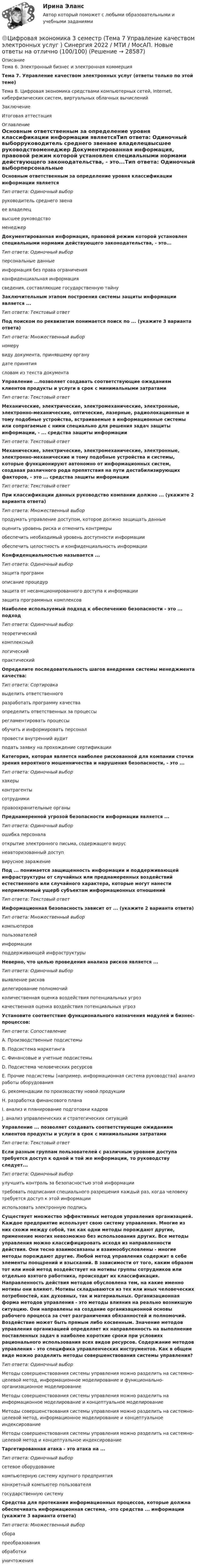     
          Описание
          Тема 6. Электронный бизнес и электронная коммерция Тема 7. Управление качеством электронных услуг (ответы только по этой теме)Тема 8. Цифровая экономика средствами компьютерных сетей, Internet, киберфизических систем, виртуальных облачных вычисленийЗаключениеИтоговая аттестация 
          Оглавление
          Основным ответственным за определение уровня классификации информации являетсяТип ответа: Одиночный выборруководитель среднего звенаее владелецвысшее руководствоменеджер Документированная информация, правовой режим которой установлен специальными нормами действующего законодательства, - это...Тип ответа: Одиночный выборперсональные данныеинформация без права ограниченияконфиденциальная информациясведения, составляющие государственную тайну Заключительным этапом построения системы защиты информации является ...Тип ответа: Текстовый ответ Под поиском по реквизитам понимается поиск по ... (укажите 3 варианта ответа)Тип ответа: Множественный выборномерувиду документа, принявшему органудате принятиясловам из текста документа Управление ...позволяет создавать соответствующие ожиданиям клиентов продукты и услуги в срок с минимальными затратамиТип ответа: Текстовый ответ Механические, электрические, электромеханические, электронные, электронно-механические, оптические, лазерные, радиолокационные и тому подобные устройства, встраиваемые в информационные системы или сопрягаемые с ними специально для решения задач защиты информации, - ...  средства защиты информацииТип ответа: Текстовый ответ Механические, электрические, электромеханические, электронные, электронно-механические и тому подобные устройства и системы, которые функционируют автономно от информационных систем, создавая различного рода препятствия на пути дестабилизирующих факторов, - это ... средства защиты информацииТип ответа: Текстовый ответ При классификации данных руководство компании должно ... (укажите 2 варианта ответа)Тип ответа: Множественный выборпродумать управление доступом, которое должно защищать данныеоценить уровень риска и отменить контрмерыобеспечить необходимый уровень доступности информацииобеспечить целостность и конфиденциальность информации Конфиденциальностью называется ...Тип ответа: Одиночный выборзащита программописание процедурзащита от несанкционированного доступа к информациизащита программных комплексов Наиболее используемый подход к обеспечению безопасности - это ... подходТип ответа: Одиночный выбортеоретическийкомплексныйлогическийпрактический Определите последовательность шагов внедрения системы менеджмента качества:Тип ответа: Сортировкавыделить ответственногоразработать программу качестваопределить ответственных за процессырегламентировать процессыобучить и информировать персоналпровести внутренний аудитподать заявку на прохождение сертификации Категория, которая является наиболее рискованной для компании сточки зрения вероятного мошенничества и нарушения безопасности, - это ...Тип ответа: Одиночный выборхакерыконтрагентысотрудникиправоохранительные органы Преднамеренной угрозой безопасности информации является ...Тип ответа: Одиночный выборошибка персоналаоткрытие электронного письма, содержащего вируснеавторизованный доступвирусное заражениеПод ... понимается защищенность информации и поддерживающей инфраструктуры от случайных или преднамеренных воздействий естественного или случайного характера, которые могут нанести неприемлемый ущерб субъектам информационных отношенийТип ответа: Текстовый ответ Информационная безопасность зависит от ... (укажите 2 варианта ответа)Тип ответа: Множественный выборкомпьютеровпользователейинформацииподдерживающей инфраструктуры Неверно, что целью проведения анализа рисков является ...Тип ответа: Одиночный выборвыявление рисковделегирование полномочийколичественная оценка воздействия потенциальных угрозкачественная оценка воздействия потенциальных угроз Установите соответствие функционального назначения модулей и бизнес-процессов:Тип ответа: СопоставлениеА. Производственные подсистемыВ. Подсистема маркетингаС. Финансовые и учетные подсистемыD. Подсистема человеческих ресурсовЕ. Прочие подсистемы (например, информационная система руководства) анализ работы оборудованияG. рекомендации по производству новой продукцииН. разработка финансового планаI. анализ и планирование подготовки кадровJ. анализ управленческих и стратегических ситуацийУправление ... позволяет создавать соответствующие ожиданиям клиентов продукты и услуги в срок с минимальными затратамиТип ответа: Текстовый ответ Если разным группам пользователей с различным уровнем доступа требуется доступ к одной и той же информации, то руководству следует...Тип ответа: Одиночный выборулучшить контроль за безопасностью этой информациитребовать подписания специального разрешения каждый раз, когда человеку требуется доступ к этой информациииспользовать электронную подпись Существует множество эффективных методов управления организацией. Каждое предприятие использует свою систему управления. Многие из них схожи между собой, так как одни методы порождают другие, применение многих невозможно без использования других. Все методы управления можно классифицировать исходя из направленности действия. Они тесно взаимосвязаны и взаимообусловлены - многие методы порождают другие. Любой метод управления содержит в себе элементы поощрений и взысканий. В зависимости от того, каким образом тот или иной метод воздействует на мотивы группы сотрудников или отдельно взятого работника, происходит их классификация. Направленность действия методов обусловлена тем, на какие именно мотивы они влияют. Мотивы складываются из тех или иных человеческих потребностей, как духовных, так и материальных. Организационная форма методов управления - это методы влияния на реально возникшую ситуацию. Они направлены на создание организационной основы рабочего процесса за счет разграничения обязанностей и полномочий. Воздействие может быть прямым либо косвенным. Значение методов управления организацией определяет их направленность на выполнение поставленных задач в наиболее короткие сроки при условиях рационального использования всех видов ресурсов. Содержание методов управления - это специфика управленческих инструментов. Как в общем виде можно разделить методы совершенствования системы управления?Тип ответа: Одиночный выборМетоды совершенствования системы управления можно разделить на системно-целевой метод, информационное моделирование и функционально-организационное моделированиеМетоды совершенствования системы управления можно разделить на информационное моделирование и концептуальное моделированиеМетоды совершенствования системы управления можно разделить на системно-целевой метод, информационное моделирование и концептуальное индексированиеМетоды совершенствования системы управления можно разделить на системно-целевой метод и концептуальное индексирование Таргетированная атака - это атака на ...Тип ответа: Одиночный выборсетевое оборудованиекомпьютерную систему крупного предприятияконкретный компьютер пользователягосударственную систему Средства для протекания информационных процессов, которые должна обеспечивать информационная система, -это средства ... информации (укажите 3 варианта ответа)Тип ответа: Множественный выборсборапреобразованияобработкиуничтожения 
            
            
            Цифровая экономика 3 семестр (Тема 7 Управление качеством электронных услуг ) Синергия 2022 / МТИ / МосАП. Новые ответы. (8 из 10)🌞Цифровая экономика 3 семестр (Тема 7 Управление качеством электронных услуг ) Синергия 2022 / МТИ / МосАП. Новые ответы на отлично (100/100)🌞Цифровая экономика 3 семестр (Тема 8 Цифровая экономика средствами компьютерных сетей, Internet, киберфизических систем, виртуальных облачных вычислений) Синергия 2022 / МТИ / МосАП. Все ответы на отлично (10/10)Цифровая экономика 3 семестр (Тема 8 Цифровая экономика средствами компьютерных сетей, Internet, киберфизических систем, виртуальных облачных вычислений) Синергия 2022 / МТИ / МосАП. Все ответы на отлично (10/10)Цифровая экономика 3 семестр (Тема 8  Цифровая экономика средствами компьютерных сетей) Синергия 2022 / МТИ / МосАП. Новые ответы. (10 из 10)Цифровая экономика 3 семестр (тест с ответами Синергия/МОИ/ МТИ /МОСАП)Цифровая экономика 3 семестр (экзамен) тест с ответами  2023Цифровая экономика - 3 семестр (Ответы на тест Синергия/МОИ/ МТИ)Цифровая экономика 3 семестр, ответы на тесты (итоговый, компетентностный тест, тесты по темам 6, 7, 8), 157 ответов. Синергия / МТИ / МОИ / МосАП🌞Цифровая экономика 3 семестр (Промежуточные тесты Темы 3-4-5, Итоговый тест: 120 ответов). Синергия / МТИ / МосАП. Все ответы на высокий балл (80/90)!! ❤️Цифровая экономика 3 семестр Синергия 2022 Итоговый промежуточный тест 78 вопросов (90/100)Цифровая экономика (3 семестр) / Синергия (МОИ, МОСАП, МТИ) / Промежуточные + Итоговый + Компетентностный / ДОБАВЛЕНЫ НОВЫЕ ОТВЕТЫ / Всего 255 вопросов / На отлично🏅Цифровая экономика 3 семестр (Тема 6 + Тема 7 + Тема 8) Синергия / МТИ / МосАП. Все ответы на отлично (10/10)💯 Цифровая экономика [3 семестр] // Тема 6. Электронный бизнес и электронная коммерция (ответы на тест Синергия / МТИ / МосАП, октябрь 2022)