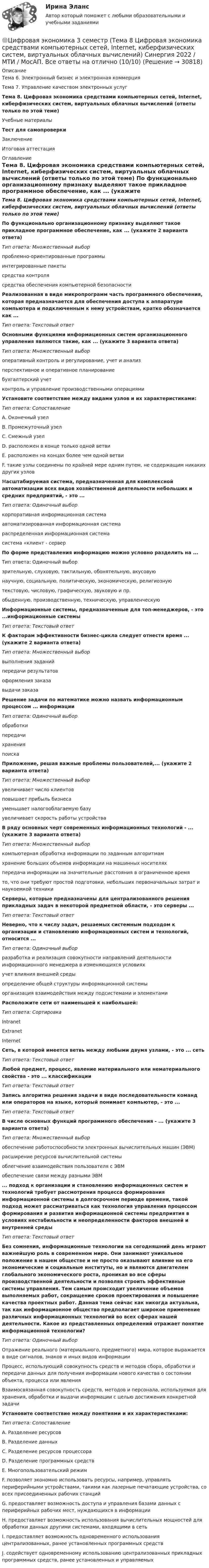     
          Описание
          Тема 6. Электронный бизнес и электронная коммерция Тема 7. Управление качеством электронных услугТема 8. Цифровая экономика средствами компьютерных сетей, Internet, киберфизических систем, виртуальных облачных вычислений (ответы только по этой теме)Учебные материалыТест для самопроверкиЗаключениеИтоговая аттестация 
          Оглавление
          Тема 8. Цифровая экономика средствами компьютерных сетей, Internet, киберфизических систем, виртуальных облачных вычислений (ответы только по этой теме) По функционально организационному признаку выделяют такое прикладное программное обеспечение, как ... (укажите 2 варианта ответа)Тип ответа: Множественный выборпроблемно-ориентированные программыинтегрированные пакетысредства контролясредства обеспечения компьютерной безопасности Реализованная в виде микропрограмм часть программного обеспечения, которая предназначается для обеспечения доступа к аппаратуре компьютера и подключенным к нему устройствам, кратко обозначается как ...Тип ответа: Текстовый ответ Основными функциями информационных систем организационного управления являются такие, как ... (укажите 3 варианта ответа)Тип ответа: Множественный выбороперативный контроль и регулирование, учет и анализперспективное и оперативное планированиебухгалтерский учетконтроль и управление производственными операциями Установите соответствие между видами узлов и их характеристиками:Тип ответа: СопоставлениеА. Оконечный узелВ. Промежуточный узелС. Смежный узелD. расположен в конце только одной ветвиЕ. расположен на концах более чем одной ветвиF. такие узлы соединены по крайней мере одним путем, не содержащим никаких других узлов Масштабируемая система, предназначенная для комплексной автоматизации всех видов хозяйственной деятельности небольших и средних предприятий, - это ...Тип ответа: Одиночный выборкорпоративная информационная системаавтоматизированная информационная системараспределенная информационная системасистема «клиент - сервер По форме представления информацию можно условно разделить на ...Тип ответа: Одиночный выборзрительную, слуховую, тактильную, обонятельную, вкусовуюнаучную, социальную, политическую, экономическую, религиознуютекстовую, числовую, графическую, звуковую и пр.обыденную, производственную, техническую, управленческуюИнформационные системы, предназначенные для топ-менеджеров, - это ...информационные системыТип ответа: Текстовый ответ К факторам эффективности бизнес-цикла следует отнести время ... (укажите 2 варианта ответа)Тип ответа: Множественный выборвыполнения заданийпередачи результатовоформления заказавыдачи заказа Решение задачи по математике можно назвать информационным процессом ... информацииТип ответа: Одиночный выборобработкипередачихраненияпоиска Приложение, решая важные проблемы пользователей,... (укажите 2 варианта ответа)Тип ответа: Множественный выборувеличивает число клиентовповышает прибыль бизнесауменьшает налогооблагаемую базуувеличивает скорость работы устройства В ряду основных черт современных информационных технологий - ... (укажите 3 варианта ответа)Тип ответа: Множественный выборкомпьютерная обработка информации по заданным алгоритмамхранение больших объемов информации на машинных носителяхпередача информации на значительные расстояния в ограниченное времято, что они требуют простой подготовки, небольших первоначальных затрат и наукоемкой техникиСерверы, которые предназначены для централизованного решения прикладных задач в некоторой предметной области, - это серверы ...Тип ответа: Текстовый ответ Неверно, что к числу задач, решаемых системным подходом к организации и становлению информационных систем и технологий, относится ...Тип ответа: Одиночный выборразработка и реализация совокупности направлений деятельности информационного менеджера в изменяющихся условияхучет влияния внешней средыопределение общей структуры информационной системыорганизация взаимодействия между подсистемами и элементами Расположите сети от наименьшей к наибольшей:Тип ответа: СортировкаIntranetExtranetInternet Сеть, в которой имеется ветвь между любыми двумя узлами, - это ... сетьТип ответа: Текстовый ответ Любой предмет, процесс, явление материального или нематериального свойства - это ... классификацииТип ответа: Текстовый ответ Запись алгоритма решения задачи в виде последовательности команд или операторов на языке, который понимает компьютер, - это ...Тип ответа: Текстовый ответ В числе основных функций программного обеспечения - ... (укажите 3 варианта ответа)Тип ответа: Множественный выборобеспечение работоспособности электронных вычислительных машин (ЭВМ)расширение ресурсов вычислительной системыоблегчение взаимодействия пользователя с ЭВМобеспечение связи между разными ЭВМ ... подход к организации и становлению информационных систем и технологий требует рассмотрения процесса формирования информационной системы в долгосрочном периоде времени, такой подход может рассматриваться как технология управления процессом формирования и развития информационной системы предприятия в условиях нестабильности и неопределенности факторов внешней и внутренней средыТип ответа: Текстовый ответБез сомнения, информационные технологии на сегодняшний день играют важнейшую роль в современном мире. Они занимают уникальное положение в нашем обществе и не просто оказывают влияние на его экономические и социальные институты, но и являются двигателем глобального экономического роста, проникая во все сферы производственной деятельности и позволяя строить эффективные системы управления. Тем самым происходит увеличение объемов выполняемых работ, сокращение сроков проектирования и повышение качества проектных работ. Данная тема сейчас как никогда актуальна, так как информационное общество предполагает широкое применение различных информационных технологий во всех сферах нашей деятельности. Какое из представленных определений отражает понятие информационной технологии?Тип ответа: Одиночный выборОтражение реального (материального, предметного) мира, которое выражается в виде сигналов, знаков и иных видов информацииПроцесс, использующий совокупность средств и методов сбора, обработки и передачи данных для получения информации нового качества о состоянии объекта, процесса или явленияВзаимосвязанная совокупность средств, методов и персонала, используемая для хранения, обработки и выдачи информации с целью достижения конкретной задачи Установите соответствие между понятиями и их характеристиками:Тип ответа: СопоставлениеA. Разделение ресурсовВ. Разделение данныхС. Разделение ресурсов процессораD. Разделение программных средствЕ. Многопользовательский режимF. позволяет экономно использовать ресурсы, например, управлять периферийными устройствами, такими как лазерные печатающие устройства, со всех присоединенных рабочих станцийG. предоставляет возможность доступа и управления базами данных с периферийных рабочих мест, нуждающихся в информацииН. предоставляет возможность использования вычислительных мощностей для обработки данных другими системами, входящими в сетьI. предоставляет возможность одновременного использования централизованных, ранее установленных программных средствJ. содействует одновременному использованию централизованных прикладных программных средств, ранее установленных и управляемых 
            
            
            🌞Цифровая экономика 3 семестр (Тема 7 Управление качеством электронных услуг ) Синергия 2022 / МТИ / МосАП. Новые ответы на отлично (100/100)🌞Цифровая экономика 3 семестр (Тема 8 Цифровая экономика средствами компьютерных сетей, Internet, киберфизических систем, виртуальных облачных вычислений) Синергия 2022 / МТИ / МосАП. Все ответы на отлично (10/10)Цифровая экономика 3 семестр (Тема 8 Цифровая экономика средствами компьютерных сетей, Internet, киберфизических систем, виртуальных облачных вычислений) Синергия 2022 / МТИ / МосАП. Все ответы на отлично (10/10)Цифровая экономика 3 семестр (Тема 8  Цифровая экономика средствами компьютерных сетей) Синергия 2022 / МТИ / МосАП. Новые ответы. (10 из 10)Цифровая экономика 3 семестр (тест с ответами Синергия/МОИ/ МТИ /МОСАП)Цифровая экономика 3 семестр (экзамен) тест с ответами  2023Цифровая экономика 3 семестр (экзамен) тест с ответами Синергия/МОИ/ МТИ /МОСАПЦифровая экономика 3 семестр, ответы на тесты (итоговый, компетентностный тест, тесты по темам 6, 7, 8), 157 ответов. Синергия / МТИ / МОИ / МосАП🌞Цифровая экономика 3 семестр (Промежуточные тесты Темы 3-4-5, Итоговый тест: 120 ответов). Синергия / МТИ / МосАП. Все ответы на высокий балл (80/90)!! ❤️Цифровая экономика 3 семестр Синергия 2022 Итоговый промежуточный тест 78 вопросов (90/100)Цифровая экономика (3 семестр) / Синергия (МОИ, МОСАП, МТИ) / Промежуточные + Итоговый + Компетентностный / ДОБАВЛЕНЫ НОВЫЕ ОТВЕТЫ / Всего 255 вопросов / На отлично🏅Цифровая экономика 3 семестр (Тема 6 + Тема 7 + Тема 8) Синергия / МТИ / МосАП. Все ответы на отлично (10/10)💯 Цифровая экономика [3 семестр] // Тема 6. Электронный бизнес и электронная коммерция (ответы на тест Синергия / МТИ / МосАП, октябрь 2022)🌞Цифровая экономика 3 семестр (Тема 6 Электронный бизнес и электронная коммерция ) Синергия 2022 / МТИ / МосАП. Новые ответы на отлично (95/100)