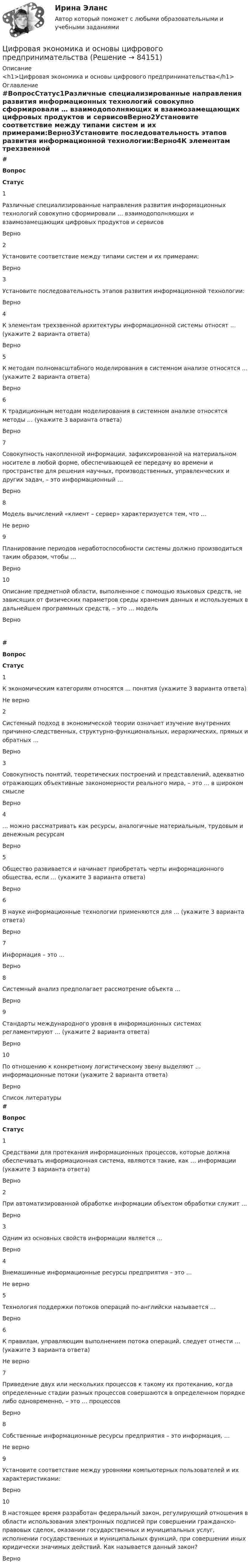     
            Описание
            <h1>Цифровая экономика и основы цифрового предпринимательства</h1> 
            Оглавление
            #ВопросСтатус1Различные специализированные направления развития информационных технологий совокупно сформировали … взаимодополняющих и взаимозамещающих цифровых продуктов и сервисовВерно2Установите соответствие между типами систем и их примерами:Верно3Установите последовательность этапов развития информационной технологии:Верно4К элементам трехзвенной архитектуры информационной системы относят … (укажите 2 варианта ответа)Верно5К методам полномасштабного моделирования в системном анализе относятся … (укажите 2 варианта ответа)Верно6К традиционным методам моделирования в системном анализе относятся методы … (укажите 3 варианта ответа)Верно7Совокупность накопленной информации, зафиксированной на материальном носителе в любой форме, обеспечивающей ее передачу во времени и пространстве для решения научных, производственных, управленческих и других задач, – это информационный …Верно8Модель вычислений «клиент – сервер» характеризуется тем, что …Не верно9Планирование периодов неработоспособности системы должно производиться таким образом, чтобы …Верно10Описание предметной области, выполненное с помощью языковых средств, не зависящих от физических параметров среды хранения данных и используемых в дальнейшем программных средств, – это … модельВерно # Вопрос Статус    1 К экономическим категориям относятся … понятия (укажите 3 варианта ответа) Не верно   2 Системный подход в экономической теории означает изучение внутренних причинно-следственных, структурно-функциональных, иерархических, прямых и обратных … Верно   3 Совокупность понятий, теоретических построений и представлений, адекватно отражающих объективные закономерности реального мира, – это … в широком смысле Верно   4 … можно рассматривать как ресурсы, аналогичные материальным, трудовым и денежным ресурсам Верно   5 Общество развивается и начинает приобретать черты информационного общества, если … (укажите 3 варианта ответа) Верно   6 В науке информационные технологии применяются для … (укажите 3 варианта ответа) Верно   7 Информация – это … Верно   8 Системный анализ предполагает рассмотрение объекта … Верно   9 Стандарты международного уровня в информационных системах регламентируют … (укажите 2 варианта ответа) Верно   10 По отношению к конкретному логистическому звену выделяют … информационные потоки (укажите 2 варианта ответа) Верно  
            Список литературы
             # Вопрос Статус    1 Средствами для протекания информационных процессов, которые должна обеспечивать информационная система, являются такие, как … информации (укажите 3 варианта ответа) Верно   2 При автоматизированной обработке информации объектом обработки служит … Верно   3 Одним из основных свойств информации является … Верно   4 Внемашинные информационные ресурсы предприятия – это … Не верно   5 Технология поддержки потоков операций по-английски называется … Верно   6 К правилам, управляющим выполнением потока операций, следует отнести … (укажите 3 варианта ответа) Не верно   7 Приведение двух или нескольких процессов к такому их протеканию, когда определенные стадии разных процессов совершаются в определенном порядке либо одновременно, – это … процессов Верно   8 Собственные информационные ресурсы предприятия – это информация, … Не верно   9 Установите соответствие между уровнями компьютерных пользователей и их характеристиками: Верно   10 В настоящее время разработан федеральный закон, регулирующий отношения в области использования электронных подписей при совершении гражданско-правовых сделок, оказании государственных и муниципальных услуг, исполнении государственных и муниципальных функций, при совершении иных юридически значимых действий. Как называется данный закон? Верно  
            
            
            Цифровая экономика//ИМЭС//Просмотр попытки  2Цифровая экономика и основы цифрового предпринимательства💯 Цифровая экономика > Итоговый тест (правильные ответы на тест Синергия / МОИ / МТИ / МосАП)Цифровая экономика   Компетентностный тест💯 Цифровая экономика > Компетентностный тест (правильные ответы на тест Синергия / МОИ / МТИ / МосАП)Цифровая экономика (новый) тест с ответами Синергия/МОИ/ МТИЦифровая экономика ответы к тесту СИНЕРГИЯ (2 семестр + все ответы 95/100 баллов итоговая аттестация)💯 Цифровая экономика [без тем] (все ответы на тест Синергия / МТИ / МосАП, май 2023)💯 Цифровая экономика [без тем] (все ответы на тест Синергия / МТИ / МосАП, ноябрь 2022)💯 Цифровая экономика [без тем] (все ответы на тест Синергия / МТИ / МосАП, октябрь 2022)💯 Цифровая экономика [без тем] (все ответы на тест Синергия / МТИ / МосАП, октябрь 2022)💯 Цифровая экономика [без тем] (все ответы на тест Синергия / МТИ / МосАП, февраль 2023)💯 Цифровая экономика [без тем] (правильные ответы на тест Синергия / МОИ / МТИ / МосАП)Цифровая экономика ( все тесты ) Синергия 2022 78 вопросов (90/100) 