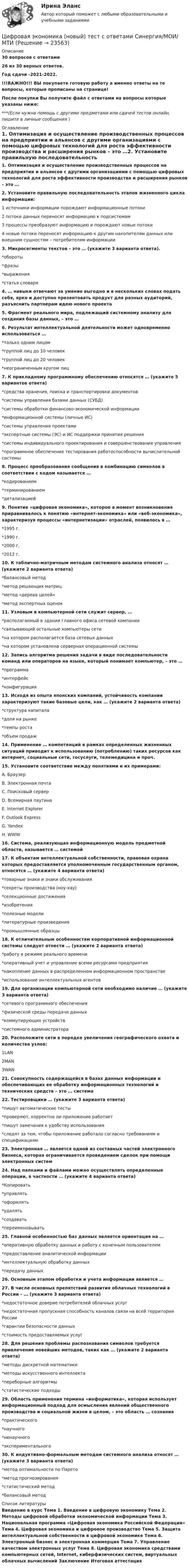     
          Описание
          30 вопросов с ответами26 из 30 верных ответов.Год сдачи -2021-2022.!!!ВАЖНО!!! ВЫ покупаете готовую работу а именно ответы на те вопросы, которые прописаны на странице!После покупки Вы получите файл с ответами на вопросы которые указаны ниже:***(Если нужна помощь с другими предметами или сдачей тестов онлайн, пишите в личные сообщения  ) 
          Оглавление
          1. Оптимизация и осуществление производственных процессов на предприятии и альянсов с другими организациями с помощью цифровых технологий для роста эффективности производства и расширения рынков – это …2. Установите правильную последовательность этапов жизненного цикла информации:1 источники информации порождают информационные потоки 2 потоки данных переносят информацию к подсистемам 3 процессы преобразуют информацию и порождают новые потоки 4 новые потоки переносят информацию к другим накопителям данных или внешним сущностям – потребителям информации3. Микросегменты текстов – это … (укажите 3 варианта ответа). *обороты *фразы *выражения *статья словаря4. … навыки отвечают за умение выгодно и в нескольких словах подать себя, ярко и доступно презентовать продукт для разных аудиторий, разъяснить партнерам идею нового проекта5. Фрагмент реального мира, подлежащий системному анализу для создания базы данных, – это …6. Результат интеллектуальной деятельности может одновременно использоваться … *только одним лицом*группой лиц до 10 человек *группой лиц до 20 человек *неограниченным кругом лиц7. К прикладному программному обеспечению относятся … (укажите 5 вариантов ответа) *средства хранения, поиска и транспортировки документов *системы управления базами данных (СУБД) *системы обработки финансово-экономической информации *информационной системы (личные ИС) *системы управления проектами *экспертные системы (ЭС) и ИС поддержки принятия решения*системы индивидуального проектирования и совершенствования управления *программное обеспечение тестирования работоспособности вычислительной системы8. Процесс преобразования сообщения в комбинацию символов в соответствии с кодом называется … *кодированием *терминированием *детализацией 9. Понятие «цифровая экономика», которое в момент возникновения приравнивалось к понятию «интернет-экономика» или «веб-экономика», характеризуя процессы «интернетизации» отраслей, появилось в … *1995 г. *1990 г. *2000 г. *2012 г.10. К таблично-матричным методам системного анализа относят … (укажите 2 варианта ответа) *балансовый метод *метод решающих матриц *метод «дерева целей» *метод экспертных оценок11. Узловым в компьютерной сети служит сервер, … *располагаемый в здании главного офиса сетевой компании *связывающий остальные компьютеры сети *на котором располагается база сетевых данных *на котором установлена серверная операционной системы12. Запись алгоритма решения задачи в виде последовательности команд или операторов на языке, который понимает компьютер, – это … *программа *интерфейс *конфигурация13. Исходя из опыта японских компаний, устойчивость компании характеризуют такие базовые цели, как … (укажите 2 варианта ответа) *структура капитала *доля на рынке *темпы роста *объем продаж14. Применение … компетенций в рамках определенных жизненных ситуаций приводит к использованию (потреблению) таких ресурсов как интернет, социальные сети, госуслуги, телемедицина и проч.15. Установите соответствие между понятиями и их примерами: A. Браузер B. Электронная почта C. Поисковый сервер D. Всемирная паутина E. Internet Explorer F. Outlook Express G. Yandex H. WWW16. Система, реализующая информационную модель предметной области, называется … системой17. К объектам интеллектуальной собственности, правовая охрана которых предоставляется уполномоченным государственным органом, относятся … (укажите 4 варианта ответа) *товарные знаки и знаки обслуживания *секреты производства (ноу-хау) *селекционные достижения *изобретения *полезные модели *литературные произведения *промышленные образцы18. К отличительным особенностям корпоративной информационной системы следует отнести … (укажите 2 варианта ответа) *работу в режиме реального времени *оперативный учет и управление всеми ресурсами предприятия *накопление данных в распределенном информационном пространстве *использование интеллектуальных агентов19. Для организации компьютерной сети необходимо наличие … (укажите 3 варианта ответа) *сетевого программного обеспечения *физической среды передачи данных *коммутирующих устройств *системного администратора20. Расположите сети в порядке увеличения географического охвата и количества узлов: 1LAN 2MAN 3WAN21. Совокупность содержащейся в базах данных информации и обеспечивающих ее обработку информационных технологий и технических средств – это … система22. Тестировщики … (укажите 3 варианта ответа) *пишут автоматические тесты *проверяют, корректно ли приложение работает *пишут замечания к удобству использования *следят за тем, чтобы приложение работало согласно требованиям и спецификациям23. Электронная … является одной из составных частей электронного бизнеса, которая ограничивается проведением сделок при помощи электронных систем24. Над папками и файлами можно осуществлять определенные операции, в частности … (укажите 4 варианта ответа) *Копировать*управлять *оформлять *удалять *создавать *переименовывать25. Главной особенностью баз данных является ориентация на … *оперативную обработку данных и работу с конечным пользователем *предоставление аналитической информации *интеллектуальную обработку данных *передачу данных26. Основным этапом обработки и учета информации является …27. В числе основных препятствий развития облачных технологий в России – … (укажите 3 варианта ответа) *недостаточное доверие потребителей облачных услуг *недостаточная пропускная способность каналов связи на всей территории России *гарантии безопасности данных *стоимость предоставляемых услуг28. Для решения проблемы распознавания символов требуется привлечение новейших методов, таких как … (укажите 2 варианта ответа)*методы дискретной математики *методы искусственного интеллекта *переборные алгоритмы *статистические подходы29. Область применения термина «информатика», которая использует информационный подход для осмысления явлений общественного производства и социальной жизни в целом, – это область … сознания *практического *научного *ненаучного *экспериментального30. К индуктивно-формальным методам системного анализа относят … (укажите 3 варианта ответа) *метод оптимальности по Парето*метод прогнозирования *статистический метод *балансовый метод 
          Список литературы
          Введение в курс Тема 1. Введение в цифровую экономику Тема 2. Методы цифровой обработки экономической информации Тема 3. Национальная программа «Цифровая экономика Российской Федерации» Тема 4. Цифровая экономика и цифровое производство Тема 5. Защита интеллектуальной собственности в цифровой экономике Тема 6. Электронный бизнес и электронная коммерция Тема 7. Управление качеством электронных услуг Тема 8. Цифровая экономика средствами компьютерных сетей, Internet, киберфизических систем, виртуальных облачных вычислений Заключение Итоговая аттестация 
            
            
            💯 Цифровая экономика > Компетентностный тест (правильные ответы на тест Синергия / МОИ / МТИ / МосАП)Цифровая экономика (новый) тест с ответами Синергия/МОИ/ МТИЦифровая экономика ответы к тесту СИНЕРГИЯ (2 семестр + все ответы 95/100 баллов итоговая аттестация)Цифровая экономика (ответы на 36 вопросов)Цифровая экономика Ответы на Компетентностный тест (Синергия 3 семестр) 100 балловЦифровая экономика (ответы на тест)Цифровая Экономика - ответы на тест Синергия 2022 💯 Цифровая экономика [без тем] (все ответы на тест Синергия / МТИ / МосАП, февраль 2023)💯 Цифровая экономика [без тем] (правильные ответы на тест Синергия / МОИ / МТИ / МосАП)Цифровая экономика ( все тесты ) Синергия 2022 78 вопросов (90/100) Цифровая экономика//ИМЭС//Просмотр попыткиЦифровая экономика//ИМЭС//Просмотр попытки  2Цифровая экономика и основы цифрового предпринимательства💯 Цифровая экономика > Итоговый тест (правильные ответы на тест Синергия / МОИ / МТИ / МосАП)