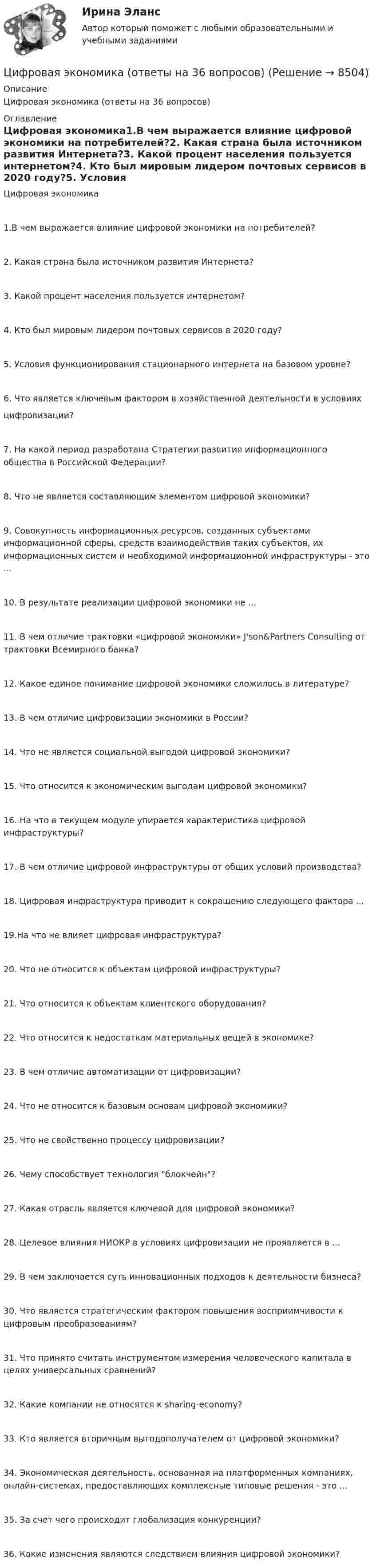      
          Описание
          Цифровая экономика (ответы на 36 вопросов) 
          Оглавление
          Цифровая экономика1.В чем выражается влияние цифровой экономики на потребителей?2. Какая страна была источником развития Интернета?3. Какой процент населения пользуется интернетом?4. Кто был мировым лидером почтовых сервисов в 2020 году?5. Условия функционирования стационарного интернета на базовом уровне?6. Что является ключевым фактором в хозяйственной деятельности в условияхцифровизации?7. На какой период разработана Стратегии развития информационного общества в Российской Федерации?8. Что не является составляющим элементом цифровой экономики?9. Совокупность информационных ресурсов, созданных субъектами информационной сферы, средств взаимодействия таких субъектов, их информационных систем и необходимой информационной инфраструктуры - это ...10. В результате реализации цифровой экономики не ...11. В чем отличие трактовки «цифровой экономики» J'son&amp;Partners Consulting от трактовки Всемирного банка?12. Какое единое понимание цифровой экономики сложилось в литературе?13. В чем отличие цифровизации экономики в России?14. Что не является социальной выгодой цифровой экономики?15. Что относится к экономическим выгодам цифровой экономики?16. На что в текущем модуле упирается характеристика цифровой инфраструктуры?17. В чем отличие цифровой инфраструктуры от общих условий производства?18. Цифровая инфраструктура приводит к сокращению следующего фактора ...19.На что не влияет цифровая инфраструктура?20. Что не относится к объектам цифровой инфраструктуры?21. Что относится к объектам клиентского оборудования?22. Что относится к недостаткам материальных вещей в экономике?23. В чем отличие автоматизации от цифровизации?24. Что не относится к базовым основам цифровой экономики?25. Что не свойственно процессу цифровизации?26. Чему способствует технология блокчейн?27. Какая отрасль является ключевой для цифровой экономики?28. Целевое влияния НИОКР в условиях цифровизации не проявляется в ...29. В чем заключается суть инновационных подходов к деятельности бизнеса?30. Что является стратегическим фактором повышения восприимчивости к цифровым преобразованиям?31. Что принято считать инструментом измерения человеческого капитала в целях универсальных сравнений?32. Какие компании не относятся к sharing-economy?33. Кто является вторичным выгодополучателем от цифровой экономики?34. Экономическая деятельность, основанная на платформенных компаниях, онлайн-системах, предоставляющих комплексные типовые решения - это ... 35. За счет чего происходит глобализация конкуренции?36. Какие изменения являются следствием влияния цифровой экономики? 
            
            
            Цифровая экономика ответы к тесту СИНЕРГИЯ (2 семестр + все ответы 95/100 баллов итоговая аттестация)Цифровая экономика (ответы на 36 вопросов)Цифровая экономика Ответы на Компетентностный тест (Синергия 3 семестр) 100 балловЦифровая экономика (ответы на тест)Цифровая Экономика - ответы на тест Синергия 2022 Цифровая экономика (ответы на тест Синергия / МТИ / МОИ / МосАП)Цифровая экономика (ответы на тесты)Цифровая экономика ( все тесты ) Синергия 2022 78 вопросов (90/100) Цифровая экономика//ИМЭС//Просмотр попыткиЦифровая экономика//ИМЭС//Просмотр попытки  2Цифровая экономика и основы цифрового предпринимательства💯 Цифровая экономика > Итоговый тест (правильные ответы на тест Синергия / МОИ / МТИ / МосАП)Цифровая экономика   Компетентностный тест💯 Цифровая экономика > Компетентностный тест (правильные ответы на тест Синергия / МОИ / МТИ / МосАП)