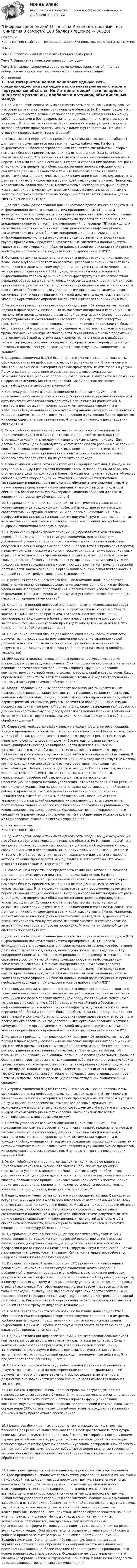    
          Описание
          Компетентностный тест - вопросы с нескольких попыток, все ответы на отлично.ТЕМЫ:Тема 6. Электронный бизнес и электронная коммерцияТема 7. Управление качеством электронных услугТема 8. Цифровая экономика средствами компьютерных сетей, Internet киберфизических систем, виртуальных облачных вычислений 
          Оглавление
          1. Под Интернетом вещей понимают единую сеть, соединяющую окружающие нас объекты реального мира и виртуальные объекты. Но Интернет вещей - это не просто множество различных приборов и датчиков, объединенных между собой проводными и беспроводными каналами связи и подключенных к сети Интернет. Это более тесная интеграция реального и виртуального миров, в которой общение производится между людьми и устройствами. Что можно отнести к недостаткам Интернета вещей? 2. В современном мире тяжело представить компанию, которая не собирает данные и не ориентируется при этом на подход data-driven. На фоне информатизации более востребованными становятся специалисты, которые помогают бизнесу принимать решения на основе данных Data Scientists и аналитики данных. Эти профессии являются самыми высокооплачиваемыми и перспективными специальностями в IT-сфере, а спрос на них продолжает расти. Специалисты в предметных областях постепенно переквалифицируются в аналитиков данных. Связано это с тем, что бизнес-эксперты являются основными носителями ключевых знаний о компании и хотят использовать эти данные. У них есть информация и сотни идей, как улучшить бизнес. Например, маркетологам важно проводить маркетинговые исследования, финансистам - искать зависимость между финансовыми показателями, а специалистам по запасам -прогнозировать спрос на продукцию. Что является основной целью систем бизнес-аналитики? 3. Для того чтобы разработанная для конкретного программного продукта (ПП) информационно-логистическая система предприятия (И/1СП) начала функционировать и осуществлять информационно-логистическое обеспечение деятельности этого предприятия, необходимо провести ее внедрение. Под внедрением понимается комплекс мероприятий по переводу ПП из исходного состояния в состояние устойчивого функционирования информационно-логистической системы. Объектом внедрения в данном случае является информационнологистическая система в виде программного продукта или группы программных продуктов. Обязательным элементом данной системы является система управления базами данных. Какой организационный принцип необходимо соблюдать при внедрении уже разработанной ИЛСП? 4. Основными целями национального проекта цифровая экономика являются: повышение внутренних затрат на развитие цифровой экономики за счет всех источников (по доле в валовом внутреннем продукте страны) не менее чем в четыре раза по сравнению с 2017 г.; создание устойчивой и безопасной информационно-телекоммуникационной инфраструктуры высокоскоростной передачи, обработки и хранения больших объемов данных, доступной для всех организаций и домохозяйств, использование преимущественно отечественного программного обеспечения государственными органами, органами местного самоуправления и организациями. На какой документ следует ссылаться для указания нормативного определения понятия «цифровая экономика» в РФ? 5. Четвертая промышленная революция (Индустрия 4.0) предполагает новый подход к производству, основанный на массовом внедрении информационных технологий в промышленность, масштабной автоматизации бизнес-процессов и распространении искусственного интеллекта. Преимущества Четвертой промышленной революции очевидны: повышение производительности, большая безопасность работников за счет сокращения рабочих мест в опасных условиях труда, повышение конкурентоспособности, принципиально новые продукты и многое другое. Какой из структурных элементов не относится к драйверам технологии индустриального интернета, которая, в свою очередь, формирует Четвертую промышленную революцию с соответствующим экономическим укладом? 6. Цифровая экономика (Digital Economy) - это экономическая деятельность, сфокусированная на цифровых и электронных технологиях. В том числе это электронный бизнес и коммерция, а также производимые ими товары и услуги. По сути данное определение охватывает все деловые, культурные, экономические и социальные операции, совершаемые в Интернете и с помощью цифровых коммуникационных технологий. Какой признак позволяет идентифицировать цифровую экономику? 7. Система управления взаимоотношениями с клиентами (CRM) — это прикладное программное обеспечение для организаций, предназначенное для автоматизации стратегий взаимодействия с заказчиками (клиентами), в частности для повышения уровня продаж, оптимизации маркетинга и улучшения обслуживания клиентов путем сохранения информации о клиентах и истории взаимоотношений с ними, установления и улучшения бизнес-процессов и последующего анализа результатов. Что является толчком для внедрения системы CRM? 8. Успех любой компании во многом зависит от количества ее клиентов. Привлечение клиентов в бизнес - это важная цель любых предприятий, стремящихся увеличить продажи и извлечь максимальную прибыль. Для достижения этой цели руководители могут использовать различные методики и способы, позволяющие привлечь максимальное количество клиентов. Какие маркетинговые приемы привлечения клиентов способны повысить только узнаваемость предприятия, но не увеличить ее доход? 9. Ваша компания имеет сотни контрагентов - юридических лиц. С каждым вы регулярно, минимум раз в месяц обмениваетесь нематериальными объектами стоимостью в десятки долларов и более. Каждый акт приема-передачи объектов сопровождается обсуждением их стоимости и особенностей поставки, составлением и подписанием документов, обменом этими документами. Что можно сделать средствами информационных технологий для того, чтобы обеспечить безопасность, минимизировать хищения объектов и сократить издержки на процедуру обмена в целом? 10. Цифровизация становится причиной технологического усложнения и исчезновения ряда традиционных профессий вследствие автоматизации соответствующих трудовых операций и одновременно появления новых профессий и роста спроса на неалгоритмизируемый труд и творчество - на так называемое «человеческое в человеке». Какие компетенции востребованы цифровой экономикой в первую очередь? 11. В процессе цифровой трансформации (ЦТ) проявляются качественные, революционные изменения в структуре экономики, центры создания добавленной стоимости перемещаются в область выстраивания цифровых ресурсов и сквозных цифровых процессов. В результате ЦТ происходит переход к новому технологическому и экономическому укладу, а также создание новых отраслей экономики. Трансформационная логика требует переосмыслить не только подходы к бизнесу, но и выполнение органами власти своих функций, предоставление государственных услуг, осуществление контрольно-надзорной деятельности. Каких изменений в организации экономической деятельности в меньшей степени требуют цифровые технологии? 12. В условиях современного офиса большое внимание должно уделяться обеспечению единого порядка оформления документов, приданию им формы, удобной для наглядного представления и практического использования информации. Одним из широко используемых устройств является сканер. Для каких работ предназначен сканер? 13. Одной из тенденций цифровой экономики является использование смарт-контракта, который по сути не «смарт» и практически не контракт. Смарт-контракт - компьютерная программа, которая выполняет соглашения, заключенные между двумя и более сторонами, в результате которых при выполнении тех или иных условий происходят определенные действия. Что представляет собой данная сущность? 14. Применение цепочки блоков для обеспечения юридической значимости документов, помещаемых на долговременное хранение, хранение хешей документа — все это позволяет легко и быстро доказать неизменность документов вне зависимости от срока хранения. Как называется подобная технология? 15. ERP-системы предназначены для планирования ресурсов, ускорения процессов, которые ведутся в бизнесе. С их помощью можно снизить негативное влияние человеческого фактора и оптимизировать функционирование компании, внутри которой много отделов, подразделений и сотрудников. Какое определение ERP-системы является наиболее точным исходя из требований к данному классу программного обеспечения?16. Модель обработки данных определяет организацию вычислительных процессов для решения задач пользователя. Последовательности процедуры решения вычислительных задач должны быть оптимизированы последующими параметрами: объем памяти, ресурсы, количество обращений. Организация процесса зависит от предметной области. В условиях распределенной обработки данных вычислительному процессу добавляются дополнительные требования, которые учитывают других пользователей. Какие шаги включает в себя модель обработки данных?17. Существует множество эффективных методов управления организацией. Каждое предприятие использует свою систему управления. Многие из них схожи между собой, так как одни методы порождают другие, применение многих невозможно без использования других. Все методы управления можно классифицировать исходя из направленности действия. Они тесно взаимосвязаны и взаимообусловлены - многие методы порождают другие. Любой метод управления содержит в себе элементы поощрений и взысканий. В зависимости от того, каким образом тот или иной метод воздействует на мотивы группы сотрудников или отдельно взятого работника, происходит их классификация. Направленность действия методов обусловлена тем, на какие именно мотивы они влияют. Мотивы складываются из тех или иных человеческих потребностей, как духовных, так и материальных. Организационная форма методов управления - это методы влияния на реально возникшую ситуацию. Они направлены на создание организационной основы рабочего процесса за счет разграничения обязанностей и полномочий. Воздействие может быть прямым либо косвенным. Значение методов управления организацией определяет их направленность на выполнение поставленных задач в наиболее короткие сроки при условиях рационального использования всех видов ресурсов. Содержание методов управления - это специфика управленческих инструментов. Как в общем виде можно разделить методы совершенствования системы управления? 
          Список литературы
          Компетентностный тест1. Под Интернетом вещей понимают единую сеть, соединяющую окружающие нас объекты реального мира и виртуальные объекты. Но Интернет вещей - это не просто множество различных приборов и датчиков, объединенных между собой проводными и беспроводными каналами связи и подключенных к сети Интернет. Это более тесная интеграция реального и виртуального миров, в которой общение производится между людьми и устройствами. Что можно отнести к недостаткам Интернета вещей? 2. В современном мире тяжело представить компанию, которая не собирает данные и не ориентируется при этом на подход data-driven. На фоне информатизации более востребованными становятся специалисты, которые помогают бизнесу принимать решения на основе данных Data Scientists и аналитики данных. Эти профессии являются самыми высокооплачиваемыми и перспективными специальностями в IT-сфере, а спрос на них продолжает расти. Специалисты в предметных областях постепенно переквалифицируются в аналитиков данных. Связано это с тем, что бизнес-эксперты являются основными носителями ключевых знаний о компании и хотят использовать эти данные. У них есть информация и сотни идей, как улучшить бизнес. Например, маркетологам важно проводить маркетинговые исследования, финансистам - искать зависимость между финансовыми показателями, а специалистам по запасам -прогнозировать спрос на продукцию. Что является основной целью систем бизнес-аналитики? 3. Для того чтобы разработанная для конкретного программного продукта (ПП) информационно-логистическая система предприятия (И/1СП) начала функционировать и осуществлять информационно-логистическое обеспечение деятельности этого предприятия, необходимо провести ее внедрение. Под внедрением понимается комплекс мероприятий по переводу ПП из исходного состояния в состояние устойчивого функционирования информационно-логистической системы. Объектом внедрения в данном случае является информационнологистическая система в виде программного продукта или группы программных продуктов. Обязательным элементом данной системы является система управления базами данных. Какой организационный принцип необходимо соблюдать при внедрении уже разработанной ИЛСП? 4. Основными целями национального проекта цифровая экономика являются: повышение внутренних затрат на развитие цифровой экономики за счет всех источников (по доле в валовом внутреннем продукте страны) не менее чем в четыре раза по сравнению с 2017 г.; создание устойчивой и безопасной информационно-телекоммуникационной инфраструктуры высокоскоростной передачи, обработки и хранения больших объемов данных, доступной для всех организаций и домохозяйств, использование преимущественно отечественного программного обеспечения государственными органами, органами местного самоуправления и организациями. На какой документ следует ссылаться для указания нормативного определения понятия «цифровая экономика» в РФ? 5. Четвертая промышленная революция (Индустрия 4.0) предполагает новый подход к производству, основанный на массовом внедрении информационных технологий в промышленность, масштабной автоматизации бизнес-процессов и распространении искусственного интеллекта. Преимущества Четвертой промышленной революции очевидны: повышение производительности, большая безопасность работников за счет сокращения рабочих мест в опасных условиях труда, повышение конкурентоспособности, принципиально новые продукты и многое другое. Какой из структурных элементов не относится к драйверам технологии индустриального интернета, которая, в свою очередь, формирует Четвертую промышленную революцию с соответствующим экономическим укладом? 6. Цифровая экономика (Digital Economy) - это экономическая деятельность, сфокусированная на цифровых и электронных технологиях. В том числе это электронный бизнес и коммерция, а также производимые ими товары и услуги. По сути данное определение охватывает все деловые, культурные, экономические и социальные операции, совершаемые в Интернете и с помощью цифровых коммуникационных технологий. Какой признак позволяет идентифицировать цифровую экономику? 7. Система управления взаимоотношениями с клиентами (CRM) — это прикладное программное обеспечение для организаций, предназначенное для автоматизации стратегий взаимодействия с заказчиками (клиентами), в частности для повышения уровня продаж, оптимизации маркетинга и улучшения обслуживания клиентов путем сохранения информации о клиентах и истории взаимоотношений с ними, установления и улучшения бизнес-процессов и последующего анализа результатов. Что является толчком для внедрения системы CRM? 8. Успех любой компании во многом зависит от количества ее клиентов. Привлечение клиентов в бизнес - это важная цель любых предприятий, стремящихся увеличить продажи и извлечь максимальную прибыль. Для достижения этой цели руководители могут использовать различные методики и способы, позволяющие привлечь максимальное количество клиентов. Какие маркетинговые приемы привлечения клиентов способны повысить только узнаваемость предприятия, но не увеличить ее доход? 9. Ваша компания имеет сотни контрагентов - юридических лиц. С каждым вы регулярно, минимум раз в месяц обмениваетесь нематериальными объектами стоимостью в десятки долларов и более. Каждый акт приема-передачи объектов сопровождается обсуждением их стоимости и особенностей поставки, составлением и подписанием документов, обменом этими документами. Что можно сделать средствами информационных технологий для того, чтобы обеспечить безопасность, минимизировать хищения объектов и сократить издержки на процедуру обмена в целом? 10. Цифровизация становится причиной технологического усложнения и исчезновения ряда традиционных профессий вследствие автоматизации соответствующих трудовых операций и одновременно появления новых профессий и роста спроса на неалгоритмизируемый труд и творчество - на так называемое «человеческое в человеке». Какие компетенции востребованы цифровой экономикой в первую очередь? 11. В процессе цифровой трансформации (ЦТ) проявляются качественные, революционные изменения в структуре экономики, центры создания добавленной стоимости перемещаются в область выстраивания цифровых ресурсов и сквозных цифровых процессов. В результате ЦТ происходит переход к новому технологическому и экономическому укладу, а также создание новых отраслей экономики. Трансформационная логика требует переосмыслить не только подходы к бизнесу, но и выполнение органами власти своих функций, предоставление государственных услуг, осуществление контрольно-надзорной деятельности. Каких изменений в организации экономической деятельности в меньшей степени требуют цифровые технологии? 12. В условиях современного офиса большое внимание должно уделяться обеспечению единого порядка оформления документов, приданию им формы, удобной для наглядного представления и практического использования информации. Одним из широко используемых устройств является сканер. Для каких работ предназначен сканер? 13. Одной из тенденций цифровой экономики является использование смарт-контракта, который по сути не «смарт» и практически не контракт. Смарт-контракт - компьютерная программа, которая выполняет соглашения, заключенные между двумя и более сторонами, в результате которых при выполнении тех или иных условий происходят определенные действия. Что представляет собой данная сущность? 14. Применение цепочки блоков для обеспечения юридической значимости документов, помещаемых на долговременное хранение, хранение хешей документа — все это позволяет легко и быстро доказать неизменность документов вне зависимости от срока хранения. Как называется подобная технология? 15. ERP-системы предназначены для планирования ресурсов, ускорения процессов, которые ведутся в бизнесе. С их помощью можно снизить негативное влияние человеческого фактора и оптимизировать функционирование компании, внутри которой много отделов, подразделений и сотрудников. Какое определение ERP-системы является наиболее точным исходя из требований к данному классу программного обеспечения?16. Модель обработки данных определяет организацию вычислительных процессов для решения задач пользователя. Последовательности процедуры решения вычислительных задач должны быть оптимизированы последующими параметрами: объем памяти, ресурсы, количество обращений. Организация процесса зависит от предметной области. В условиях распределенной обработки данных вычислительному процессу добавляются дополнительные требования, которые учитывают других пользователей. Какие шаги включает в себя модель обработки данных?17. Существует множество эффективных методов управления организацией. Каждое предприятие использует свою систему управления. Многие из них схожи между собой, так как одни методы порождают другие, применение многих невозможно без использования других. Все методы управления можно классифицировать исходя из направленности действия. Они тесно взаимосвязаны и взаимообусловлены - многие методы порождают другие. Любой метод управления содержит в себе элементы поощрений и взысканий. В зависимости от того, каким образом тот или иной метод воздействует на мотивы группы сотрудников или отдельно взятого работника, происходит их классификация. Направленность действия методов обусловлена тем, на какие именно мотивы они влияют. Мотивы складываются из тех или иных человеческих потребностей, как духовных, так и материальных. Организационная форма методов управления - это методы влияния на реально возникшую ситуацию. Они направлены на создание организационной основы рабочего процесса за счет разграничения обязанностей и полномочий. Воздействие может быть прямым либо косвенным. Значение методов управления организацией определяет их направленность на выполнение поставленных задач в наиболее короткие сроки при условиях рационального использования всех видов ресурсов. Содержание методов управления - это специфика управленческих инструментов. Как в общем виде можно разделить методы совершенствования системы управления?
            
            
            Цифровая экономика (ответы на 36 вопросов)Цифровая экономика Ответы на Компетентностный тест (Синергия 3 семестр) 100 балловЦифровая экономика (ответы на тест)Цифровая Экономика - ответы на тест Синергия 2022 Цифровая экономика (ответы на тест Синергия / МТИ / МОИ / МосАП)Цифровая экономика (ответы на тесты)Цифровая экономика ответы Синергия 2 семестр (все тесты итоговая аттестация)Цифровая экономика//ИМЭС//Просмотр попыткиЦифровая экономика//ИМЭС//Просмотр попытки  2Цифровая экономика и основы цифрового предпринимательства💯 Цифровая экономика > Итоговый тест (правильные ответы на тест Синергия / МОИ / МТИ / МосАП)Цифровая экономика   Компетентностный тест💯 Цифровая экономика > Компетентностный тест (правильные ответы на тест Синергия / МОИ / МТИ / МосАП)Цифровая экономика (новый) тест с ответами Синергия/МОИ/ МТИ
