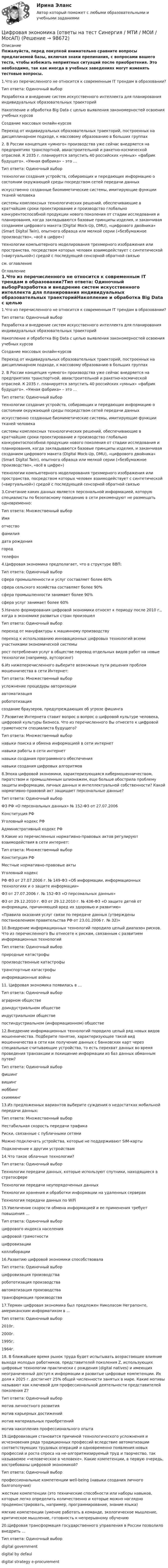    
            Описание
            Пожалуйста, перед покупкой внимательно сравните вопросы предлагаемой базы, включая знаки препинания, с вопросами вашего теста, чтобы избежать неприятных ситуаций после приобретения. Это необходимо, так как иногда в учебных заведениях могут изменять тестовые вопросы. 1.Что из перечисленного не относится к современным IT трендам в образовании?Тип ответа: Одиночный выборРазработка и внедрение систем искусственного интеллекта для планирования индивидуальных образовательных траекторийНакопление и обработка Big Data с целью выявления закономерностей освоения учебных курсовСоздание массовых онлайн-курсовПереход от индивидуальных образовательных траекторий, построенных на дисциплинарном подходе, к массовому образованию в больших группах 2. В России концепция «умного» производства уже сейчас внедряется на предприятиях транспортной, авиастроительной и ракетно-космической отраслей. К 2035 г. планируется запустить 40 российских «умных» «фабрик будущего». «Умная фабрика» – это …Тип ответа: Одиночный выбортехнологии создания устройств, собирающих и передающих информацию о состоянии окружающей среды посредством сетей передачи данныхискусственно созданные биомиметические системы, имитирующие функции тканей человекасистемы комплексных технологических решений, обеспечивающие в кратчайшие сроки проектирование и производство глобально конкурентоспособной продукции нового поколения от стадии исследования и планирования, когда закладываются базовые принципы изделия, и заканчивая созданием цифрового макета (Digital Mock-Up, DMU), «цифрового двойника» (Smart Digital Twin), опытного образца или мелкой серии («безбумажное производство», «всё в цифре»)технологии компьютерного моделирования трехмерного изображения или пространства, посредством которых человек взаимодействует с синтетической («виртуальной») средой с последующей сенсорной обратной связью см. оглавление 
            Оглавление
            1.Что из перечисленного не относится к современным IT трендам в образовании?Тип ответа: Одиночный выборРазработка и внедрение систем искусственного интеллекта для планирования индивидуальных образовательных траекторийНакопление и обработка Big Data с целью выявления закономерностей освоения учебных курсовСоздание массовых онлайн-курсовПереход от индивидуальных образовательных траекторий, построенных на дисциплинарном подходе, к массовому образованию в больших группах 2. В России концепция «умного» производства уже сейчас внедряется на предприятиях транспортной, авиастроительной и ракетно-космической отраслей. К 2035 г. планируется запустить 40 российских «умных» «фабрик будущего». «Умная фабрика» – это …Тип ответа: Одиночный выбортехнологии создания устройств, собирающих и передающих информацию о состоянии окружающей среды посредством сетей передачи данныхискусственно созданные биомиметические системы, имитирующие функции тканей человекасистемы комплексных технологических решений, обеспечивающие в кратчайшие сроки проектирование и производство глобально конкурентоспособной продукции нового поколения от стадии исследования и планирования, когда закладываются базовые принципы изделия, и заканчивая созданием цифрового макета (Digital Mock-Up, DMU), «цифрового двойника» (Smart Digital Twin), опытного образца или мелкой серии («безбумажное производство», «всё в цифре»)технологии компьютерного моделирования трехмерного изображения или пространства, посредством которых человек взаимодействует с синтетической («виртуальной») средой с последующей сенсорной обратной связью 3.Сочетание каких данных является персональной информацией, которую специалисты по безопасному поведению в сети рекомендуют не размещать одновременно:Тип ответа: Множественный выборИмяотчествофамилиядата рождениягородтелефон 4.Цифровая экономика предполагает, что в структуре ВВП:Тип ответа: Одиночный выборсфера промышленности и услуг составляет более 60%сфера сельского хозяйства составляет более 90%сфера промышленности занимает более 90%сфера услуг занимает более 60% 5.Начало формирования цифровой экономики относят к периоду после 2010 г., когда в экономике развитых стран произошелТип ответа: Одиночный выборпереход от мануфактуры к машинному производствупереход к использованию инновационных цифровых технологий всеми участниками экономической системырост потребления услуг в обществе перевод отдельных видов работ на новые технологии (например, аутсорсинг) 6.Из нижеперечисленного выберите возможные пути решения проблем мошенничества в сети Интернет:Тип ответа: Множественный выборусложнение процедуры авторизацииавтоматизацияробототизациясоздание браузеров, предупреждающих об угрозе фишинга 7.Развитие Интернета ставит вопрос о вопрос о цифровой культуре человека, цифровой культуры бизнеса. Что из перечисленного Вы отнесете к цифровой грамотности специалиста будущего?Тип ответа: Множественный выборнавыки поиска и обмена информацией в сети интернетнавыки работы в сети интернетнавыки создания программного обеспечениянавыки создания цифровых алгоритмов 8.Эпоха цифровой экономики, характеризующаяся кибермошенничеством, пиратством и промышленным шпионажем, еще больше обострила проблему защиты информации, личных данных и интеллектуальной собственности? Какой нормативно-правовой акт защищает персональные данные?Тип ответа: Одиночный выборФЗ РФ «О персональных данных» № 152-ФЗ от 27.07.2006Конституция РФУголовный кодекс РФАдминистративный кодекс РФ 9.Какие из перечисленных нормативно-правовых актов регулируют взаимодействия в сети интернет:Тип ответа: Множественный выборКонституция РФМестные нормативно-правовые актыУголовный кодексРФ ФЗ от 27.07.2006 г. № 149-ФЗ «Об информации, информационных технологиях и о защите информации»ФЗ от 27.07.2006 г. № 152-ФЗ «О персональных данных»ФЗ от 29.12.2010 г. ФЗ от 29.12.2010 г. № 436-ФЗ «О защите детей от информации, причиняющей вред их здоровью и развитию»«Правила оказания услуг связи по передаче данных (утверждены постановлением правительства РФ от 23.01.2006 г. № 32)» 10.Внедрение информационных технологий породило целый диапазон рисков. Что из перечисленного Вы отнесете к рискам, связанным с развитием информационных технологийТип ответа: Одиночный выборприродные катастрофыпроизводственные катастрофытранспортные катастрофыинформационные войны11. Цифровая экономика появилась в …Тип ответа: Одиночный выбораграрном обществедоиндустриальном обществеиндустриальном обществепостиндустриальном (информационном) обществе 12.Внедрение информационных технологий породило целый ряд новых видов мошенничества. Подберите понятие, характеризующее такой вид мошенничества в сети как получение данных с банковских карт через специальные считывающие устройства, то есть перехват данных во время проведения транзакции и похищение информации из баз данных обманным путем?Тип ответа: Одиночный выборфишингвишингмоббингскимминг 13.Из предложенных вариантов выберите суждения о недостатках мобильной передачи данных:Тип ответа: Множественный выборНестабильная скорость передачи трафикаРиски, связанные с публичными сетямиМожно подключать устройства, которые не поддерживают SIM-картыПодключение к другим устройствам 14.Что такое облачные технологии?Тип ответа: Одиночный выборТехнологии передачи данных, которые используют спутники, находящиеся в стратосфереТехнологии передачи неупорядоченных данныхТехнологии хранения и обработки информации на удаленных серверахТехнология передачи данных по WiFi 15.Увеличение скорости обмена информацией и ее применения требует повышения …Тип ответа: Одиночный выборцифрового индекса населенияцифровой грамотностицифровизацииколлаборации 16.Развитию цифровой экономики способствовалаТип ответа: Одиночный выборцифровизация производстваробототизация производстваавтоматизация производстватрансформация производства 17.Термин цифровая экономика был предложен Николасом Неграпонте, американским информатиком в …Тип ответа: Одиночный выбор2010г.2000г.1995г.1964г. 18. В ближайшее время рынок труда будет испытывать возрастающее влияние выхода молодых работников, представителей поколения Z, использующих цифровые технологии практически с рождения (digital natives) и имеющих неограниченный доступ к информации и развитые цифровые компетенции. Их доля к 2025 г. достигнет 25% общей численности занятых в мире. Какие мотивы называют как ключевой для профессиональной деятельности представителей поколения Z?Тип ответа: Одиночный выбормотив личностного развитиямотив карьерных достижениймотив материальных приобретениймотив накопления профессионального опыта 19.Цифровизация становится причиной технологического усложнения и исчезновения ряда традиционных профессий вследствие автоматизации соответствующих трудовых операций и одновременно появления новых профессий и роста спроса на не-алгоритмизируемый труд и творчество, так называемое «человеческое в человеке». Какие компетенции, в первую очередь, востребованы цифровой экономикой?Тип ответа: Одиночный выборпрофессиональные компетенции well-being (навыки создания личного балгополучия)жесткие компетенции (это технические способности или наборы навыков, которые легко определить количественно и которые можно наглядно продемонстрировать, например, программирование, знание языка)мягкие компетенции (умение работать в команде, экологическое мышление, критическое мышление, готовность к непрерывному обучению 20.Цифровая трансформация государственного управления в России позволило внедрить …Тип ответа: Одиночный выборdigital governmentdigital by defauldigital strategy e-procurement  
            
            
            Цифровая Экономика - ответы на тест Синергия 2022 Цифровая экономика (ответы на тест Синергия / МТИ / МОИ / МосАП)Цифровая экономика (ответы на тесты)Цифровая экономика ответы Синергия 2 семестр (все тесты итоговая аттестация)Цифровая экономика ответы Синергия 2 семестр (все тесты итоговая аттестация)Цифровая экономика СИНГРИЯ  Тема 6. Электронный бизнес и электронная коммерция Тема 7. Управление качеством электронных услуг ема 8. Цифровая экономика средствами компьютерных сетей, Internet, киберфизических систем, виртуальных облачных вычисленийЦифровая экономика Синергия💯 Цифровая экономика > Итоговый тест (правильные ответы на тест Синергия / МОИ / МТИ / МосАП)Цифровая экономика   Компетентностный тест💯 Цифровая экономика > Компетентностный тест (правильные ответы на тест Синергия / МОИ / МТИ / МосАП)Цифровая экономика (новый) тест с ответами Синергия/МОИ/ МТИЦифровая экономика ответы к тесту СИНЕРГИЯ (2 семестр + все ответы 95/100 баллов итоговая аттестация)Цифровая экономика (ответы на 36 вопросов)Цифровая экономика Ответы на Компетентностный тест (Синергия 3 семестр) 100 баллов