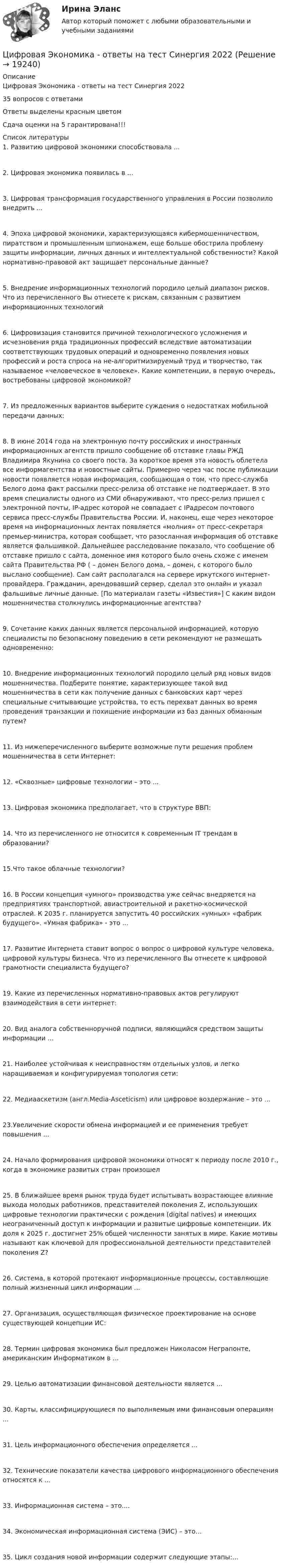      
          Описание
          Цифровая Экономика - ответы на тест Синергия 202235 вопросов с ответамиОтветы выделены красным цветомСдача оценки на 5 гарантирована!!!  
          Список литературы
          1. Развитию цифровой экономики способствовала ...2. Цифровая экономика появилась в ...3. Цифровая трансформация государственного управления в России позволило внедрить ...4. Эпоха цифровой экономики, характеризующаяся кибермошенничеством, пиратством и промышленным шпионажем, еще больше обострила проблему защиты информации, личных данных и интеллектуальной собственности? Какой нормативно-правовой акт защищает персональные данные?5. Внедрение информационных технологий породило целый диапазон рисков. Что из перечисленного Вы отнесете к рискам, связанным с развитием информационных технологий6. Цифровизация становится причиной технологического усложнения и исчезновения ряда традиционных профессий вследствие автоматизации соответствующих трудовых операций и одновременно появления новых профессий и роста спроса на не-алгоритмизируемый труд и творчество, так называемое «человеческое в человеке». Какие компетенции, в первую очередь, востребованы цифровой экономикой?7. Из предложенных вариантов выберите суждения о недостатках мобильной передачи данных:8. В июне 2014 года на электронную почту российских и иностранных информационных агентств пришло сообщение об отставке главы РЖД Владимира Якунина со своего поста. За короткое время эта новость облетела все информагентства и новостные сайты. Примерно через час после публикации новости появляется новая информация, сообщающая о том, что пресс-служба Белого дома факт рассылки пресс-релиза об отставке не подтверждает. В это время специалисты одного из СМИ обнаруживают, что пресс-релиз пришел с электронной почты, IP-адрес которой не совпадает с IPадресом почтового сервиса пресс-службы Правительства России. И, наконец, еще через некоторое время на информационных лентах появляется «молния» от пресс-секретаря премьер-министра, которая сообщает, что разосланная информация об отставке является фальшивкой. Дальнейшее расследование показало, что сообщение об отставке пришло с сайта, доменное имя которого было очень схоже с именем сайта Правительства РФ ( – домен Белого дома,  – домен, с которого было выслано сообщение). Сам сайт располагался на сервере иркутского интернет-провайдера. Гражданин, арендовавший сервер, сделал это онлайн и указал фальшивые личные данные. [По материалам газеты «Известия»] С каким видом мошенничества столкнулись информационные агентства?9. Сочетание каких данных является персональной информацией, которую специалисты по безопасному поведению в сети рекомендуют не размещать одновременно:10. Внедрение информационных технологий породило целый ряд новых видов мошенничества. Подберите понятие, характеризующее такой вид мошенничества в сети как получение данных с банковских карт через специальные считывающие устройства, то есть перехват данных во время проведения транзакции и похищение информации из баз данных обманным путем?11. Из нижеперечисленного выберите возможные пути решения проблем мошенничества в сети Интернет:12. «Сквозные» цифровые технологии – это ...13. Цифровая экономика предполагает, что в структуре ВВП:14. Что из перечисленного не относится к современным IT трендам в образовании?15.Что такое облачные технологии?16. В России концепция «умного» производства уже сейчас внедряется на предприятиях транспортной, авиастроительной и ракетно-космической отраслей. К 2035 г. планируется запустить 40 российских «умных» «фабрик будущего». «Умная фабрика» - это ...17. Развитие Интернета ставит вопрос о вопрос о цифровой культуре человека, цифровой культуры бизнеса. Что из перечисленного Вы отнесете к цифровой грамотности специалиста будущего?19. Какие из перечисленных нормативно-правовых актов регулируют взаимодействия в сети интернет:20. Вид аналога собственноручной подписи, являющийся средством защиты информации ...21. Наиболее устойчивая к неисправностям отдельных узлов, и легко наращиваемая и конфигурируемая топология сети:22. Медиааскетизм (англ.Media-Asceticism) или цифровое воздержание – это ...23.Увеличение скорости обмена информацией и ее применения требует повышения ...24. Начало формирования цифровой экономики относят к периоду после 2010 г., когда в экономике развитых стран произошел25. В ближайшее время рынок труда будет испытывать возрастающее влияние выхода молодых работников, представителей поколения Z, использующих цифровые технологии практически с рождения (digital natives) и имеющих неограниченный доступ к информации и развитые цифровые компетенции. Их доля к 2025 г. достигнет 25% общей численности занятых в мире. Какие мотивы называют как ключевой для профессиональной деятельности представителей поколения Z?26. Система, в которой протекают информационные процессы, составляющие полный жизненный цикл информации ...27. Организация, осуществляющая физическое проектирование на основе существующей концепции ИС:28. Термин цифровая экономика был предложен Николасом Неграпонте, американским Информатиком в ...29. Целью автоматизации финансовой деятельности является ...30. Карты, классифицирующиеся по выполняемым ими финансовым операциям ...31. Цель информационного обеспечения определяется ...32. Технические показатели качества цифрового информационного обеспечения относятся к ...33. Информационная система – это....34. Экономическая информационная система (ЭИС) – это…35. Цикл создания новой информации содержит следующие этапы:…
            
            
            Цифровая экономика (ответы на тест)Цифровая Экономика - ответы на тест Синергия 2022 Цифровая экономика (ответы на тест Синергия / МТИ / МОИ / МосАП)Цифровая экономика (ответы на тесты)Цифровая экономика ответы Синергия 2 семестр (все тесты итоговая аттестация)Цифровая экономика ответы Синергия 2 семестр (все тесты итоговая аттестация)Цифровая экономика СИНГРИЯ  Тема 6. Электронный бизнес и электронная коммерция Тема 7. Управление качеством электронных услуг ема 8. Цифровая экономика средствами компьютерных сетей, Internet, киберфизических систем, виртуальных облачных вычисленийЦифровая экономика и основы цифрового предпринимательства💯 Цифровая экономика > Итоговый тест (правильные ответы на тест Синергия / МОИ / МТИ / МосАП)Цифровая экономика   Компетентностный тест💯 Цифровая экономика > Компетентностный тест (правильные ответы на тест Синергия / МОИ / МТИ / МосАП)Цифровая экономика (новый) тест с ответами Синергия/МОИ/ МТИЦифровая экономика ответы к тесту СИНЕРГИЯ (2 семестр + все ответы 95/100 баллов итоговая аттестация)Цифровая экономика (ответы на 36 вопросов)