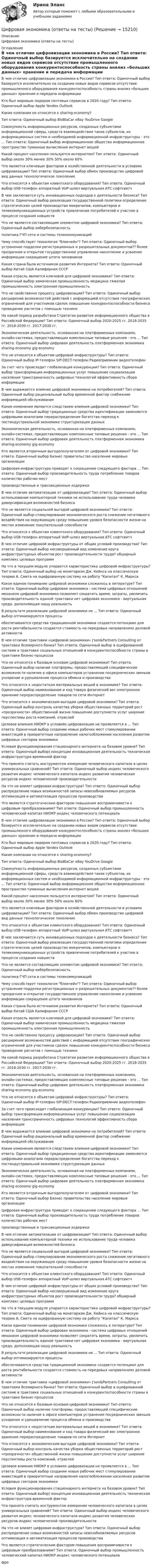      
          Описание
          Цифровая экономика (ответы на тесты) 
          Оглавление
           В чем отличие цифровизации экономики в России? Тип ответа: Одиночный выбор базируется исключительно на создании новых видов сервисов отсутствие промышленного оборудования конкурентоспособность страны анализ «больших данных» хранение и передача информации  Кто был мировым лидером почтовых сервисов в 2020 году? Тип ответа: Одиночный выбор Apple Yandex Outlook   Какие компании не относятся к sharing-economy? Тип ответа: Одиночный выбор BlaBlaCar eBay YouDrive Google  Совокупность информационных ресурсов, созданных субъектами информационной сферы, средств взаимодействия таких субъектов, их информационных систем и необходимой информационной инфраструктуры - это ... Тип ответа: Одиночный выбор информационное общество информационное пространство туманные вычисления интернет вещей  Какой процент населения пользуется интернетом? Тип ответа: Одиночный выбор около 30% менее 30% 50% около 60%  Что является ключевым фактором в хозяйственной деятельности в условиях цифровизации? Тип ответа: Одиночный выбор обмен производство цифровой вид данных технологическое поколение  Что относится к объектам клиентского оборудования? Тип ответа: Одиночный выбор USB-телефон аппаратный VoIP-шлюз виртуальная АТС софтсвитч  В чем заключается суть инновационных подходов к деятельности бизнеса? Тип ответа: Одиночный выбор реализация государственной политики определение стратегических целей производство микрочипов, компьютеров и телекоммуникационных устройств привлечение потребителей к участию в процессе создания новшеств  Что не является составляющим элементом цифровой экономики? Тип ответа: Одиночный выбор кибербезопасность политика ГЧП сети и системы телекоммуникаций  Чему способствует технология блокчейн? Тип ответа: Одиночный выбор устранение подделки регистрационных и разрешительных документов?? более прозрачное и открытое государственное управление накопление и усвоение информации сокращение штата чиновников  Какая страна была источником развития Интернета? Тип ответа: Одиночный выбор Китай США Калифорния СССР  Какая отрасль является ключевой для цифровой экономики? Тип ответа: Одиночный выбор химическая промышленность медицина тяжелая промышленность электронная промышленность  Что не свойственно процессу цифровизации? Тип ответа: Одиночный выбор расширение возможностей действий с информацией отсутствие географических ограничений для участников сделок повышение конкурентоспособности бизнеса проведение расчетов с помощью техники  На какой период разработана Стратегии развития информационного общества в Российской Федерации? Тип ответа: Одиночный выбор 2020-2025 гг. 2018-2035 гг. 2018-2030 гг. 2017-2030 гг.  Экономическая деятельность, основанная на платформенных компаниях, онлайн-системах, предоставляющих комплексные типовые решения - это ... Тип ответа: Одиночный выбор цифровая деятельность платформенная экономика sharing-economy gig-economy  Что не относится к объектам цифровой инфраструктуры? Тип ответа: Одиночный выбор IP-телефон SIP-DECT-телефон Радиоприемник видеотелефон  За счет чего происходит глобализация конкуренции? Тип ответа: Одиночный выбор трансформация информационных услуг повышение социализации населения трансграничность цифровых технологий эффективность сбора информации  В чем выражается влияние цифровой экономики на потребителей? Тип ответа: Одиночный выбор рациональный выбор временной фактор снабжение информацией обслуживание  Какие изменения являются следствием влияния цифровой экономики? Тип ответа: Одиночный выбор традиционные средства идентификации заменяются цифровыми аналогами перераспределение богатства переход к постиндустриальной экономике структуризация данных  Экономическая деятельность, основанная на платформенных компаниях, онлайн-системах, предоставляющих комплексные типовые решения - это ... Тип ответа: Одиночный выбор цифровая деятельность платформенная экономика sharing-economy gig-economy  Кто является вторичным выгодополучателем от цифровой экономики? Тип ответа: Одиночный выбор Бизнес правительство население мировые организации  Цифровая инфраструктура приводит к сокращению следующего фактора … Тип ответа: Одиночный выбор производительность труда потребление товаров количество рабочих мест производственные и транзакционные издержки  В чем отличие автоматизации от цифровизации? Тип ответа: Одиночный выбор использование компьютерной техники не использование труда человека диверсификация возможностей бизнеса  Что не является социальной выгодой цифровой экономики? Тип ответа: Одиночный выбор стимулирование экономического роста снижение негативного воздействия на окружающую среду повышение уровня безопасности жизни на местах изменение покупательной способности  Что относится к объектам клиентского оборудования? Тип ответа: Одиночный выбор USB-телефон аппаратный VoIP-шлюз виртуальная АТС софтсвитч  В чем отличие цифровой инфраструктуры от общих условий производства? Тип ответа: Одиночный выбор несовершенный вид изменение круга инфраструктурных объектов рост производительности труда? обширный комплекс целевых программ  На что в текущем модуле упирается характеристика цифровой инфраструктуры? Тип ответа: Одиночный выбор на монетаризм Дж. Кейнса на классическую теорию А. Смита на оцифрованную систему на работу Капитал К. Маркса  Какое единое понимание цифровой экономики сложилось в литературе? Тип ответа: Одиночный выбор цифровая экономика - система цифровых отношений механизм цифровой экономики позволяет сократить время, затраты, увеличить производительность единой трактовки нет цифровая экономика - виртуальная среда, дополняющая нашу реальность  В результате реализации цифровой экономики не ... Тип ответа: Одиночный выбор оптимизируются процессы обеспечиваются средства традиционной экономики создается потенциал для роста рентабельности создается стоимость на передовых направлениях деловой активности  В чем отличие трактовки «цифровой экономики» J'son&amp;Partners Consulting от трактовки Всемирного банка? Тип ответа: Одиночный выбор в оцифрованной системе в трактовке социальных отношений в конкурентоспособности страны в трактовке бизнес-процессов  Что не относится к базовым основам цифровой экономики? Тип ответа: Одиночный выбор наличие платформы, предоставляющей специфические возможности наличие в офисе компьютеров устранение посреднических звеньев ускорение и удешевление процесса обмена и производства  Что относится к недостаткам материальных вещей в экономике? Тип ответа: Одиночный выбор наименование и код товара физический вес электронное хранение перераспределение товаров по сети Интернет  Что относится к экономическим выгодам цифровой экономики? Тип ответа: Одиночный выбор контроль качества уборки общественных территорий рост «прозрачности» общественной жизни повышение доступности услуг широкие перспективы роста компаний, отраслей  Целевое влияния НИОКР в условиях цифровизации не проявляется в ... Тип ответа: Одиночный выбор создании новых рабочих мест стимулировании инвестиций в приоритетные направления налогообложении населения развитии цифровых секторов экономики  Условия функционирования стационарного интернета на базовом уровне? Тип ответа: Одиночный выбор) концепции инновационная деятельность техническая инфраструктура временной фактор  Что принято считать инструментом измерения человеческого капитала в целях универсальных сравнений? Тип ответа: Одиночный выбор индекс человеческого развития индекс человеческого капитала индекс развития человеческих ресурсов индекс человеческой производительности  На что не влияет цифровая инфраструктура? Тип ответа: Одиночный выбор распределение новых возможностей запасы невозобновляемых ресурсов оптимизация и автоматизация процессов производства  Что является стратегическим фактором повышения восприимчивости к цифровым преобразованиям? Тип ответа: Одиночный выбор промышленность человеческий капитал НИОКР индекс человеческого потенциала В чем отличие цифровизации экономики в России? Тип ответа: Одиночный выбор базируется исключительно на создании новых видов сервисов отсутствие промышленного оборудования конкурентоспособность страны анализ «больших данных» хранение и передача информации  Кто был мировым лидером почтовых сервисов в 2020 году? Тип ответа: Одиночный выбор Apple Yandex Outlook   Какие компании не относятся к sharing-economy? Тип ответа: Одиночный выбор BlaBlaCar eBay YouDrive Google  Совокупность информационных ресурсов, созданных субъектами информационной сферы, средств взаимодействия таких субъектов, их информационных систем и необходимой информационной инфраструктуры - это ... Тип ответа: Одиночный выбор информационное общество информационное пространство туманные вычисления интернет вещей  Какой процент населения пользуется интернетом? Тип ответа: Одиночный выбор около 30% менее 30% 50% около 60%  Что является ключевым фактором в хозяйственной деятельности в условиях цифровизации? Тип ответа: Одиночный выбор обмен производство цифровой вид данных технологическое поколение  Что относится к объектам клиентского оборудования? Тип ответа: Одиночный выбор USB-телефон аппаратный VoIP-шлюз виртуальная АТС софтсвитч  В чем заключается суть инновационных подходов к деятельности бизнеса? Тип ответа: Одиночный выбор реализация государственной политики определение стратегических целей производство микрочипов, компьютеров и телекоммуникационных устройств привлечение потребителей к участию в процессе создания новшеств  Что не является составляющим элементом цифровой экономики? Тип ответа: Одиночный выбор кибербезопасность политика ГЧП сети и системы телекоммуникаций  Чему способствует технология блокчейн? Тип ответа: Одиночный выбор устранение подделки регистрационных и разрешительных документов?? более прозрачное и открытое государственное управление накопление и усвоение информации сокращение штата чиновников  Какая страна была источником развития Интернета? Тип ответа: Одиночный выбор Китай США Калифорния СССР  Какая отрасль является ключевой для цифровой экономики? Тип ответа: Одиночный выбор химическая промышленность медицина тяжелая промышленность электронная промышленность  Что не свойственно процессу цифровизации? Тип ответа: Одиночный выбор расширение возможностей действий с информацией отсутствие географических ограничений для участников сделок повышение конкурентоспособности бизнеса проведение расчетов с помощью техники  На какой период разработана Стратегии развития информационного общества в Российской Федерации? Тип ответа: Одиночный выбор 2020-2025 гг. 2018-2035 гг. 2018-2030 гг. 2017-2030 гг.  Экономическая деятельность, основанная на платформенных компаниях, онлайн-системах, предоставляющих комплексные типовые решения - это ... Тип ответа: Одиночный выбор цифровая деятельность платформенная экономика sharing-economy gig-economy  Что не относится к объектам цифровой инфраструктуры? Тип ответа: Одиночный выбор IP-телефон SIP-DECT-телефон Радиоприемник видеотелефон  За счет чего происходит глобализация конкуренции? Тип ответа: Одиночный выбор трансформация информационных услуг повышение социализации населения трансграничность цифровых технологий эффективность сбора информации  В чем выражается влияние цифровой экономики на потребителей? Тип ответа: Одиночный выбор рациональный выбор временной фактор снабжение информацией обслуживание  Какие изменения являются следствием влияния цифровой экономики? Тип ответа: Одиночный выбор традиционные средства идентификации заменяются цифровыми аналогами перераспределение богатства переход к постиндустриальной экономике структуризация данных  Экономическая деятельность, основанная на платформенных компаниях, онлайн-системах, предоставляющих комплексные типовые решения - это ... Тип ответа: Одиночный выбор цифровая деятельность платформенная экономика sharing-economy gig-economy  Кто является вторичным выгодополучателем от цифровой экономики? Тип ответа: Одиночный выбор Бизнес правительство население мировые организации  Цифровая инфраструктура приводит к сокращению следующего фактора … Тип ответа: Одиночный выбор производительность труда потребление товаров количество рабочих мест производственные и транзакционные издержки  В чем отличие автоматизации от цифровизации? Тип ответа: Одиночный выбор использование компьютерной техники не использование труда человека диверсификация возможностей бизнеса  Что не является социальной выгодой цифровой экономики? Тип ответа: Одиночный выбор стимулирование экономического роста снижение негативного воздействия на окружающую среду повышение уровня безопасности жизни на местах изменение покупательной способности  Что относится к объектам клиентского оборудования? Тип ответа: Одиночный выбор USB-телефон аппаратный VoIP-шлюз виртуальная АТС софтсвитч  В чем отличие цифровой инфраструктуры от общих условий производства? Тип ответа: Одиночный выбор несовершенный вид изменение круга инфраструктурных объектов рост производительности труда? обширный комплекс целевых программ  На что в текущем модуле упирается характеристика цифровой инфраструктуры? Тип ответа: Одиночный выбор на монетаризм Дж. Кейнса на классическую теорию А. Смита на оцифрованную систему на работу Капитал К. Маркса  Какое единое понимание цифровой экономики сложилось в литературе? Тип ответа: Одиночный выбор цифровая экономика - система цифровых отношений механизм цифровой экономики позволяет сократить время, затраты, увеличить производительность единой трактовки нет цифровая экономика - виртуальная среда, дополняющая нашу реальность  В результате реализации цифровой экономики не ... Тип ответа: Одиночный выбор оптимизируются процессы обеспечиваются средства традиционной экономики создается потенциал для роста рентабельности создается стоимость на передовых направлениях деловой активности  В чем отличие трактовки «цифровой экономики» J'son&amp;Partners Consulting от трактовки Всемирного банка? Тип ответа: Одиночный выбор в оцифрованной системе в трактовке социальных отношений в конкурентоспособности страны в трактовке бизнес-процессов  Что не относится к базовым основам цифровой экономики? Тип ответа: Одиночный выбор наличие платформы, предоставляющей специфические возможности наличие в офисе компьютеров устранение посреднических звеньев ускорение и удешевление процесса обмена и производства  Что относится к недостаткам материальных вещей в экономике? Тип ответа: Одиночный выбор наименование и код товара физический вес электронное хранение перераспределение товаров по сети Интернет  Что относится к экономическим выгодам цифровой экономики? Тип ответа: Одиночный выбор контроль качества уборки общественных территорий рост «прозрачности» общественной жизни повышение доступности услуг широкие перспективы роста компаний, отраслей  Целевое влияния НИОКР в условиях цифровизации не проявляется в ... Тип ответа: Одиночный выбор создании новых рабочих мест стимулировании инвестиций в приоритетные направления налогообложении населения развитии цифровых секторов экономики  Условия функционирования стационарного интернета на базовом уровне? Тип ответа: Одиночный выбор) концепции инновационная деятельность техническая инфраструктура временной фактор  Что принято считать инструментом измерения человеческого капитала в целях универсальных сравнений? Тип ответа: Одиночный выбор индекс человеческого развития индекс человеческого капитала индекс развития человеческих ресурсов индекс человеческой производительности  На что не влияет цифровая инфраструктура? Тип ответа: Одиночный выбор распределение новых возможностей запасы невозобновляемых ресурсов оптимизация и автоматизация процессов производства  Что является стратегическим фактором повышения восприимчивости к цифровым преобразованиям? Тип ответа: Одиночный выбор промышленность человеческий капитал НИОКР индекс человеческого потенциала фро 
            
            
            Цифровая экономика (ответы на тест Синергия / МТИ / МОИ / МосАП)Цифровая экономика (ответы на тесты)Цифровая экономика ответы Синергия 2 семестр (все тесты итоговая аттестация)Цифровая экономика ответы Синергия 2 семестр (все тесты итоговая аттестация)Цифровая экономика СИНГРИЯ  Тема 6. Электронный бизнес и электронная коммерция Тема 7. Управление качеством электронных услуг ема 8. Цифровая экономика средствами компьютерных сетей, Internet, киберфизических систем, виртуальных облачных вычисленийЦифровая экономика СинергияЦифровая экономика СинергияЦифровая экономика   Компетентностный тест💯 Цифровая экономика > Компетентностный тест (правильные ответы на тест Синергия / МОИ / МТИ / МосАП)Цифровая экономика (новый) тест с ответами Синергия/МОИ/ МТИЦифровая экономика ответы к тесту СИНЕРГИЯ (2 семестр + все ответы 95/100 баллов итоговая аттестация)Цифровая экономика (ответы на 36 вопросов)Цифровая экономика Ответы на Компетентностный тест (Синергия 3 семестр) 100 балловЦифровая экономика (ответы на тест)