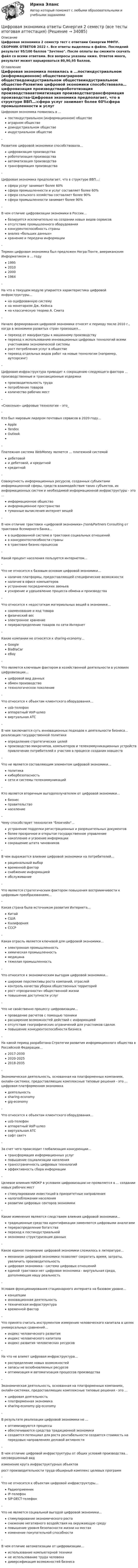     
          Описание
          Цифровая экономика 2 семестр тест с ответами Синергии МФПУ. СБОРНИК ОТВЕТОВ 2022 г.  Все ответы выделены в файле. Последний результат 95/100 баллов Зачтено. После оплаты вы сможете скачать файл со всеми ответами. Все вопросы указаны ниже. Ответов много, результат может варьироваться 80,90,95 баллов. 
          Оглавление
          Цифровая экономика появилась в ...постиндустриальном (информационном) обществеаграрном обществедоиндустриальном обществеиндустриальном обществе-Развитию цифровой экономики способствовала…цифровизация производстваробототизация производстваавтоматизация производстватрансформация производства-Цифровая экономика предполагает, что в структуре ВВП…:сфера услуг занимает более 60%сфера промышленности и услуг составляет более 60%сфера сельского хозяйства составляет более 90%сфера промышленности занимает более 90%-В чем отличие цифровизации экономики в России…базируется исключительно на создании новых видов сервисовотсутствие промышленного оборудованияконкурентоспособность страныанализ «больших данных»хранение и передача информации-Термин цифровая экономика был предложен Негра Понте, американским Информатиком в ... году1995201020001964-На что в текущем модуле упирается характеристика цифровой инфраструктуры…на оцифрованную системуна монетаризм Дж. Кейнсана классическую теорию А. Смита-Начало формирования цифровой экономики относят к периоду после 2010 г., когда в экономике развитых стран произошел…переход от мануфактуры к машинному производствупереход к использованию инновационных цифровых технологий всеми участниками экономической системырост потребления услуг в обществеперевод отдельных видов работ на новые технологии (например, аутсорсинг)-Цифровая инфраструктура приводит к сокращению следующего фактора … производственные и транзакционные издержкипроизводительность трудапотребление товаровколичество рабочих мест-«Сквозные» цифровые технологии – это_-Кто был мировым лидером почтовых сервисов в 2020 году…AppleYandexOutlook-Платежная система WebMoney является … платежной системойдебетовойи дебетовой, и кредитнойкредитной-Совокупность информационных ресурсов, созданных субъектами информационной сферы, средств взаимодействия таких субъектов, их информационных систем и необходимой информационной инфраструктуры - это ...информационное обществоинформационное пространствотуманные вычисления интернет вещей-В чем отличие трактовки «цифровой экономики» J'son&amp;Partners Consulting от трактовки Всемирного банка…в оцифрованной системе в трактовке социальных отношенийв конкурентоспособности страныв трактовке бизнес-процессов-Какой процент населения пользуется интернетом…-Что не относится к базовым основам цифровой экономики…наличие платформы, предоставляющей специфические возможностиналичие в офисе компьютеровустранение посреднических звеньевускорение и удешевление процесса обмена и производства-Что относится к недостаткам материальных вещей в экономике…наименование и код товарафизический весэлектронное хранениеперераспределение товаров по сети Интернет-Какие компании не относятся к sharing-economy…GoogleBlaBlaCareBay-Что является ключевым фактором в хозяйственной деятельности в условиях цифровизации…цифровой вид данныхобмен производствотехнологическое поколение-Что относится к объектам клиентского оборудования…usb-телефонаппаратный VoIP-шлюзвиртуальная АТС-В чем заключается суть инновационных подходов к деятельности бизнеса… реализация государственной политикиопределение стратегических целейпроизводство микрочипов, компьютеров и телекоммуникационных устройств привлечение потребителей к участию в процессе создания новшеств-Что не является составляющим элементом цифровой экономики…политикакибербезопасностьсети и системы телекоммуникаций-Кто является вторичным выгодополучателем от цифровой экономики…бизнесправительствонаселение-Чему способствует технология блокчейн…устранение подделки регистрационных и разрешительных документовболее прозрачное и открытое государственное управлениенакопление и усвоение информациисокращение штата чиновников-В чем выражается влияние цифровой экономики на потребителей…рациональный выборвременной факторснабжение информациейобслуживание-Что является стратегическим фактором повышения восприимчивости к цифровым преобразованиям…-Какая страна была источником развития Интернета…КитайСШАКалифорнияСССР-Какая отрасль является ключевой для цифровой экономики…электронная промышленностьхимическая промышленностьмедицинатяжелая промышленность-Что относится к экономическим выгодам цифровой экономики…широкие перспективы роста компаний, отраслейконтроль качества уборки общественных территорийрост «прозрачности» общественной жизниповышение доступности услуг-Что не свойственно процессу цифровизации…проведение расчетов с помощью техникирасширение возможностей действий с информациейотсутствие географических ограничений для участников сделокповышение конкурентоспособности бизнеса-На какой период разработана Стратегии развития информационного общества в Российской Федерации…2017-20302020-20252018-2035-Экономическая деятельность, основанная на платформенных компаниях, онлайн-системах, предоставляющих комплексные типовые решения - это ... цифровая платформенная экономикадеятельностьsharing-economygig-economy-Что относится к объектам клиентского оборудования…usb-телефонаппаратный VoIP-шлюзвиртуальная АТСсофт свитч-За счет чего происходит глобализация конкуренции…трансформация информационных услугповышение социализации населениятранссграничность цифровых технологийэффективность сбора информации-Целевое влияния НИОКР в условиях цифровизации не проявляется в ... создании новых рабочих местстимулировании инвестиций в приоритетные направленияналогообложении населенияразвитии цифровых секторов экономики-Какие изменения являются следствием влияния цифровой экономики…традиционные средства идентификации заменяются цифровыми аналогамиперераспределение богатствапереход к постиндустриальнойэкономике структуризация данных-Какое единое понимание цифровой экономики сложилось в литературе…механизм цифровой экономики позволяет сократить время, затраты, увеличить производительностьцифровая экономика - система цифровых отношенийединой трактовки нет цифровая экономика - виртуальная среда, дополняющая нашу реальность-Условия функционирования стационарного интернета на базовом уровне…концепцииинновационная деятельностьтехническая инфраструктуравременной фактор-Что принято считать инструментом измерения человеческого капитала в целях универсальных сравнений…индекс человеческого развитияиндекс человеческого капиталаиндекс развития человеческих ресурсов-На что не влияет цифровая инфраструктура…распределение новых возможностейзапасы не возобновляемых ресурсовоптимизация и автоматизация процессов производства-Экономическая деятельность, основанная на платформенных компаниях, онлайн-системах, предоставляющих комплексные типовые решения - это ...цифровая деятельностьплатформенная экономикаsharing-economy gig-economy-В результате реализации цифровой экономики не ...оптимизируются процессыобеспечиваются средства традиционной экономикисоздается потенциал для роста рентабельности создается стоимость на передовых направлениях деловой активности-В чем отличие цифровой инфраструктуры от общих условий производства… несовершенный видизменение круга инфраструктурных объектоврост производительности труда обширный комплекс целевых программ-Что не относится к объектам цифровой инфраструктуры…РадиоприемникIP-телефонSIP-DECT-телефон-Что не является социальной выгодой цифровой экономики…стимулирование экономического ростаснижение негативного воздействия на окружающую средуповышение уровня безопасности жизни на местахизменение покупательной способности-В чем отличие автоматизации от цифровизации…использование компьютерной техникине использование труда человекадиверсификация возможностей бизнеса 
            
            
            Цифровая экономика ответы Синергия 2 семестр (все тесты итоговая аттестация)Цифровая экономика ответы Синергия 2 семестр (все тесты итоговая аттестация)Цифровая экономика СИНГРИЯ  Тема 6. Электронный бизнес и электронная коммерция Тема 7. Управление качеством электронных услуг ема 8. Цифровая экономика средствами компьютерных сетей, Internet, киберфизических систем, виртуальных облачных вычисленийЦифровая экономика СинергияЦифровая экономика Синергияцифровая экономика синергия 1 семестрЦифровая экономика. Синергия (1 семестр)Цифровая экономика (новый) тест с ответами Синергия/МОИ/ МТИЦифровая экономика ответы к тесту СИНЕРГИЯ (2 семестр + все ответы 95/100 баллов итоговая аттестация)Цифровая экономика (ответы на 36 вопросов)Цифровая экономика Ответы на Компетентностный тест (Синергия 3 семестр) 100 балловЦифровая экономика (ответы на тест)Цифровая Экономика - ответы на тест Синергия 2022 Цифровая экономика (ответы на тест Синергия / МТИ / МОИ / МосАП)