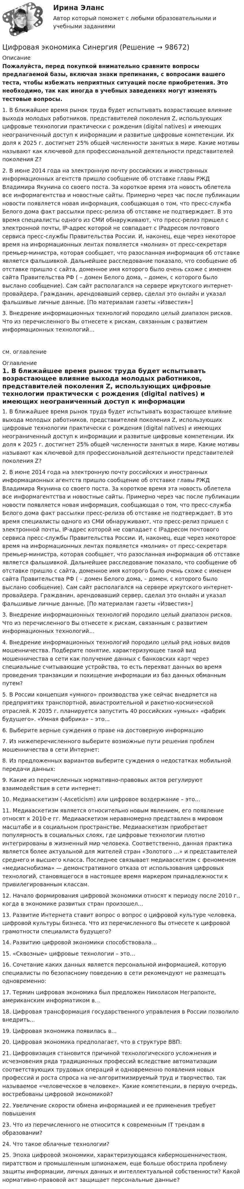     
            Описание
            Пожалуйста, перед покупкой внимательно сравните вопросы предлагаемой базы, включая знаки препинания, с вопросами вашего теста, чтобы избежать неприятных ситуаций после приобретения. Это необходимо, так как иногда в учебных заведениях могут изменять тестовые вопросы. 	1. В ближайшее время рынок труда будет испытывать возрастающее влияние выхода молодых работников, представителей поколения Z, использующих цифровые технологии практически с рождения (digital natives) и имеющих неограниченный доступ к информации и развитые цифровые компетенции. Их доля к 2025 г. достигнет 25% общей численности занятых в мире. Какие мотивы называют как ключевой для профессиональной деятельности представителей поколения Z?	2. В июне 2014 года на электронную почту российских и иностранных информационных агентств пришло сообщение об отставке главы РЖД Владимира Якунина со своего поста. За короткое время эта новость облетела все информагентства и новостные сайты. Примерно через час после публикации новости появляется новая информация, сообщающая о том, что пресс-служба Белого дома факт рассылки пресс-релиза об отставке не подтверждает. В это время специалисты одного из СМИ обнаруживают, что пресс-релиз пришел с электронной почты, IP-адрес которой не совпадает с IPадресом почтового сервиса пресс-службы Правительства России. И, наконец, еще через некоторое время на информационных лентах появляется «молния» от пресс-секретаря премьер-министра, которая сообщает, что разосланная информация об отставке является фальшивкой. Дальнейшее расследование показало, что сообщение об отставке пришло с сайта, доменное имя которого было очень схоже с именем сайта Правительства РФ ( – домен Белого дома,  – домен, с которого было выслано сообщение). Сам сайт располагался на сервере иркутского интернет-провайдера. Гражданин, арендовавший сервер, сделал это онлайн и указал фальшивые личные данные. [По материалам газеты «Известия»]	3. Внедрение информационных технологий породило целый диапазон рисков. Что из перечисленного Вы отнесете к рискам, связанным с развитием информационных технологий…см. оглавление 
            Оглавление
            	1. В ближайшее время рынок труда будет испытывать возрастающее влияние выхода молодых работников, представителей поколения Z, использующих цифровые технологии практически с рождения (digital natives) и имеющих неограниченный доступ к информации и развитые цифровые компетенции. Их доля к 2025 г. достигнет 25% общей численности занятых в мире. Какие мотивы называют как ключевой для профессиональной деятельности представителей поколения Z?	2. В июне 2014 года на электронную почту российских и иностранных информационных агентств пришло сообщение об отставке главы РЖД Владимира Якунина со своего поста. За короткое время эта новость облетела все информагентства и новостные сайты. Примерно через час после публикации новости появляется новая информация, сообщающая о том, что пресс-служба Белого дома факт рассылки пресс-релиза об отставке не подтверждает. В это время специалисты одного из СМИ обнаруживают, что пресс-релиз пришел с электронной почты, IP-адрес которой не совпадает с IPадресом почтового сервиса пресс-службы Правительства России. И, наконец, еще через некоторое время на информационных лентах появляется «молния» от пресс-секретаря премьер-министра, которая сообщает, что разосланная информация об отставке является фальшивкой. Дальнейшее расследование показало, что сообщение об отставке пришло с сайта, доменное имя которого было очень схоже с именем сайта Правительства РФ ( – домен Белого дома,  – домен, с которого было выслано сообщение). Сам сайт располагался на сервере иркутского интернет-провайдера. Гражданин, арендовавший сервер, сделал это онлайн и указал фальшивые личные данные. [По материалам газеты «Известия»]	3. Внедрение информационных технологий породило целый диапазон рисков. Что из перечисленного Вы отнесете к рискам, связанным с развитием информационных технологий…	4. Внедрение информационных технологий породило целый ряд новых видов мошенничества. Подберите понятие, характеризующее такой вид мошенничества в сети как получение данных с банковских карт через специальные считывающие устройства, то есть перехват данных во время проведения транзакции и похищение информации из баз данных обманным путем?	5. В России концепция «умного» производства уже сейчас внедряется на предприятиях транспортной, авиастроительной и ракетно-космической отраслей. К 2035 г. планируется запустить 40 российских «умных» «фабрик будущего». «Умная фабрика» – это...	6. Выберите верные суждения о праве на достоверную информацию	7. Из нижеперечисленного выберите возможные пути решения проблем мошенничества в сети Интернет:	8. Из предложенных вариантов выберите суждения о недостатках мобильной передачи данных:	9. Какие из перечисленных нормативно-правовых актов регулируют взаимодействия в сети интернет:	10. Медиааскетизм (-Asceticism) или цифровое воздержание – это…	11. Медиааскетизм является относительно новым явлением, его появление относят к 2010-е гг. Медиааскетизм неравномерно представлен в мировом масштабе и в социальном пространстве. Медиааскетизм приобретает популярность в социальных слоях, где цифровые технологии плотно интегрированы в жизненный мир человека. Соответственно, данная практика является более актуальной для жителей стран «Золотого …» и представителей среднего и высшего класса. Последнее связывает медиааскетизм с феноменом «медиаснобизма» — демонстративного отказа от использования цифровых технологий, становящегося в настоящее время маркером принадлежности к привилегированным классам.	12. Начало формирования цифровой экономики относят к периоду после 2010 г., когда в экономике развитых стран произошел…	13. Развитие Интернета ставит вопрос о вопрос о цифровой культуре человека, цифровой культуры бизнеса. Что из перечисленного Вы отнесете к цифровой грамотности специалиста будущего?	14. Развитию цифровой экономики способствовала…	15. «Сквозные» цифровые технологии – это…	16. Сочетание каких данных является персональной информацией, которую специалисты по безопасному поведению в сети рекомендуют не размещать одновременно:	17. Термин цифровая экономика был предложен Николасом Неграпонте, американским информатиком в...	18. Цифровая трансформация государственного управления в России позволило внедрить...	19. Цифровая экономика появилась в...	20. Цифровая экономика предполагает, что в структуре ВВП:	21. Цифровизация становится причиной технологического усложнения и исчезновения ряда традиционных профессий вследствие автоматизации соответствующих трудовых операций и одновременно появления новых профессий и роста спроса на не-алгоритмизируемый труд и творчество, так называемое «человеческое в человеке». Какие компетенции, в первую очередь, востребованы цифровой экономикой?22. Увеличение скорости обмена информацией и ее применения требует повышения	23. Что из перечисленного не относится к современным IT трендам в образовании?	24. Что такое облачные технологии?	25. Эпоха цифровой экономики, характеризующаяся кибермошенничеством, пиратством и промышленным шпионажем, еще больше обострила проблему защиты информации, личных данных и интеллектуальной собственности? Какой нормативно-правовой акт защищает персональные данные?  
            
            
            Цифровая экономика СинергияЦифровая экономика Синергияцифровая экономика синергия 1 семестрЦифровая экономика. Синергия (1 семестр)Цифровая экономика. Синергия (1 семестр). Итоговый + промежуточные тесты. На отлично!Цифровая экономика (Синергия) 2022Цифровая экономика Синергия 2022 🔥БАЗА ТЕСТОВ🔥ИТОГОВАЯ АТТЕСТАЦИЯ🔥Цифровая экономика Ответы на Компетентностный тест (Синергия 3 семестр) 100 балловЦифровая экономика (ответы на тест)Цифровая Экономика - ответы на тест Синергия 2022 Цифровая экономика (ответы на тест Синергия / МТИ / МОИ / МосАП)Цифровая экономика (ответы на тесты)Цифровая экономика ответы Синергия 2 семестр (все тесты итоговая аттестация)Цифровая экономика ответы Синергия 2 семестр (все тесты итоговая аттестация)