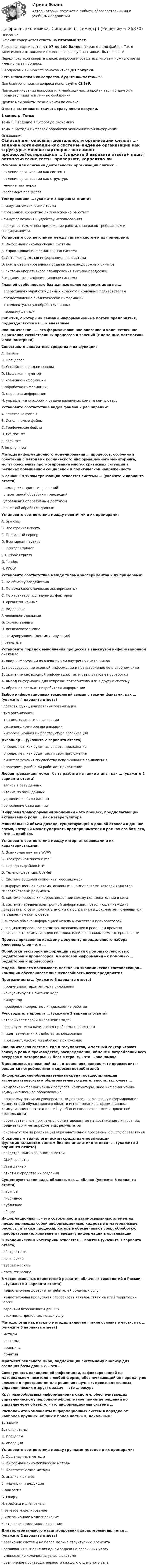     
          Описание
          В файле содержатся ответы на Итоговый тест.Результат варьируется от 97 до 100 баллов (скрин в демо-файле). Т.е. в зависимости от попавшихся вопросов, результат может быть разный.Перед покупкой сверьте список вопросов и убедитесь, что вам нужны ответы именно на эти вопросы!С вопросами вы можете ознакомиться ДО покупки.﻿Есть много похожих вопросов, будьте внимательны.Для быстрого поиска вопроса используйте Ctrl+F. При возникновении вопросов или необходимости пройти тест по другому предмету пишите в личные сообщения Другие мои работы можно найти по ссылке Ответы вы сможете скачать сразу после покупки.1 семестр. Темы:Тема 1. Введение в цифровую экономикуТема 2. Методы цифровой обработки экономической информации 
          Оглавление
          Основой для описания деятельности организации служит …·      видение организации как системы·      видение организации как структуры·      мнение партнеров·      регламент процессовТестировщики … (укажите 3 варианта ответа)·      пишут автоматические тесты·      проверяют, корректно ли приложение работает·      пишут замечания к удобству использования·      следят за тем, чтобы приложение работало согласно требованиям и спецификациямУстановите соответствием между типами систем и их примерами:A. Информационно-поисковые системыB. Управляющая информационная системаC. Интеллектуальная информационная системаD. компьютеризированная продажа железнодорожных билетовE. система оперативного планирования выпуска продукцииF. медицинские информационные системыГлавной особенностью баз данных является ориентация на …·      оперативную обработку данных и работу с конечным пользователем·      предоставление аналитической информации·      интеллектуальную обработку данных·      передачу данныхСобытия, с которыми связаны информационные потоки предприятия, подразделяются на … и внезапныеЭкономическое … – это формализованное описание и количественное выражение хозяйственных процессов и явлений (с помощью математики и эконометрики)Сопоставьте аппаратные средства и их функции:A. ПамятьB. ПроцессорC. Устройства ввода и выводаD. Мышь-манипуляторE. хранение информацииF. обработка информацииG. передача информацииH. управление курсором и отдача различных команд компьютеруУстановите соответствие видов файлов и расширений:А. Текстовые файлыВ. Исполняемые файлыС. Графические файлыD. txt, doc, rtfE. com, exeF. bmp, gif, jpgМетоды информационного моделирования … процессов, особенно в сочетании с методами космического информационного мониторинга, могут обеспечить прогнозирование многих кризисных ситуаций в регионах повышенной социальной и политической напряженностиК основным типам транзакций относятся системы … (укажите 2 варианта ответа)·      поддержки принятия решений·      оперативной обработки транзакций·      управления оперативным доступом·      пакетной обработки данныхУстановите соответствие между понятиями и их примерами:A. БраузерB. Электронная почтаC. Поисковый серверD. Всемирная паутинаE. Internet ExplorerF. Outlook ExpressG. YandexH. WWWУстановите соответствие между типами экспериментов и их примерами:A. По объекту воздействияB. По цели (экономические эксперименты)C. По характеру исследуемых факторовD. организационныеE. модельныеF. человекомодельныеG. хозяйственныеH. исследовательскиеI. стимулирующие (дестимулирующие)J. реальныеУстановите порядок выполнения процессов в замкнутой информационной системе:1.   ввод информации из внешних или внутренних источников2.   преобразование входной информации и представление ее в удобном виде3.   хранение как входной информации, так и результатов ее обработки4.   вывод информации для отправки потребителю или в другую систему5.   обратная связь от потребителя информацииВыбор информационных технологий связан с такими фактами, как … (укажите 4 варианта ответа)·      область функционирования организации·      тип организации·      тип деятельности организации·      решение директора организации·      информационная инфраструктура организацииДизайнер … (укажите 2 варианта ответа)·      определяет, как будет выглядеть приложение·      определяет, как будет вести себя приложение·      пишет замечания по удобству использования приложения·      проверяет, удобно ли работает приложениеЛюбая транзакция может быть разбита на такие этапы, как … (укажите 2 варианта ответа)·      запись в базу данных·      чтение из базы данных·      удаление из базы данных·      обновление базы данныхЦифровая трансформация экономики – это процесс, предполагающий активизацию роли … как мегарегулятораМинимальный объем дохода, существующий в данной отрасли в данное время, который может удержать предпринимателя в рамках его бизнеса, – это … прибыльУстановите соответствие между интернет-сервисами и их характеристиками:A. Всемирная паутина WWWB. Электронная почта e-mailC. Передача файлов FTPD. Телеконференция UseNetE. Система общения online (чат, мессенджер)F. информационная система, основными компонентами которой являются гипертекстовые документыG. система пересылки корреспонденции между пользователями в сетиH. система передачи электронной информации, позволяющая каждому пользователю сети получить доступ к программам и документам, хранящимся на удаленном компьютереI. система обмена информацией между множеством пользователейJ. специализированное средство, позволяющее в реальном времени организовать коммуникацию пользователей по каналам компьютерной связиПроцесс присвоения каждому документу определенного набора ключевых слов – это …Обработка текстовой информации ведется с помощью текстовых редакторов и процессоров, а числовой информации – с помощью … редакторов и процессоровМодель бизнеса показывает, насколько экономическая составляющая … компании обеспечивает жизнеспособность всего предприятияПрограммисты … (укажите 3 варианта ответа)·      продумывают архитектуру приложения·      консультируют в писании кода·      пишут код·      проверяют, корректно ли приложение работаетРуководитель проекта … (укажите 2 варианта ответа)·      отслеживает сроки выполнения задач·      реагирует, если начинаются проблемы с качеством·      пишет замечания к удобству использования·      проверяет, удобно ли работает приложениеЭкономическая система, где и государство, и частный сектор играют важную роль в производстве, распределении, обмене и потреблении всех ресурсов и материальных благ в стране, – это … экономикаВ экономике, основанной на … отношениях, вопрос «что производить» решается потребностями и спросом потребителейИнформационно-образовательная среда, осуществляющая исследовательскую и образовательную деятельность, включает …·      комплекс информационных ресурсов: компьютеры, иное информационно-коммуникационное оборудование·      программу развития универсальных действий, включающую формирование компетенций обучающихся в области использования информационно-коммуникационных технологий, учебно-исследовательской и проектной деятельности·      образовательные программы, ориентированные на достижение личностных, предметных и метапредметных результатов·      систему условий реализации образовательной программы общего образованияК основным технологическим средствам реализации функциональности систем бизнес-аналитики относят … (укажите 3 варианта ответа)·      средства поиска закономерностей·      OLAP-средства·      базы данных·      отчеты и средства их созданияСуществуют такие виды облаков, как … облако (укажите 3 варианта ответа)·      частное·      гибридное·      публичное·      общееИнформационная … – это совокупность взаимосвязанных элементов, представляющих собой информационные, кадровые и материальные ресурсы, а также процессы, которые обеспечивают сбор, обработку, преобразование, хранение и передачу информации в организацииК экономическим категориям относятся … понятия (укажите 3 варианта ответа)·      абстрактные·      логические·      теоретические·      статистическиеВ числе основных препятствий развития облачных технологий в России – … (укажите 3 варианта ответа)·      недостаточное доверие потребителей облачных услуг·      недостаточная пропускная способность каналов связи на всей территории России·      гарантии безопасности данных·      стоимость предоставляемых услугМетодология как наука о методах включает такие основные части, как … (укажите 3 варианта ответа)·      методы·      аксиомы·      принципы·      понятияФрагмент реального мира, подлежащий системному анализу для создания базы данных, – это …Совокупность накопленной информации, зафиксированной на материальном носителе в любой форме, обеспечивающей ее передачу во времени и пространстве для решения научных, производственных, управленческих и других задач, – это … ресурсКруг разнообразных информационных систем, обеспечивающих управленческому персоналу эффективное принятие решений по управляемому объекту, – это информационная система …Расположите компоненты информационных систем в порядке от наиболее крупных, общих к более частным, локальным:1.   задачи2.   подсистемы3.   процессы4.   операцииУстановите соответствие между группами методов и их примерами:A. Общенаучные методыB. Информационно-логические методыC. Математические методыD. анализ и синтезE. индукция и дедукцияF. аналогияG. графыH. графики и диаграммыI. сетевое моделированиеJ. имитационное моделированиеK. стохастическое моделированиеДля горизонтального масштабирования характерным является … (укажите 2 варианта ответа)·      разбиение системы на более мелкие структурные элементы·      репликация выполнения одной задачи на различных узлах·      уменьшение количества узлов в системе·      увеличение производительности каждого отдельного узла 
            
            
            цифровая экономика синергия 1 семестрЦифровая экономика. Синергия (1 семестр)Цифровая экономика. Синергия (1 семестр). Итоговый + промежуточные тесты. На отлично!Цифровая экономика (Синергия) 2022Цифровая экономика Синергия 2022 🔥БАЗА ТЕСТОВ🔥ИТОГОВАЯ АТТЕСТАЦИЯ🔥Цифровая экономика синергия 2 семестрЦифровая экономика.  Синергия. 3 семестрЦифровая Экономика - ответы на тест Синергия 2022 Цифровая экономика (ответы на тест Синергия / МТИ / МОИ / МосАП)Цифровая экономика (ответы на тесты)Цифровая экономика ответы Синергия 2 семестр (все тесты итоговая аттестация)Цифровая экономика ответы Синергия 2 семестр (все тесты итоговая аттестация)Цифровая экономика СИНГРИЯ  Тема 6. Электронный бизнес и электронная коммерция Тема 7. Управление качеством электронных услуг ема 8. Цифровая экономика средствами компьютерных сетей, Internet, киберфизических систем, виртуальных облачных вычисленийЦифровая экономика Синергия
