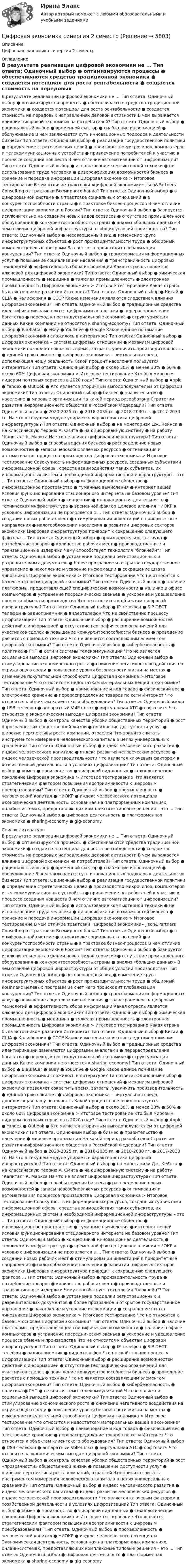      
          Описание
          Цифровая экономика синергия 2 семестр 
          Оглавление
          В результате реализации цифровой экономики не ... Тип ответа: Одиночный выбор ● оптимизируются процессы ● обеспечиваются средства традиционной экономики ● создается потенциал для роста рентабельности ● создается стоимость на передовых направлениях деловой активности В чем выражается влияние цифровой экономики на потребителей? Тип ответа: Одиночный выбор ● рациональный выбор ● временной фактор ● снабжение информацией ● обслуживание В чем заключается суть инновационных подходов к деятельности бизнеса? Тип ответа: Одиночный выбор ● реализация государственной политики ● определение стратегических целей ● производство микрочипов, компьютеров и телекоммуникационных устройств ● привлечение потребителей к участию в процессе создания новшеств В чем отличие автоматизации от цифровизации? Тип ответа: Одиночный выбор ● использование компьютерной техники ● не использование труда человека ● диверсификация возможностей бизнеса ● хранение и передача информации Цифровая экономика > Итоговое тестирование В чем отличие трактовки «цифровой экономики» J'son&amp;Partners Consulting от трактовки Всемирного банка? Тип ответа: Одиночный выбор ● в оцифрованной системе ● в трактовке социальных отношений ● в конкурентоспособности страны ● в трактовке бизнес-процессов В чем отличие цифровизации экономики в России? Тип ответа: Одиночный выбор ● базируется исключительно на создании новых видов сервисов ● отсутствие промышленного оборудования ● конкурентоспособность страны ● анализ «больших данных» В чем отличие цифровой инфраструктуры от общих условий производства? Тип ответа: Одиночный выбор ● несовершенный вид ● изменение круга инфраструктурных объектов ● рост производительности труда ● обширный комплекс целевых программ За счет чего происходит глобализация конкуренции? Тип ответа: Одиночный выбор ● трансформация информационных услуг ● повышение социализации населения ● трансграничность цифровых технологий ● эффективность сбора информации Какая отрасль является ключевой для цифровой экономики? Тип ответа: Одиночный выбор ● химическая промышленность ● медицина ● тяжелая промышленность ● электронная промышленность Цифровая экономика > Итоговое тестирование Какая страна была источником развития Интернета? Тип ответа: Одиночный выбор ● Китай ● США ● Калифорния ● СССР Какие изменения являются следствием влияния цифровой экономики? Тип ответа: Одиночный выбор ● традиционные средства идентификации заменяются цифровыми аналогами ● перераспределение богатства ● переход к постиндустриальной экономике ● структуризация данных Какие компании не относятся к sharing-economy? Тип ответа: Одиночный выбор ● BlaBlaCar ● eBay ● YouDrive ● Google Какое единое понимание цифровой экономики сложилось в литературе? Тип ответа: Одиночный выбор ● цифровая экономика – система цифровых отношений ● механизм цифровой экономики позволяет сократить время, затраты, увеличить производительность ● единой трактовки нет ● цифровая экономика – виртуальная среда, дополняющая нашу реальность Какой процент населения пользуется интернетом? Тип ответа: Одиночный выбор ● около 30% ● менее 30% ● 50% ● около 60% Цифровая экономика > Итоговое тестирование Кто был мировым лидером почтовых сервисов в 2020 году? Тип ответа: Одиночный выбор ● Apple ● Yandex ● Outlook ●  Кто является вторичным выгодополучателем от цифровой экономики? Тип ответа: Одиночный выбор ● бизнес ● правительство ● население ● мировые организации На какой период разработана Стратегии развития информационного общества в Российской Федерации? Тип ответа: Одиночный выбор ● 2020-2025 гг. ● 2018-2035 гг. ● 2018-2030 гг. ● 2017-2030 гг. На что в текущем модуле упирается характеристика цифровой инфраструктуры? Тип ответа: Одиночный выбор ● на монетаризм Дж. Кейнса ● на классическую теорию А. Смита ● на оцифрованную систему ● на работу Капитал К. Маркса На что не влияет цифровая инфраструктура? Тип ответа: Одиночный выбор ● способы ведения бизнеса ● распределение новых возможностей ● запасы невозобновляемых ресурсов ● оптимизация и автоматизация процессов производства Цифровая экономика > Итоговое тестирование Совокупность информационных ресурсов, созданных субъектами информационной сферы, средств взаимодействия таких субъектов, их информационных систем и необходимой информационной инфраструктуры – это ... Тип ответа: Одиночный выбор ● информационное общество ● информационное пространство ● туманные вычисления ● интернет вещей Условия функционирования стационарного интернета на базовом уровне? Тип ответа: Одиночный выбор ● концепции ● инновационная деятельность ● техническая инфраструктура ● временной фактор Целевое влияния НИОКР в условиях цифровизации не проявляется в ... Тип ответа: Одиночный выбор ● создании новых рабочих мест ● стимулировании инвестиций в приоритетные направления ● налогообложении населения ● развитии цифровых секторов экономики Цифровая инфраструктура приводит к сокращению следующего фактора ... Тип ответа: Одиночный выбор ● производительность труда ● потребление товаров ● количество рабочих мест ● производственные и транзакционные издержки Чему способствует технология блокчейн? Тип ответа: Одиночный выбор ● устранение подделки регистрационных и разрешительных документов ● более прозрачное и открытое государственное управление ● накопление и усвоение информации ● сокращение штата чиновников Цифровая экономика > Итоговое тестирование Что не относится к базовым основам цифровой экономики? Тип ответа: Одиночный выбор ● наличие платформы, предоставляющей специфические возможности ● наличие в офисе компьютеров ● устранение посреднических звеньев ● ускорение и удешевление процесса обмена и производства Что не относится к объектам цифровой инфраструктуры? Тип ответа: Одиночный выбор ● IP-телефон ● SIP-DECT-телефон ● радиоприемник ● видеотелефон Что не свойственно процессу цифровизации? Тип ответа: Одиночный выбор ● расширение возможностей действий с информацией ● отсутствие географических ограничений для участников сделок ● повышение конкурентоспособности бизнеса ● проведение расчетов с помощью техники Что не является составляющим элементом цифровой экономики? Тип ответа: Одиночный выбор ● кибербезопасность ● политика ● ГЧП ● сети и системы телекоммуникаций Что не является социальной выгодой цифровой экономики? Тип ответа: Одиночный выбор ● стимулирование экономического роста ● снижение негативного воздействия на окружающую среду ● повышение уровня безопасности жизни на местах ● изменение покупательной способности Цифровая экономика > Итоговое тестирование Что относится к недостаткам материальных вещей в экономике? Тип ответа: Одиночный выбор ● наименование и код товара ● физический вес ● электронное хранение ● перераспределение товаров по сети Интернет Что относится к объектам клиентского оборудования? Тип ответа: Одиночный выбор ● USB-телефон ● аппаратный VoIP-шлюз ● виртуальная АТС ● софтсвитч Что относится к экономическим выгодам цифровой экономики? Тип ответа: Одиночный выбор ● контроль качества уборки общественных территорий ● рост «прозрачности» общественной жизни ● повышение доступности услуг ● широкие перспективы роста компаний, отраслей Что принято считать инструментом измерения человеческого капитала в целях универсальных сравнений? Тип ответа: Одиночный выбор ● индекс человеческого развития ● индекс человеческого капитала ● индекс развития человеческих ресурсов ● индекс человеческой производительности Что является ключевым фактором в хозяйственной деятельности в условиях цифровизации? Тип ответа: Одиночный выбор ● обмен ● производство ● цифровой вид данных ● технологическое поколение Цифровая экономика > Итоговое тестирование Что является стратегическим фактором повышения восприимчивости к цифровым преобразованиям? Тип ответа: Одиночный выбор ● промышленность ● человеческий капитал ● НИОКР ● индекс человеческого потенциала Экономическая деятельность, основанная на платформенных компаниях, онлайн-системах, предоставляющих комплексные типовые решения – это ... Тип ответа: Одиночный выбор ● цифровая деятельность ● платформенная экономика ● sharing-economy ● gig-economy 
          Список литературы
          В результате реализации цифровой экономики не ... Тип ответа: Одиночный выбор ● оптимизируются процессы ● обеспечиваются средства традиционной экономики ● создается потенциал для роста рентабельности ● создается стоимость на передовых направлениях деловой активности В чем выражается влияние цифровой экономики на потребителей? Тип ответа: Одиночный выбор ● рациональный выбор ● временной фактор ● снабжение информацией ● обслуживание В чем заключается суть инновационных подходов к деятельности бизнеса? Тип ответа: Одиночный выбор ● реализация государственной политики ● определение стратегических целей ● производство микрочипов, компьютеров и телекоммуникационных устройств ● привлечение потребителей к участию в процессе создания новшеств В чем отличие автоматизации от цифровизации? Тип ответа: Одиночный выбор ● использование компьютерной техники ● не использование труда человека ● диверсификация возможностей бизнеса ● хранение и передача информации Цифровая экономика > Итоговое тестирование В чем отличие трактовки «цифровой экономики» J'son&amp;Partners Consulting от трактовки Всемирного банка? Тип ответа: Одиночный выбор ● в оцифрованной системе ● в трактовке социальных отношений ● в конкурентоспособности страны ● в трактовке бизнес-процессов В чем отличие цифровизации экономики в России? Тип ответа: Одиночный выбор ● базируется исключительно на создании новых видов сервисов ● отсутствие промышленного оборудования ● конкурентоспособность страны ● анализ «больших данных» В чем отличие цифровой инфраструктуры от общих условий производства? Тип ответа: Одиночный выбор ● несовершенный вид ● изменение круга инфраструктурных объектов ● рост производительности труда ● обширный комплекс целевых программ За счет чего происходит глобализация конкуренции? Тип ответа: Одиночный выбор ● трансформация информационных услуг ● повышение социализации населения ● трансграничность цифровых технологий ● эффективность сбора информации Какая отрасль является ключевой для цифровой экономики? Тип ответа: Одиночный выбор ● химическая промышленность ● медицина ● тяжелая промышленность ● электронная промышленность Цифровая экономика > Итоговое тестирование Какая страна была источником развития Интернета? Тип ответа: Одиночный выбор ● Китай ● США ● Калифорния ● СССР Какие изменения являются следствием влияния цифровой экономики? Тип ответа: Одиночный выбор ● традиционные средства идентификации заменяются цифровыми аналогами ● перераспределение богатства ● переход к постиндустриальной экономике ● структуризация данных Какие компании не относятся к sharing-economy? Тип ответа: Одиночный выбор ● BlaBlaCar ● eBay ● YouDrive ● Google Какое единое понимание цифровой экономики сложилось в литературе? Тип ответа: Одиночный выбор ● цифровая экономика – система цифровых отношений ● механизм цифровой экономики позволяет сократить время, затраты, увеличить производительность ● единой трактовки нет ● цифровая экономика – виртуальная среда, дополняющая нашу реальность Какой процент населения пользуется интернетом? Тип ответа: Одиночный выбор ● около 30% ● менее 30% ● 50% ● около 60% Цифровая экономика > Итоговое тестирование Кто был мировым лидером почтовых сервисов в 2020 году? Тип ответа: Одиночный выбор ● Apple ● Yandex ● Outlook ●  Кто является вторичным выгодополучателем от цифровой экономики? Тип ответа: Одиночный выбор ● бизнес ● правительство ● население ● мировые организации На какой период разработана Стратегии развития информационного общества в Российской Федерации? Тип ответа: Одиночный выбор ● 2020-2025 гг. ● 2018-2035 гг. ● 2018-2030 гг. ● 2017-2030 гг. На что в текущем модуле упирается характеристика цифровой инфраструктуры? Тип ответа: Одиночный выбор ● на монетаризм Дж. Кейнса ● на классическую теорию А. Смита ● на оцифрованную систему ● на работу Капитал К. Маркса На что не влияет цифровая инфраструктура? Тип ответа: Одиночный выбор ● способы ведения бизнеса ● распределение новых возможностей ● запасы невозобновляемых ресурсов ● оптимизация и автоматизация процессов производства Цифровая экономика > Итоговое тестирование Совокупность информационных ресурсов, созданных субъектами информационной сферы, средств взаимодействия таких субъектов, их информационных систем и необходимой информационной инфраструктуры – это ... Тип ответа: Одиночный выбор ● информационное общество ● информационное пространство ● туманные вычисления ● интернет вещей Условия функционирования стационарного интернета на базовом уровне? Тип ответа: Одиночный выбор ● концепции ● инновационная деятельность ● техническая инфраструктура ● временной фактор Целевое влияния НИОКР в условиях цифровизации не проявляется в ... Тип ответа: Одиночный выбор ● создании новых рабочих мест ● стимулировании инвестиций в приоритетные направления ● налогообложении населения ● развитии цифровых секторов экономики Цифровая инфраструктура приводит к сокращению следующего фактора ... Тип ответа: Одиночный выбор ● производительность труда ● потребление товаров ● количество рабочих мест ● производственные и транзакционные издержки Чему способствует технология блокчейн? Тип ответа: Одиночный выбор ● устранение подделки регистрационных и разрешительных документов ● более прозрачное и открытое государственное управление ● накопление и усвоение информации ● сокращение штата чиновников Цифровая экономика > Итоговое тестирование Что не относится к базовым основам цифровой экономики? Тип ответа: Одиночный выбор ● наличие платформы, предоставляющей специфические возможности ● наличие в офисе компьютеров ● устранение посреднических звеньев ● ускорение и удешевление процесса обмена и производства Что не относится к объектам цифровой инфраструктуры? Тип ответа: Одиночный выбор ● IP-телефон ● SIP-DECT-телефон ● радиоприемник ● видеотелефон Что не свойственно процессу цифровизации? Тип ответа: Одиночный выбор ● расширение возможностей действий с информацией ● отсутствие географических ограничений для участников сделок ● повышение конкурентоспособности бизнеса ● проведение расчетов с помощью техники Что не является составляющим элементом цифровой экономики? Тип ответа: Одиночный выбор ● кибербезопасность ● политика ● ГЧП ● сети и системы телекоммуникаций Что не является социальной выгодой цифровой экономики? Тип ответа: Одиночный выбор ● стимулирование экономического роста ● снижение негативного воздействия на окружающую среду ● повышение уровня безопасности жизни на местах ● изменение покупательной способности Цифровая экономика > Итоговое тестирование Что относится к недостаткам материальных вещей в экономике? Тип ответа: Одиночный выбор ● наименование и код товара ● физический вес ● электронное хранение ● перераспределение товаров по сети Интернет Что относится к объектам клиентского оборудования? Тип ответа: Одиночный выбор ● USB-телефон ● аппаратный VoIP-шлюз ● виртуальная АТС ● софтсвитч Что относится к экономическим выгодам цифровой экономики? Тип ответа: Одиночный выбор ● контроль качества уборки общественных территорий ● рост «прозрачности» общественной жизни ● повышение доступности услуг ● широкие перспективы роста компаний, отраслей Что принято считать инструментом измерения человеческого капитала в целях универсальных сравнений? Тип ответа: Одиночный выбор ● индекс человеческого развития ● индекс человеческого капитала ● индекс развития человеческих ресурсов ● индекс человеческой производительности Что является ключевым фактором в хозяйственной деятельности в условиях цифровизации? Тип ответа: Одиночный выбор ● обмен ● производство ● цифровой вид данных ● технологическое поколение Цифровая экономика > Итоговое тестирование Что является стратегическим фактором повышения восприимчивости к цифровым преобразованиям? Тип ответа: Одиночный выбор ● промышленность ● человеческий капитал ● НИОКР ● индекс человеческого потенциала Экономическая деятельность, основанная на платформенных компаниях, онлайн-системах, предоставляющих комплексные типовые решения – это ... Тип ответа: Одиночный выбор ● цифровая деятельность ● платформенная экономика ● sharing-economy ● gig-economy
            
            
            Цифровая экономика Синергия 2022 🔥БАЗА ТЕСТОВ🔥ИТОГОВАЯ АТТЕСТАЦИЯ🔥Цифровая экономика синергия 2 семестрЦифровая экономика.  Синергия. 3 семестрЦифровая экономика. Синергия. 3 семестр. Государственное и муниципальное управление. Цифровая экономика. Синергия (3 семестр). Итоговый, компетентностный, промежуточные тесты 6-8. На отлично!Цифровая экономика Синергия 3 семестр + компетентностный тестЦифровая экономика Синергия 3 семестр (Новый тест)  Итоговый + Промежуточные, 70 вопросовЦифровая экономика ответы Синергия 2 семестр (все тесты итоговая аттестация)Цифровая экономика СИНГРИЯ  Тема 6. Электронный бизнес и электронная коммерция Тема 7. Управление качеством электронных услуг ема 8. Цифровая экономика средствами компьютерных сетей, Internet, киберфизических систем, виртуальных облачных вычисленийЦифровая экономика СинергияЦифровая экономика Синергияцифровая экономика синергия 1 семестрЦифровая экономика. Синергия (1 семестр)Цифровая экономика. Синергия (1 семестр). Итоговый + промежуточные тесты. На отлично!