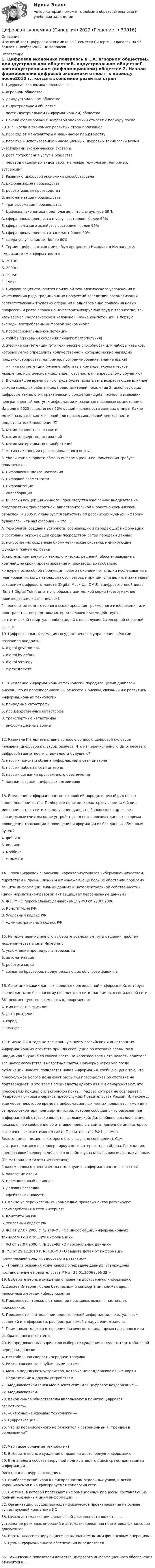     
          Описание
          Итоговый тест цифровая экономика за 1 семестр Синергия, сдавался на 95 баллов в ноябре 2022, 36 вопросов  
          Оглавление
          1. Цифровая экономика появилась в …А. аграрном обществеБ. доиндустриальном обществеВ. индустриальном обществеГ. постиндустриальном (информационном) обществе 2. Начало формирования цифровой экономики относят к периоду после2010 г., когда в экономике развитых стран произошелА. переход от мануфактуры к машинному производствуБ. переход к использованию инновационных цифровых технологий всемиучастниками экономической системыВ. рост потребления услуг в обществеГ. перевод отдельных видов работ на новые технологии (например,аутсорсинг) 3. Развитию цифровой экономики способствовалаА. цифровизация производстваБ. робототизация производстваВ. автоматизация производстваГ. трансформация производства 4. Цифровая экономика предполагает, что в структуре ВВП:А. сфера промышленности и услуг составляет более 60%Б. сфера сельского хозяйства составляет более 90%В. сфера промышленности занимает более 90%Г. сфера услуг занимает более 60% 5. Термин цифровая экономика был предложен Николасом Неграпонте,американским информатиком в …А. 2010г.Б. 2000г.В. 1995г.Г. 1964г. 6. Цифровизация становится причиной технологического усложнения иисчезновения ряда традиционных профессий вследствие автоматизациисоответствующих трудовых операций и одновременно появления новыхпрофессий и роста спроса на не-алгоритмизируемый труд и творчество, такназываемое «человеческое в человеке». Какие компетенции, в первуюочередь, востребованы цифровой экономикой?А. профессиональные компетенцииБ. well-being (навыки создания личного балгополучия)В. жесткие компетенции (это технические способности или наборы навыков,которые легко определить количественно и которые можно нагляднопродемонстрировать, например, программирование, знание языка)Г. мягкие компетенции (умение работать в команде, экологическоемышление, критическое мышление, готовность к непрерывному обучению) 7. В ближайшее время рынок труда будет испытывать возрастающее влияниевыхода молодых работников, представителей поколения Z, использующихцифровые технологии практически с рождения (digital natives) и имеющихнеограниченный доступ к информации и развитые цифровые компетенции.Их доля к 2025 г. достигнет 25% общей численности занятых в мире. Какиемотив называют как ключевой для профессиональной деятельностипредставителей поколения Z?А. мотив личностного развитияБ. мотив карьерных достиженийВ. мотив материальных приобретенийГ. мотив накопления профессионального опыта 8. Увеличение скорости обмена информацией и ее применения требуетповышения …А. цифрового индекса населенияБ. цифровой грамотностиВ. цифровизацииГ. коллаборации 9. В России концепция «умного» производства уже сейчас внедряется напредприятиях транспортной, авиастроительной и ракетно-космическойотраслей. К 2035 г. планируется запустить 40 российских «умных» «фабрикбудущего». «Умная фабрика» – это …А. технологии создания устройств, собирающих и передающих информациюо состоянии окружающей среды посредством сетей передачи данныхБ. искусственно созданные биомиметические системы, имитирующиефункции тканей человекаВ. системы комплексных технологических решений, обеспечивающие вкратчайшие сроки проектирование и производство глобальноконкурентоспособной продукции нового поколения от стадии исследования ипланирования, когда закладываются базовые принципы изделия, и заканчиваясозданием цифрового макета (Digital Mock-Up, DMU), «цифрового двойника»(Smart Digital Twin), опытного образца или мелкой серии («безбумажноепроизводство», «всё в цифре»).Г. технологии компьютерного моделирования трехмерного изображения илипространства, посредством которых человек взаимодействует ссинтетической («виртуальной») средой с последующей сенсорной обратнойсвязью 10. Цифровая трансформация государственного управления в Россиипозволило внедрить …А. digital governmentБ. digital by defaulВ. digital strategyГ. e-procurement11. Внедрение информационных технологий породило целый диапазонрисков. Что из перечисленного Вы отнесете к рискам, связанным с развитиеминформационных технологийА. природные катастрофыБ. производственные катастрофыВ. транспортные катастрофыГ. информационные войны12. Развитие Интернета ставит вопрос о вопрос о цифровой культуречеловека, цифровой культуры бизнеса. Что из перечисленного Вы отнесете кцифровой грамотности специалиста будущего?А. навыки поиска и обмена информацией в сети интернетБ. навыки работы в сети интернетВ. навыки создания программного обеспеченияГ. навыки создания цифровых алгоритмов13. Внедрение информационных технологий породило целый ряд новыхвидов мошенничества. Подберите понятие, характеризующее такой видмошенничества в сети как получение данных с банковских карт черезспециальные считывающие устройства, то есть перехват данных во времяпроведения транзакции и похищение информации из баз данных обманнымпутем?А. фишингБ. вишингВ. моббингГ. скимминг14. Эпоха цифровой экономики, характеризующаяся кибермошенничеством,пиратством и промышленным шпионажем, еще больше обострила проблемузащиты информации, личных данных и интеллектуальной собственности?Какой нормативно-правовой акт защищает персональные данные?А. ФЗ РФ «О персональных данных» № 152-ФЗ от 27.07.2006Б. Конституция РФВ. Уголовный кодекс РФГ. Административный кодекс РФ15. Из нижеперечисленного выберите возможные пути решения проблеммошенничества в сети Интернет:А. усложнение процедуры авторизацииБ. автоматизацияВ. робототизацияГ. создание браузеров, предупреждающих об угрозе фишинга16. Сочетание каких данных является персональной информацией, которуюспециалисты по безопасному поведению в сети (например, в социальной сетиВК) рекомендуют не размещать одновременно:А. имя отчество фамилияБ. дата рожденияВ. городГ. телефон17. В июне 2014 года на электронную почту российских и иностранныхинформационных агентств пришло сообщение об отставке главы РЖДВладимира Якунина со своего поста. За короткое время эта новость облетелавсе информагентства и новостные сайты. Примерно через час послепубликации новости появляется новая информация, сообщающая о том, чтопресс-служба Белого дома факт рассылки пресс-релиза об отставке неподтверждает. В это время специалисты одного из СМИ обнаруживают, чтопресс-релиз пришел с электронной почты, IP-адрес которой не совпадает с IPадресом почтового сервиса пресс-службы Правительства России. И, наконец,еще через некоторое время на информационных лентах появляется «молния»от пресс-секретаря премьер-министра, которая сообщает, что разосланнаяинформация об отставке является фальшивкой. Дальнейшее расследованиепоказало, что сообщение об отставке пришло с сайта, доменное имя которогобыло очень схоже с именем сайта Правительства РФ ( – доменБелого дома,  – домен, с которого было выслано сообщение). Самсайт располагался на сервере иркутского интернет-провайдера. Гражданин,арендовавший сервер, сделал это онлайн и указал фальшивые личные данные.[По материалам газеты «Известия»]С каким видом мошенничества столкнулись информационные агентства?А. хакерские атакиБ. промышленный шпионажВ. деловая разведкаГ. «фейковые» новости 18. Какие из перечисленных нормативно-правовых актов регулируютвзаимодействия в сети интернет:А. Конституция РФБ. Уголовный кодекс РФВ. ФЗ от 27.07.2006 г. № 149-ФЗ «Об информации, информационныхтехнологиях и о защите информации»Г. ФЗ от 27.07.2006 г. № 152-ФЗ «О персональных данных»Д. ФЗ от 29.12.2010 г. № 436-ФЗ «О защите детей от информации,причиняющей вред их здоровью и развитию»Е. «Правила оказания услуг связи по передаче данных (утвержденыпостановлением правительства РФ от 23.01.2006 г. № 32)» 19. Выберите верные суждения о праве на достоверную информациюА. Делает Интернет более безопасным и комфортным, снижая вред,наносимый жертвам киберуниженияБ. Применяется только в отношении поисковых выдач в настоящихпоисковикахВ. Применяется в отношении недостоверной информации, неактуальныхсведений и информации, распространяемой с нарушением законаГ. Применимо только в отношении физического лица, прямо названного илиизображенного в контенте 20. Из предложенных вариантов выберите суждения о недостатках мобильнойпередачи данных:А. Нестабильная скорость передачи трафикаБ. Риски, связанные с публичными сетямиВ. Можно подключать устройства, которые не поддерживают SIM-картыГ. Подключение к другим устройствам 21. Медиааскети́зм (англ.Media-Asceticism) или цифровое воздержание — 22. Медиааскетизм- 23. Какой смысл обществоведы вкладывают в понятие цифроваяграмотность? 24. «Сквозные» цифровые технологии ― 25. Цифровизация -26. Что из перечисленного не относится к современным IT трендам в образовании?27. Что такое облачные технологии?28. Выберите верные суждения о праве на достоверную информацию29. Вид аналога собственноручной подписи, являющийся средством защиты информации …Электронная цифровая подпись30. Наиболее устойчивая к неисправностям отдельных узлов, и легко наращиваемая и конфигурируемая топология сети:31. Система, в которой протекают информационные процессы, составляющие полный жизненный цикл информации ...32. Организация, осуществляющая физическое проектирование на основе существующей концепции ИС33. Целью автоматизации финансовой деятельности является ...устранение рутинных операций и автоматизированная подготовка финансовых документов34. Карты, классифицирующиеся по выполняемым ими финансовым операциям .35. Цель информационного обеспечения определяется ...36. Технические показатели качества цифрового информационного обеспечения относятся к ... 
            
            
            Цифровая экономика. Синергия (1 семестр). Итоговый + промежуточные тесты. На отлично!Цифровая экономика (Синергия) 2022Цифровая экономика Синергия 2022 🔥БАЗА ТЕСТОВ🔥ИТОГОВАЯ АТТЕСТАЦИЯ🔥Цифровая экономика синергия 2 семестрЦифровая экономика.  Синергия. 3 семестрЦифровая экономика. Синергия. 3 семестр. Государственное и муниципальное управление. Цифровая экономика. Синергия (3 семестр). Итоговый, компетентностный, промежуточные тесты 6-8. На отлично!Цифровая экономика (ответы на тесты)Цифровая экономика ответы Синергия 2 семестр (все тесты итоговая аттестация)Цифровая экономика ответы Синергия 2 семестр (все тесты итоговая аттестация)Цифровая экономика СИНГРИЯ  Тема 6. Электронный бизнес и электронная коммерция Тема 7. Управление качеством электронных услуг ема 8. Цифровая экономика средствами компьютерных сетей, Internet, киберфизических систем, виртуальных облачных вычисленийЦифровая экономика СинергияЦифровая экономика Синергияцифровая экономика синергия 1 семестр