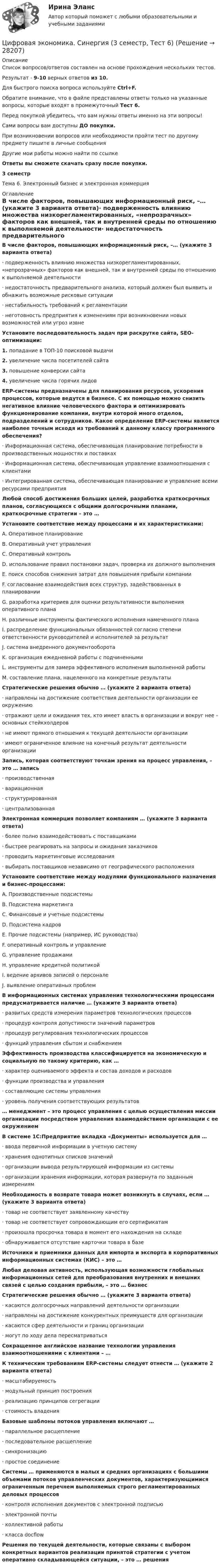     
          Описание
          Список вопросов/ответов составлен на основе прохождения нескольких тестов.Результат - 9-10 верных ответов из 10.Для быстрого поиска вопроса используйте Ctrl+F.Обратите внимание, что в файле представлены ответы только на указанные вопросы, которые входят в промежуточный Тест 6.Перед покупкой убедитесь, что вам нужны ответы именно на эти вопросы!Сами вопросы вам доступны ДО покупки.При возникновении вопросов или необходимости пройти тест по другому предмету пишите в личные сообщения Другие мои работы можно найти по ссылке Ответы вы сможете скачать сразу после покупки.3 семестрТема 6. Электронный бизнес и электронная коммерция 
          Оглавление
          В числе факторов, повышающих информационный риск, –… (укажите 3 варианта ответа)·      подверженность влиянию множества низкорегламентированных, «непрозрачных» факторов как внешней, так и внутренней среды по отношению к выполняемой деятельности·      недостаточность предварительного анализа, который должен был выявить и обнажить возможные рисковые ситуации·      нестабильность требований к регламентации·      неготовность предприятия к изменениям при возникновении новых возможностей или угроз извнеУстановите последовательность задач при раскрутке сайта, SEO-оптимизации:1.   попадание в ТОП-10 поисковой выдачи2.   увеличение числа посетителей сайта3.   повышение конверсии сайта4.   увеличение числа горячих лидовERP-системы предназначены для планирования ресурсов, ускорения процессов, которые ведутся в бизнесе. С их помощью можно снизить негативное влияние человеческого фактора и оптимизировать функционирование компании, внутри которой много отделов, подразделений и сотрудников. Какое определение ERP-системы является наиболее точным исходя из требований к данному классу программного обеспечения?·      Информационная система, обеспечивающая планирование потребности в производственных мощностях и поставках·      Информационная система, обеспечивающая управление взаимоотношения с клиентами·      Интегрированная система, обеспечивающая планирование и управление всеми ресурсами предприятияЛюбой способ достижения больших целей, разработка краткосрочных планов, согласующихся с общими долгосрочными планами, краткосрочные стратегии – это …Установите соответствие между процессами и их характеристиками:A. Оперативное планированиеB. Оперативный учет управленияC. Оперативный контрольD. использование правил постановки задач, проверка их должного выполненияE. поиск способов снижения затрат для повышения прибыли компанииF. согласование взаимодействия всех структур, задействованных в планированииG. разработка критериев для оценки результативности выполнения оперативного планаH. различные инструменты фактического исполнения намеченного планаI. распределение функциональных обязанностей согласно степени ответственности руководителей и исполнителей за результатJ. система внедренного документооборотаK. организация ежедневной работы с подчиненнымиL. инструменты для замера эффективного исполнения выполненной работыM. составление плана, нацеленного на конкретные результатыСтратегические решения обычно … (укажите 2 варианта ответа)·      направлены на достижение соответствия деятельности организации ее окружению·      отражают цели и ожидания тех, кто имеет власть в организации и вокруг нее – основных стейкхолдеров·      не имеют прямого отношения к текущей деятельности организации·      имеют ограниченное влияние на конечный результат деятельности организацииЗапись, которая соответствуют точкам зрения на процесс управления, – это … запись·      производственная·      вариационная·      структурированная·      централизованнаяЭлектронная коммерция позволяет компаниям … (укажите 3 варианта ответа)·      более полно взаимодействовать с поставщиками·      быстрее реагировать на запросы и ожидания заказчиков·      проводить маркетинговые исследования·      выбирать поставщиков независимо от географического расположенияУстановите соответствие между модулями функционального назначения и бизнес-процессами:A. Производственные подсистемыB. Подсистема маркетингаC. Финансовые и учетные подсистемыD. Подсистема кадровE. Прочие подсистемы (например, ИС руководства)F. оперативный контроль и управлениеG. управление продажамиH. управление кредитной политикойI. ведение архивов записей о персоналеJ. выявление оперативных проблемВ информационных системах управления технологическими процессами предусматривается наличие … (укажите 3 варианта ответа)·      развитых средств измерения параметров технологических процессов·      процедур контроля допустимости значений параметров·      процедур регулирования технологических процессов·      функций управления сбытом и снабжениемЭффективность производства классифицируется на экономическую и социальную по такому критерию, как …·      характер оцениваемого эффекта и состав доходов и расходов·      функции производства и управления·      составляющие системы управления·      уровень получения соответствующих результатов… менеджмент – это процесс управления с целью осуществления миссии организации посредством управления взаимодействием организации с ее окружениемВ системе 1С:Предприятие вкладка «Документы» используется для …·      ввода первичной информации в учетную систему·      хранения однотипных списков значений·      организации вывода результирующей информации из системы·      организации хранения информации, которая развернута по заданным измерениямНеобходимость в возврате товара может возникнуть в случаях, если … (укажите 3 варианта ответа)·      товар не соответствует заявленному качеству·      товар не соответствует сопровождающим его сертификатам·      произошла просрочка товара в момент его нахождения на складе·      обнаруживается отсутствие карточки товара в базеИсточники и приемники данных для импорта и экспорта в корпоративных информационных системах (КИС) – это …Любая деловая активность, использующая возможности глобальных информационных сетей для преобразования внутренних и внешних связей с целью создания прибыли, – это … бизнесСтратегические решения обычно … (укажите 3 варианта ответа)·        касаются долгосрочных направлений деятельности организации·        направлены на достижение конкурентных преимуществ для организации·        касаются сфер деятельности и границ организации·        могут по ходу дела пересматриватьсяСокращенное английское название технологии управления взаимоотношениями с клиентами – …К техническим требованиям ERP-системы следует отнести … (укажите 2 варианта ответа)·      масштабируемость·      модульный принцип построения·      реализацию принципов сегрегации·      стоимость владенияБазовые шаблоны потоков управления включают …·      параллельное расщепление·      последовательное расщепление·      синхронизацию·      простое соединениеСистемы … применяются в малых и средних организациях с большими объемами потоков управленческих документов, характеризующимися ограниченным перечнем выполняемых строго регламентированных деловых процессов·    контроля исполнения документов с электронной подписью·    электронной почты·    коллективной работы·    класса docflowРешения по текущей деятельности, которые связаны с выбором конкретных вариантов реализации принятой стратегии с учетом оперативно складывающейся ситуации, – это … решения 
            
            
            Цифровая экономика Синергия 3 семестр (Новый тест)  Итоговый + Промежуточные, 70 вопросовЦифровая экономика. Синергия (3 семестр, Тест 6)Цифровая экономика. Синергия (Итоговый и промежуточные тесты 3-5)Цифровая экономика. Синергия (Итоговый, компетентностный, промежуточные тесты)Цифровая экономика. Синергия. Итоговый, компетентностный, промежуточные тесты 6-8. На отлично!Цифровая экономика. Синергия (Итоговый, компетентностный, промежуточные тесты). На отлично!Цифровая экономика. Синергия (Итоговый, компетентностный, промежуточные тесты). На отлично!Цифровая экономика. Синергия (1 семестр). Итоговый + промежуточные тесты. На отлично!Цифровая экономика (Синергия) 2022Цифровая экономика Синергия 2022 🔥БАЗА ТЕСТОВ🔥ИТОГОВАЯ АТТЕСТАЦИЯ🔥Цифровая экономика синергия 2 семестрЦифровая экономика.  Синергия. 3 семестрЦифровая экономика. Синергия. 3 семестр. Государственное и муниципальное управление. Цифровая экономика. Синергия (3 семестр). Итоговый, компетентностный, промежуточные тесты 6-8. На отлично!