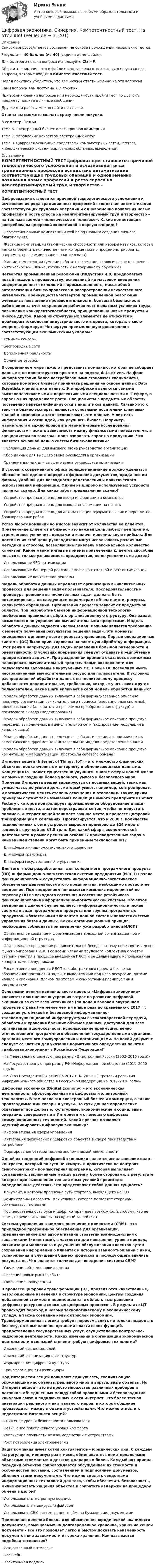     
          Описание
          Список вопросов/ответов составлен на основе прохождения нескольких тестов.Результат - 40 баллов (из 40) (скрин в демо-файле).Для быстрого поиска вопроса используйте Ctrl+F.Обратите внимание, что в файле представлены ответы только на указанные вопросы, которые входят в Компетентностный тест.Перед покупкой убедитесь, что вам нужны ответы именно на эти вопросы!Сами вопросы вам доступны ДО покупки.При возникновении вопросов или необходимости пройти тест по другому предмету пишите в личные сообщения Другие мои работы можно найти по ссылке Ответы вы сможете скачать сразу после покупки.3 семестр. Темы:Тема 6. Электронный бизнес и электронная коммерцияТема 7. Управление качеством электронных услугТема 8. Цифровая экономика средствами компьютерных сетей, Internet, киберфизических систем, виртуальных облачных вычислений 
          Оглавление
          КОМПЕТЕНТНОСТНЫЙ ТЕСТЦифровизация становится причиной технологического усложнения и исчезновения ряда традиционных профессий вследствие автоматизации соответствующих трудовых операций и одновременно появления новых профессий и роста спроса на неалгоритмизируемый труд и творчество – на так называемое «человеческое в человеке». Какие компетенции востребованы цифровой экономикой в первую очередь?·      Профессиональные компетенции well-being (навыки создания личного благополучия)·      Жесткие компетенции (технические способности или наборы навыков, которые легко определить количественно и которые можно продемонстрировать, например, программирование, знание языка)·      Мягкие компетенции (умение работать в команде, экологическое мышление, критическое мышление, готовность к непрерывному обучению)Четвертая промышленная революция (Индустрия 4.0) предполагает новый подход к производству, основанный на массовом внедрении информационных технологий в промышленность, масштабной автоматизации бизнес-процессов и распространении искусственного интеллекта. Преимущества Четвертой промышленной революции очевидны: повышение производительности, большая безопасность работников за счет сокращения рабочих мест в опасных условиях труда, повышение конкурентоспособности, принципиально новые продукты и многое другое. Какой из структурных элементов не относится к драйверам технологии индустриального интернета, которая, в свою очередь, формирует Четвертую промышленную революцию с соответствующим экономическим укладом?·      «Умные» сенсоры·      Беспроводные сети·      Дополненная реальность·      Облачные сервисыВ современном мире тяжело представить компанию, которая не собирает данные и не ориентируется при этом на подход data-driven. На фоне информатизации более востребованными становятся специалисты, которые помогают бизнесу принимать решения на основе данных Data Scientists и аналитики данных. Эти профессии являются самыми высокооплачиваемыми и перспективными специальностями в IT-сфере, а спрос на них продолжает расти. Специалисты в предметных областях постепенно переквалифицируются в аналитиков данных. Связано это с тем, что бизнес-эксперты являются основными носителями ключевых знаний о компании и хотят использовать эти данные. У них есть информация и сотни идей, как улучшить бизнес. Например, маркетологам важно проводить маркетинговые исследования, финансистам – искать зависимость между финансовыми показателями, а специалистам по запасам – прогнозировать спрос на продукцию. Что является основной целью систем бизнес-аналитики?·      Публикация данных для высшего звена руководства организации·      Сбор данных для высшего звена руководства организации·      Хранение данных для высшего звена руководства организацииВ условиях современного офиса большое внимание должно уделяться обеспечению единого порядка оформления документов, приданию им формы, удобной для наглядного представления и практического использования информации. Одним из широко используемых устройств является сканер. Для каких работ предназначен сканер?·      Устройство предназначено для ввода информации в компьютер·      Устройство предназначено для вывода информации на печать·      Устройство предназначено для автоматизации оформительских и переплетно-брошюровочных работУспех любой компании во многом зависит от количества ее клиентов. Привлечение клиентов в бизнес – это важная цель любых предприятий, стремящихся увеличить продажи и извлечь максимальную прибыль. Для достижения этой цели руководители могут использовать различные методики и способы, позволяющие привлечь максимальное количество клиентов. Какие маркетинговые приемы привлечения клиентов способны повысить только узнаваемость предприятия, но не увеличить ее доход?·      Использование SEO-оптимизации·      Использование баннерной рекламы вместо контекстной и SEO-оптимизации·      Использование контекстной рекламыМодель обработки данных определяет организацию вычислительных процессов для решения задач пользователя. Последовательность и процедуры решения вычислительных задач должны быть оптимизированы по следующим параметрам: объем памяти, ресурсы, количество обращений. Организация процесса зависит от предметной области. При разработке базовой информационной технологии необходимо правильно выбрать организационную структуру. Она задает возможности по управлению вычислительными процессами. Модель обработки данных задается числом задач. Важным является требование к моменту получения результатов решения задач. Эти моменты определяют динамику всего процесса управления. Первые операционные системы (ОС) были ориентированы на пакетную обработку информации. Этот режим непригоден для задач управления большой размерности и оперативности. В условиях прерывания следует отдавать предпочтение приоритетным задачам. При разделении времени оказалось возможным планировать вычислительный процесс. Новые возможности для пользователя заложены в виртуальных ОС. Новые ОС позволили иметь неограниченный вычислительный ресурс для пользователя. В условиях распределенной обработки данных вычислительному процессу добавляются дополнительные, требования, которые учитывают других пользователей. Какие шаги включает в себя модель обработки данных?·      Модель обработки данных включает в себя формализованное описание процедур организации вычислительного процесса (операционные системы), преобразования (алгоритмы и программы преобразования структур) и логического вывода (моделирование)·      Модель обработки данных включает в себя формальное описание процедур передачи, выполняемых в вычислительной сети (кодирование, модуляция в каналах связи)·      Модель обработки данных включает в себя логические, алгоритмические, семантические, фреймовые и интегральные модели представления знаний·      Модель обработки данных включает в себя формальное описание процедур коммутации и маршрутизации (протоколы сетевого обмена)Интернет вещей (Internet of Things, IoT) – это множество физических объектов, подключенных к интернету и обменивающихся данными. Концепция IoT может существенно улучшить многие сферы нашей жизни и помочь в создании более удобного, умного и безопасного мира. Примеры Интернета вещей варьируются от носимых вещей, таких как умные часы, до умного дома, который умеет, например, контролировать и автоматически менять степень освещения и отопления. Также ярким примером служит так называемая концепция умного предприятия (Smart Factory), которое контролирует промышленное оборудование и ищет проблемные места, а затем перестраивается так, чтобы не допустить поломок. Интернет вещей занимает важное место в процессе цифровой трансформации в компаниях. Прогнозируется, что к 2030 г. количество подключенных к сети устройств вырастет примерно до $24 млрд с годовой выручкой до $1,5 трлн. Для какой сферы экономической деятельности в рамках решения основных производственных задач в наименьшей степени могут быть применимы технологии IoT?·      Для сферы жилищно-коммунального хозяйства·      Для сферы транспорта·      Для сферы государственного управленияДля того чтобы разработанная для конкретного программного продукта (ПП) информационно-логистическая система предприятия (ИЛСП) начала функционировать и осуществлять информационно-логистическое обеспечение деятельности этого предприятия, необходимо провести ее внедрение. Под внедрением понимается комплекс мероприятий по переводу ПП из исходного состояния в состояние устойчивого функционирования информационно-логистической системы. Объектом внедрения в данном случае является информационно-логистическая система в виде программного продукта или группы программных продуктов. Обязательным элементом данной системы является система управления базами данных. Какой организационный принцип необходимо соблюдать при внедрении уже разработанной ИЛСП?·      Обязательное создание и формализация переходной организационной и информационной структуры·      Обязательное проведение разъяснительной беседы на тему полезности и основ функционирования ИЛСП со всеми членами трудового коллектива с учетом степени участия в процессе внедрения ИЛСП и ее дальнейшего использования конкретными сотрудниками·      Рассмотрение внедрения ИЛСП как абстрактного проекта без четко обозначенной постановки задач, с выделяемыми под него ресурсами, датами начала и окончания, планом по этапам и конкретными планируемыми результатамиОсновными целями национального проекта «Цифровая экономика» являются: повышение внутренних затрат на развитие цифровой экономики за счет всех источников (по доле в валовом внутреннем продукте страны) не менее чем в четыре раза по сравнению с 2017 г.; создание устойчивой и безопасной информационно-телекоммуникационной инфраструктуры высокоскоростной передачи, обработки и хранения больших объемов данных, доступной для всех организаций и домохозяйств; использование преимущественно отечественного программного обеспечения государственными органами, органами местного самоуправления и организациями. На какой документ следует ссылаться для указания нормативного определения понятия «цифровая экономика» в Российской Федерации?·      На Федеральную целевую программу «Электронная Россия (2002–2010 годы)»·      На Государственную программу РФ «Информационное общество (2011–2020 годы)»·      На Указ Президента РФ от 09.05.2017 г. № 203 «О Стратегии развития информационного общества в Российской Федерации на 2017–2030 годы»Цифровая экономика (Digital Economy) – это экономическая деятельность, сфокусированная на цифровых и электронных технологиях. В том числе это электронный бизнес и коммерция, а также производимые ими товары и услуги. По сути данное определение охватывает все деловые, культурные, экономические и социальные операции, совершаемые в Интернете и с помощью цифровых коммуникационных технологий. Какой признак позволяет идентифицировать цифровую экономику?·      Информатизация сферы управления·      Интеграция физических и цифровых объектов в сфере производства и потребления·      Формирование сетевой модели экономической деятельностиОдной из тенденций цифровой экономики является использование смарт-контракта, который по сути не «смарт» и практически не контракт. Смарт-контракт – компьютерная программа, которая выполняет соглашения, заключенные между двумя и более сторонами, в результате которых при выполнении тех или иных условий происходят определенные действия. Что представляет собой данная сущность?·      Документ, в котором прописана суть стартапа, выходящего на ICO·      Компьютерный алгоритм, или условие, которое позволяет сторонам обмениваться активами·      Последовательность букв и цифр, которая дает возможность любому, кто ее знает, перечислить токены на скрытый за ней счетСистема управления взаимоотношениями с клиентами (CRM) – это прикладное программное обеспечение для организаций, предназначенное для автоматизации стратегий взаимодействия с заказчиками (клиентами), в частности для повышения уровня продаж, оптимизации маркетинга и улучшения обслуживания клиентов путем сохранения информации о клиентах и истории взаимоотношений с ними, установления и улучшения бизнес-процессов и последующего анализа результатов. Что является толчком для внедрения системы CRM?·      Увеличение объемов производства·      Освоение новых рынков сбыта·      Увеличение конкуренцииВ процессе цифровой трансформации (ЦТ) проявляются качественные, революционные изменения в структуре экономики, центры создания добавленной стоимости перемещаются в область выстраивания цифровых ресурсов и сквозных цифровых процессов. В результате ЦТ происходит переход к новому технологическому и экономическому укладу, а также создание новых отраслей экономики. Трансформационная логика требует переосмыслить не только подходы к бизнесу, но и выполнение органами власти своих функций, предоставление государственных услуг, осуществление контрольно-надзорной деятельности. Каких изменений в организации экономической деятельности в меньшей степени требуют цифровые технологии?·      Изменений бизнес-моделей·      Изменений организационных структур·      Формирования цифровой культуры·      Трансформации этических нормПод Интернетом вещей понимают единую сеть, соединяющую окружающие нас объекты реального мира и виртуальные объекты. Но Интернет вещей – это не просто множество различных приборов и датчиков, объединенных между собой проводными и беспроводными каналами связи и подключенных к сети Интернет. Это более тесная интеграция реального и виртуального миров, в которой общение производится между людьми и устройствами. Что можно отнести к недостаткам Интернета вещей?·      Снижение уровня безопасности пользователя·      Повышение повседневного уровня комфорта·      Увеличение сложности во взаимодействии с устройствами·      Рост потребления электроэнергииВаша компания имеет сотни контрагентов – юридических лиц. С каждым вы регулярно, минимум раз в месяц обмениваетесь нематериальными объектами стоимостью в десятки долларов и более. Каждый акт приема-передачи объектов сопровождается обсуждением их стоимости и особенностей поставки, составлением и подписанием документов, обменом этими документами. Что можно сделать средствами информационных технологий для того, чтобы обеспечить безопасность, минимизировать хищения объектов и сократить издержки на процедуру обмена в целом?·      Использовать электронную подпись·      Использовать антивирусы и файрвол·      Использовать CRM-системы вместо обмена бумажными документамиПрименение цепочки блоков для обеспечения юридической значимости документов, помещаемых на долговременное хранение, хранение хешей документа – все это позволяет легко и быстро доказать неизменность документов вне зависимости от срока хранения. Как называется подобная технология?·      Искусственный интеллект·      Блокчейн·      Электронная подпись 
            
            
            Цифровая экономика. Синергия (Итоговый, компетентностный, промежуточные тесты). На отлично!Цифровая экономика. Синергия. Компетентностный тест. На отлично!Цифровая экономика/СИНЕРГИЯ//МОСАП//МОИ//МТИЦИФРОВАЯ ЭКОНОМИКА//СИНЕРГИЯ//МОСАП//МТИ//МОИЦИФРОВАЯ ЭКОНОМИКА//СИНЕРГИЯ//МТИ//МОИ//МОСАПЦифровая экономика. Синергия. На отлично!ЦИФРОВАЯ ЭКОНОМИКА СИНЕРГИЯ ОТВЕТЫЦифровая экономика. Синергия (3 семестр). Итоговый, компетентностный, промежуточные тесты 6-8. На отлично!Цифровая экономика Синергия 3 семестр + компетентностный тестЦифровая экономика Синергия 3 семестр (Новый тест)  Итоговый + Промежуточные, 70 вопросовЦифровая экономика. Синергия (3 семестр, Тест 6)Цифровая экономика. Синергия (Итоговый и промежуточные тесты 3-5)Цифровая экономика. Синергия (Итоговый, компетентностный, промежуточные тесты)Цифровая экономика. Синергия. Итоговый, компетентностный, промежуточные тесты 6-8. На отлично!