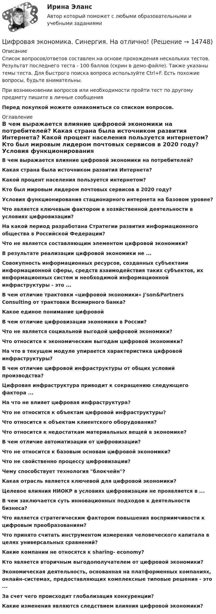     
          Описание
          Список вопросов/ответов составлен на основе прохождения нескольких тестов. Результат последнего теста - 100 баллов (скрин в демо-файле). Также указаны темы теста. Для быстрого поиска вопроса используйте Ctrl+F. Есть похожие вопросы, будьте внимательны.При возникновении вопросов или необходимости пройти тест по другому предмету пишите в личные сообщения Перед покупкой можете ознакомиться со списком вопросов. 
          Оглавление
          В чем выражается влияние цифровой экономики на потребителей?  Какая страна была источником развития Интернета? Какой процент населения пользуется интернетом? Кто был мировым лидером почтовых сервисов в 2020 году? Условия функционирования стационарного интернета на базовом уровне? Что является ключевым фактором в хозяйственной деятельности в условиях цифровизации? На какой период разработана Стратегии развития информационного общества в Российской Федерации? Что не является составляющим элементом цифровой экономики?В результате реализации цифровой экономики не ...Совокупность информационных ресурсов, созданных субъектами информационной сферы, средств взаимодействия таких субъектов, их информационных систем и необходимой информационной инфраструктуры - это ...  В чем отличие трактовки «цифровой экономики» J'son&amp;Partners Consulting от трактовки Всемирного банка?Какое единое понимание цифровой В чем отличие цифровизации экономики в России?Что не является социальной выгодой цифровой экономики?Что относится к экономическим выгодам цифровой экономики?На что в текущем модуле упирается характеристика цифровой инфраструктуры? В чем отличие цифровой инфраструктуры от общих условий производства?Цифровая инфраструктура приводит к сокращению следующего фактора ... На что не влияет цифровая инфраструктура? Что не относится к объектам цифровой инфраструктуры?Что относится к объектам клиентского оборудования?Что относится к недостаткам материальных вещей в экономике?В чем отличие автоматизации от цифровизации?Что не относится к базовым основам цифровой экономики?Что не свойственно процессу цифровизации? Чему способствует технология блокчейн? Какая отрасль является ключевой для цифровой экономики?Целевое влияния НИОКР в условиях цифровизации не проявляется в ... В чем заключается суть инновационных подходов к деятельности бизнеса?Что является стратегическим фактором повышения восприимчивости к цифровым преобразованиям?Что принято считать инструментом измерения человеческого капитала в целях универсальных сравнений?Какие компании не относятся к sharing- economy?Кто является вторичным выгодополучателем от цифровой экономики? Экономическая деятельность, основанная на платформенных компаниях, онлайн-системах, предоставляющих комплексные типовые решения - это ...  За счет чего происходит глобализация конкуренции?Какие изменения являются следствием влияния цифровой экономики?  
            
            
            ЦИФРОВАЯ ЭКОНОМИКА//СИНЕРГИЯ//МТИ//МОИ//МОСАПЦифровая экономика. Синергия. На отлично!ЦИФРОВАЯ ЭКОНОМИКА СИНЕРГИЯ ОТВЕТЫЦифровая Экономика синергия Ответы 2022Цифровая Экономика синергия Ответы 2022Цифровая экономика. Синергия ОТВЕТЫ. Тест 79 вопросов (90/100)💯 Цифровая экономика [Тема 1-2] (ответы на тесты Синергия / МОИ / МТИ / МосАП, декабрь 2023)Цифровая экономика. Синергия (Итоговый и промежуточные тесты 3-5)Цифровая экономика. Синергия (Итоговый, компетентностный, промежуточные тесты)Цифровая экономика. Синергия. Итоговый, компетентностный, промежуточные тесты 6-8. На отлично!Цифровая экономика. Синергия (Итоговый, компетентностный, промежуточные тесты). На отлично!Цифровая экономика. Синергия (Итоговый, компетентностный, промежуточные тесты). На отлично!Цифровая экономика. Синергия. Компетентностный тест. На отлично!Цифровая экономика/СИНЕРГИЯ//МОСАП//МОИ//МТИ